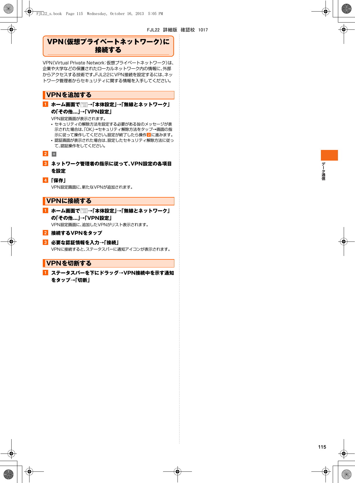 115VPN（仮想プライベートネットワーク）に接続するVPN（Virtual Private Network：仮想プライベートネットワーク）は、企業や大学などの保護されたローカルネットワーク内の情報に、外部からアクセスする技術です。FJL22にVPN接続を設定するには、ネットワーク管理者からセキュリティに関する情報を入手してください。aホーム画面で →「本体設定」→「無線とネットワーク」の「その他...」→「VPN設定」VPN設定画面が表示されます。•セキュリティの解除方法を設定する必要がある旨のメッセージが表示された場合は、「OK」→セキュリティ解除方法をタップ→画面の指示に従って操作してください。設定が終了したら操作bに進みます。•認証画面が表示された場合は、設定したセキュリティ解除方法に従って、認証操作をしてください。bcネットワーク管理者の指示に従って、VPN設定の各項目を設定d「保存」VPN設定画面に、新たなVPNが追加されます。aホーム画面で →「本体設定」→「無線とネットワーク」の「その他...」→「VPN設定」VPN設定画面に、追加したVPNがリスト表示されます。b接続するVPNをタップc必要な認証情報を入力→「接続」VPNに接続すると、ステータスバーに通知アイコンが表示されます。aステータスバーを下にドラッグ→VPN接続中を示す通知をタップ→「切断」VPNを追加するVPNに接続するVPNを切断するFJL22_s.book  Page 115  Wednesday, October 16, 2013  5:05 PMFJL22　詳細版　確認校　1017