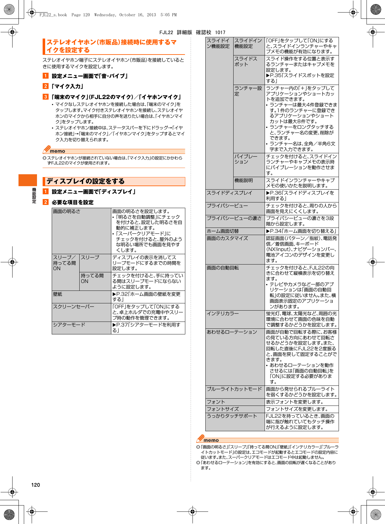 120ステレオイヤホン端子にステレオイヤホン（市販品）を接続しているときに使用するマイクを設定します。a設定メニュー画面で「音・バイブ」b「マイク入力」c「端末のマイク」（FJL22のマイク）／「イヤホンマイク」•マイクなしステレオイヤホンを接続した場合は、「端末のマイク」をタップします。マイク付きステレオイヤホンを接続し、ステレオイヤホンのマイクから相手に自分の声を送りたい場合は、「イヤホンマイク」をタップします。•ステレオイヤホン接続中は、ステータスバーを下にドラッグ→「イヤホン接続」→「端末のマイク」／「イヤホンマイク」をタップするとマイク入力を切り替えられます。◎ ステレオイヤホンが接続されていない場合は、「マイク入力」の設定にかかわらずFJL22のマイクが使用されます。a設定メニュー画面で「ディスプレイ」b必要な項目を設定◎「画面の明るさ」「スリープ」「持ってる間ON」「壁紙」「インテリカラー」「ブルーライトカットモード」の設定は、エコモードが起動するとエコモードの設定内容に従います。また、スーパークリアモードはエコモード中は起動しません。◎「あわせるローテーション」を有効にすると、画面の回転が遅くなることがあります。ステレオイヤホン（市販品）接続時に使用するマイクを設定するディスプレイの設定をする画面の明るさ 画面の明るさを設定します。•「明るさを自動調整」にチェックを付けると、設定した明るさを自動的に補正します。•「スーパークリアモード」にチェックを付けると、屋外のような明るい場所でも画面を見やすくします。スリープ／持ってる間ONスリープ ディスプレイの表示を消してスリープモードにするまでの時間を設定します。持ってる間ONチェックを付けると、手に持っている間はスリープモードにならないように設定します。壁紙 XP.32「ホーム画面の壁紙を変更する」スクリーンセーバー 「OFF」をタップして「ON」にすると、卓上ホルダでの充電中やスリープ時の動作を管理できます。シアターモード XP.37「シアターモードを利用する」スライドイン機能設定スライドイン機能設定「OFF」をタップして「ON」にすると、スライドインランチャーやキャプメモの機能が有効になります。スライドスポットスライド操作をする位置と表示するランチャーまたはキャプメモを設定します。XP.35「スライドスポットを設定する」ランチャー設定ランチャー内の「＋」をタップしてアプリケーションやショートカットを追加できます。•ランチャーは最大4件登録できます。1件のランチャーに登録できるアプリケーションやショートカットは最大8件です。•ランチャーをロングタッチすると、ランチャー名の変更、削除ができます。•ランチャー名は、全角／半角6文字まで入力できます。バイブレーションチェックを付けると、スライドインランチャーやキャプメモの表示時にバイブレーションを動作させます。機能説明 スライドインランチャーやキャプメモの使いかたを説明します。スライドディスプレイ XP.36「スライドディスプレイを利用する」プライバシービュー チェックを付けると、周りの人から画面を見えにくくします。プライバシービューの濃さ プライバシービューの濃さを3段階から設定します。ホーム画面切替 XP.34「ホーム画面を切り替える」画面のカスタマイズ 認証画面（パターン／指紋）、電話発信／着信画面、キーボード（NX!input）、ナビゲーションバー、電池アイコンのデザインを変更します。画面の自動回転 チェックを付けると、FJL22の向きに合わせて縦横表示を切り替えます。•テレビやカメラなど一部のアプリケーションは「画面の自動回転」の設定に従いません。また、横画面表示固定のアプリケーションがあります。インテリカラー 蛍光灯、電球、太陽光など、周囲の光環境に合わせて画面の色味を自動で調整するかどうかを設定します。あわせるローテーション 画面が自動で回転する際に、お客様の見ている方向にあわせて回転させるかどうかを設定します。また、回転した直後にFJL22を2度振ると、画面を戻して固定することができます。•あわせるローテーションを動作させるには「画面の自動回転」を「ON」に設定する必要があります。ブルーライトカットモード 画面から発せられるブルーライトを弱くするかどうかを設定します。フォント 表示フォントを変更します。フォントサイズ フォントサイズを変更します。うっかりタッチサポート FJL22を持っているとき、画面の端に指が触れていてもタッチ操作が行えるように設定します。FJL22_s.book  Page 120  Wednesday, October 16, 2013  5:05 PMFJL22　詳細版　確認校　1017