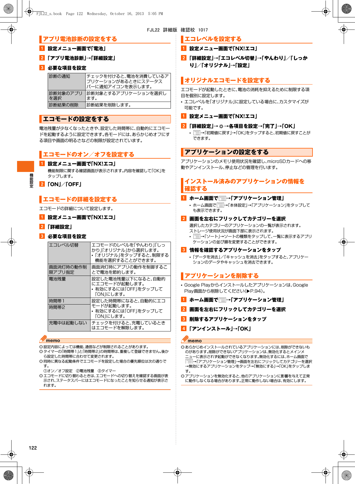 122a設定メニュー画面で「電池」b「アプリ電池診断」→「詳細設定」c必要な項目を設定電池残量が少なくなったときや、設定した時間帯に、自動的にエコモードを起動するように設定できます。各モードには、あらかじめオフにする項目や画面の明るさなどの制限が設定されています。a設定メニュー画面で「NX!エコ」機能制限に関する確認画面が表示されます。内容を確認して「OK」をタップします。b「ON」／「OFF」エコモードの詳細について設定します。a設定メニュー画面で「NX!エコ」b「詳細設定」c必要な項目を設定◎ 設定内容によっては機能、通信などが制限されることがあります。◎ タイマーの「時間帯1」と「時間帯2」の時間帯は、重複して登録できません。後から設定した時間帯に合わせて変更されます。◎ 同時に異なる起動条件でエコモードを設定した場合の優先順位は次の通りです。①オン／オフ設定 ②電池残量 ③タイマー◎ エコモードに切り替わるときは、エコモードへの切り替えを確認する画面が表示され、ステータスバーにはエコモードになったことを知らせる通知が表示されます。a設定メニュー画面で「NX!エコ」b「詳細設定」→「エコレベル切替」→「やんわり」／「しっかり」／「オリジナル」→「設定」エコモードが起動したときに、電池の消耗を抑えるために制限する項目を個別に設定します。•エコレベルを「オリジナル」に設定している場合に、カスタマイズが可能です。a設定メニュー画面で「NX!エコ」b「詳細設定」→→各項目を設定→「完了」→「OK」•→「初期値に戻す」→「OK」をタップすると、初期値に戻すことができます。アプリケーションのメモリ使用状況を確認し、microSDカードへの移動やアンインストール、停止などの管理を行います。aホーム画面で →「アプリケーション管理」•ホーム画面で →「本体設定」→「アプリケーション」をタップしても表示できます。b画面を左右にフリックしてカテゴリーを選択選択したカテゴリーのアプリケーションの一覧が表示されます。ストレージ使用状況が画面下部に表示されます。•→「ソート」→ソートの種類をタップして、一覧に表示するアプリケーションの並び順を変更することができます。c情報を確認するアプリケーションをタップ•「データを消去」／「キャッシュを消去」をタップすると、アプリケーションのデータやキャッシュを消去できます。•Google Playからインストールしたアプリケーションは、Google Play画面から削除してください（XP.94）。aホーム画面で →「アプリケーション管理」b画面を左右にフリックしてカテゴリーを選択c削除するアプリケーションをタップd「アンインストール」→「OK」◎ あらかじめインストールされているアプリケーションには、削除ができないものがあります。削除ができないアプリケーションは、無効化するとメインメニューに表示されず起動ができなくなります。無効化するには、ホーム画面で→「アプリケーション管理」→画面を左右にフリックしてカテゴリーを選択→無効にするアプリケーションをタップ→「無効にする」→「OK」をタップします。◎ アプリケーションを無効化すると、他のアプリケーションに影響を与えて正常に動作しなくなる場合があります。正常に動作しない場合は、有効にします。アプリ電池診断の設定をする診断の通知 チェックを付けると、電池を消費しているアプリケーションがあるときにステータスバーに通知アイコンを表示します。診断対象のアプリを選択診断対象とするアプリケーションを選択します。診断結果の削除 診断結果を削除します。エコモードの設定をするエコモードのオン／オフを設定するエコモードの詳細を設定するエコレベル切替 エコモードのレベルを「やんわり」「しっかり」「オリジナル」から選択します。•「オリジナル」をタップすると、制限する機能を選択することができます。画面消灯時の動作制限アプリ指定画面消灯時にアプリの動作を制御することで電池を節約します。電池残量 設定した電池残量以下になると、自動的にエコモードが起動します。•有効にするには「OFF」をタップして「ON」にします。時間帯1 設定した時間帯になると、自動的にエコモードが起動します。•有効にするには「OFF」をタップして「ON」にします。時間帯2充電中は起動しない チェックを付けると、充電しているときはエコモードを解除します。エコレベルを設定するオリジナルエコモードを設定するアプリケーションの設定をするインストール済みのアプリケーションの情報を確認するアプリケーションを削除するFJL22_s.book  Page 122  Wednesday, October 16, 2013  5:05 PMFJL22　詳細版　確認校　1017