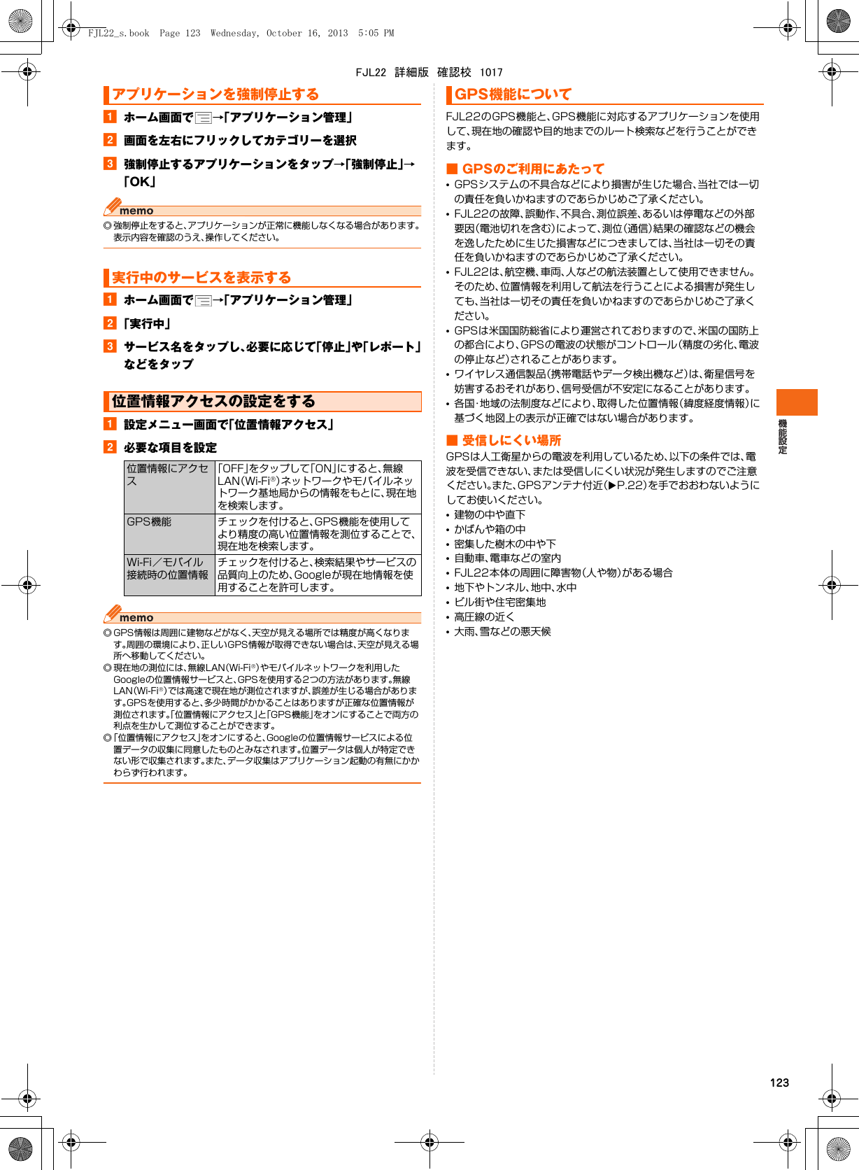 123aホーム画面で →「アプリケーション管理」b画面を左右にフリックしてカテゴリーを選択c強制停止するアプリケーションをタップ→「強制停止」→「OK」◎ 強制停止をすると、アプリケーションが正常に機能しなくなる場合があります。表示内容を確認のうえ、操作してください。aホーム画面で →「アプリケーション管理」b「実行中」cサービス名をタップし、必要に応じて「停止」や「レポート」などをタップa設定メニュー画面で「位置情報アクセス」b必要な項目を設定◎ GPS情報は周囲に建物などがなく、天空が見える場所では精度が高くなります。周囲の環境により、正しいGPS情報が取得できない場合は、天空が見える場所へ移動してください。◎ 現在地の測位には、無線LAN（Wi-Fi®）やモバイルネットワークを利用したGoogleの位置情報サービスと、GPSを使用する2つの方法があります。無線LAN（Wi-Fi®）では高速で現在地が測位されますが、誤差が生じる場合があります。GPSを使用すると、多少時間がかかることはありますが正確な位置情報が測位されます。「位置情報にアクセス」と「GPS機能」をオンにすることで両方の利点を生かして測位することができます。◎「位置情報にアクセス」をオンにすると、Googleの位置情報サービスによる位置データの収集に同意したものとみなされます。位置データは個人が特定できない形で収集されます。また、データ収集はアプリケーション起動の有無にかかわらず行われます。FJL22のGPS機能と、GPS機能に対応するアプリケーションを使用して、現在地の確認や目的地までのルート検索などを行うことができます。■ GPSのご利用にあたって•GPSシステムの不具合などにより損害が生じた場合、当社では一切の責任を負いかねますのであらかじめご了承ください。•FJL22の故障、誤動作、不具合、測位誤差、あるいは停電などの外部要因（電池切れを含む）によって、測位（通信）結果の確認などの機会を逸したために生じた損害などにつきましては、当社は一切その責任を負いかねますのであらかじめご了承ください。•FJL22は、航空機、車両、人などの航法装置として使用できません。そのため、位置情報を利用して航法を行うことによる損害が発生しても、当社は一切その責任を負いかねますのであらかじめご了承ください。•GPSは米国国防総省により運営されておりますので、米国の国防上の都合により、GPSの電波の状態がコントロール（精度の劣化、電波の停止など）されることがあります。•ワイヤレス通信製品（携帯電話やデータ検出機など）は、衛星信号を妨害するおそれがあり、信号受信が不安定になることがあります。•各国・地域の法制度などにより、取得した位置情報（緯度経度情報）に基づく地図上の表示が正確ではない場合があります。■ 受信しにくい場所GPSは人工衛星からの電波を利用しているため、以下の条件では、電波を受信できない、または受信しにくい状況が発生しますのでご注意ください。また、GPSアンテナ付近（XP.22）を手でおおわないようにしてお使いください。•建物の中や直下•かばんや箱の中•密集した樹木の中や下•自動車、電車などの室内•FJL22本体の周囲に障害物（人や物）がある場合•地下やトンネル、地中、水中•ビル街や住宅密集地•高圧線の近く•大雨、雪などの悪天候アプリケーションを強制停止する実行中のサービスを表示する位置情報アクセスの設定をする位置情報にアクセス「OFF」をタップして「ON」にすると、無線LAN（Wi-Fi®）ネットワークやモバイルネットワーク基地局からの情報をもとに、現在地を検索します。GPS機能 チェックを付けると、GPS機能を使用してより精度の高い位置情報を測位することで、現在地を検索します。Wi-Fi／モバイル接続時の位置情報チェックを付けると、検索結果やサービスの品質向上のため、Googleが現在地情報を使用することを許可します。GPS機能についてFJL22_s.book  Page 123  Wednesday, October 16, 2013  5:05 PMFJL22　詳細版　確認校　1017