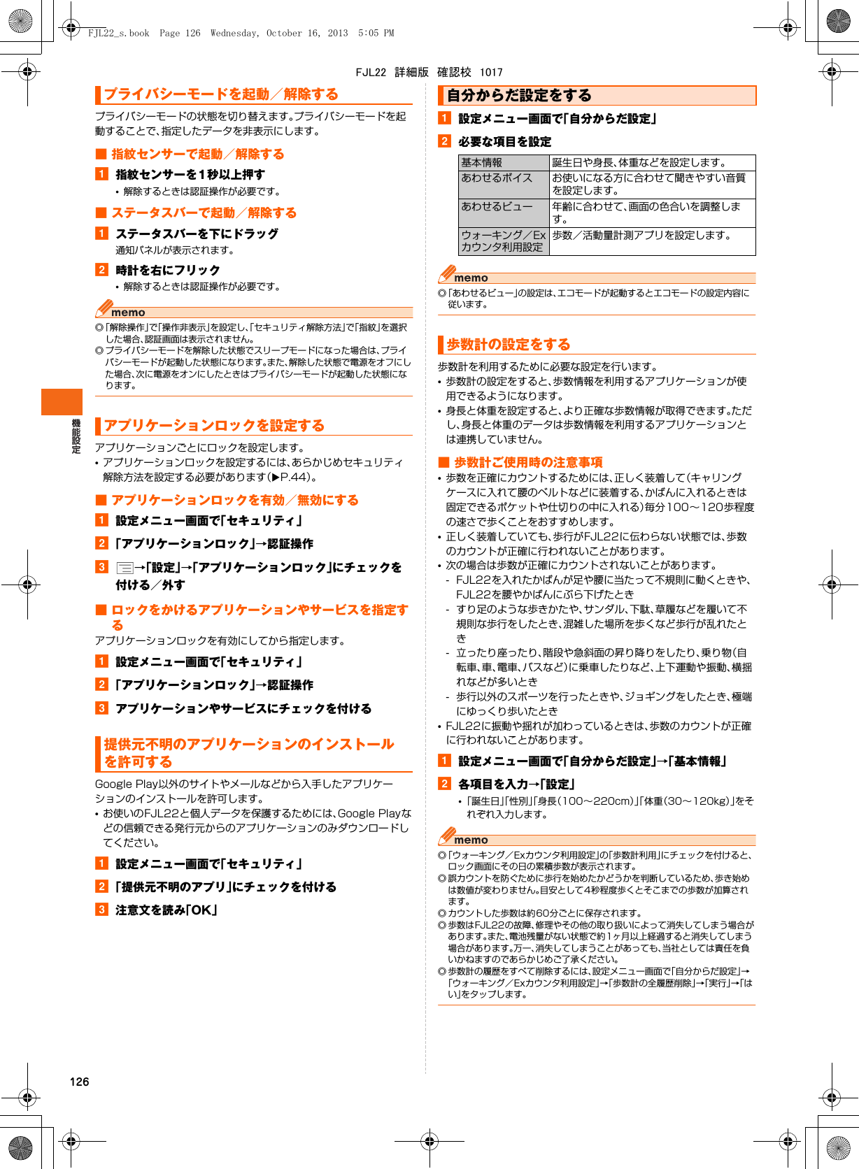 126プライバシーモードの状態を切り替えます。プライバシーモードを起動することで、指定したデータを非表示にします。■ 指紋センサーで起動／解除するa指紋センサーを1秒以上押す•解除するときは認証操作が必要です。■ ステータスバーで起動／解除するaステータスバーを下にドラッグ通知パネルが表示されます。b時計を右にフリック•解除するときは認証操作が必要です。◎「解除操作」で「操作非表示」を設定し、「セキュリティ解除方法」で「指紋」を選択した場合、認証画面は表示されません。◎ プライバシーモードを解除した状態でスリープモードになった場合は、プライバシーモードが起動した状態になります。また、解除した状態で電源をオフにした場合、次に電源をオンにしたときはプライバシーモードが起動した状態になります。アプリケーションごとにロックを設定します。•アプリケーションロックを設定するには、あらかじめセキュリティ解除方法を設定する必要があります（XP.44）。■ アプリケーションロックを有効／無効にするa設定メニュー画面で「セキュリティ」b「アプリケーションロック」→認証操作c→「設定」→「アプリケーションロック」にチェックを付ける／外す■ ロックをかけるアプリケーションやサービスを指定するアプリケーションロックを有効にしてから指定します。a設定メニュー画面で「セキュリティ」b「アプリケーションロック」→認証操作cアプリケーションやサービスにチェックを付けるGoogle Play以外のサイトやメールなどから入手したアプリケーションのインストールを許可します。•お使いのFJL22と個人データを保護するためには、Google Playなどの信頼できる発行元からのアプリケーションのみダウンロードしてください。a設定メニュー画面で「セキュリティ」b「提供元不明のアプリ」にチェックを付けるc注意文を読み「OK」a設定メニュー画面で「自分からだ設定」b必要な項目を設定◎「あわせるビュー」の設定は、エコモードが起動するとエコモードの設定内容に従います。歩数計を利用するために必要な設定を行います。•歩数計の設定をすると、歩数情報を利用するアプリケーションが使用できるようになります。•身長と体重を設定すると、より正確な歩数情報が取得できます。ただし、身長と体重のデータは歩数情報を利用するアプリケーションとは連携していません。■ 歩数計ご使用時の注意事項•歩数を正確にカウントするためには、正しく装着して（キャリングケースに入れて腰のベルトなどに装着する、かばんに入れるときは固定できるポケットや仕切りの中に入れる）毎分100∼120歩程度の速さで歩くことをおすすめします。•正しく装着していても、歩行がFJL22に伝わらない状態では、歩数のカウントが正確に行われないことがあります。•次の場合は歩数が正確にカウントされないことがあります。- FJL22を入れたかばんが足や腰に当たって不規則に動くときや、FJL22を腰やかばんにぶら下げたとき- すり足のような歩きかたや、サンダル、下駄、草履などを履いて不規則な歩行をしたとき、混雑した場所を歩くなど歩行が乱れたとき- 立ったり座ったり、階段や急斜面の昇り降りをしたり、乗り物（自転車、車、電車、バスなど）に乗車したりなど、上下運動や振動、横揺れなどが多いとき- 歩行以外のスポーツを行ったときや、ジョギングをしたとき、極端にゆっくり歩いたとき•FJL22に振動や揺れが加わっているときは、歩数のカウントが正確に行われないことがあります。a設定メニュー画面で「自分からだ設定」→「基本情報」b各項目を入力→「設定」•「誕生日」「性別」「身長（100∼220cm）」「体重（30∼120kg）」をそれぞれ入力します。◎「ウォーキング／Exカウンタ利用設定」の「歩数計利用」にチェックを付けると、ロック画面にその日の累積歩数が表示されます。◎ 誤カウントを防ぐために歩行を始めたかどうかを判断しているため、歩き始めは数値が変わりません。目安として4秒程度歩くとそこまでの歩数が加算されます。◎ カウントした歩数は約60分ごとに保存されます。◎ 歩数はFJL22の故障、修理やその他の取り扱いによって消失してしまう場合があります。また、電池残量がない状態で約1ヶ月以上経過すると消失してしまう場合があります。万一、消失してしまうことがあっても、当社としては責任を負いかねますのであらかじめご了承ください。◎ 歩数計の履歴をすべて削除するには、設定メニュー画面で「自分からだ設定」→「ウォーキング／Exカウンタ利用設定」→「歩数計の全履歴削除」→「実行」→「はい」をタップします。プライバシーモードを起動／解除するアプリケーションロックを設定する提供元不明のアプリケーションのインストールを許可する自分からだ設定をする基本情報 誕生日や身長、体重などを設定します。あわせるボイス お使いになる方に合わせて聞きやすい音質を設定します。あわせるビュー 年齢に合わせて、画面の色合いを調整します。ウォーキング／Exカウンタ利用設定歩数／活動量計測アプリを設定します。歩数計の設定をするFJL22_s.book  Page 126  Wednesday, October 16, 2013  5:05 PMFJL22　詳細版　確認校　1017