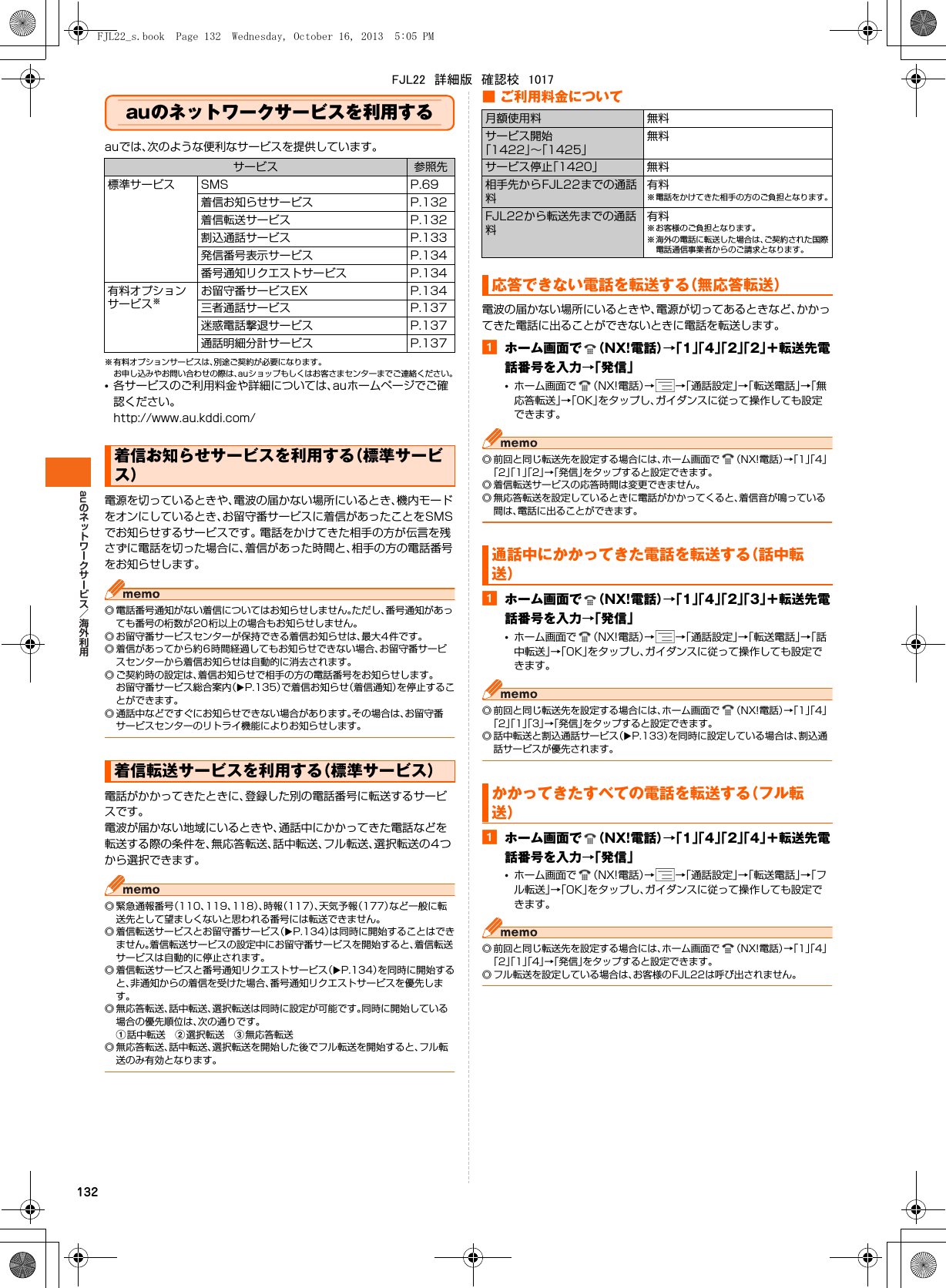 au132auのネットワークサービスを利用するauでは、次のような便利なサービスを提供しています。※ 有料オプションサービスは、別途ご契約が必要になります。お申し込みやお問い合わせの際は、auショップもしくはお客さまセンターまでご連絡ください。•各サービスのご利用料金や詳細については、auホームページでご確認ください。http://www.au.kddi.com/電源を切っているときや、電波の届かない場所にいるとき、機内モードをオンにしているとき、お留守番サービスに着信があったことをSMSでお知らせするサービスです。 電話をかけてきた相手の方が伝言を残さずに電話を切った場合に、着信があった時間と、相手の方の電話番号をお知らせします。◎ 電話番号通知がない着信についてはお知らせしません。ただし、番号通知があっても番号の桁数が20桁以上の場合もお知らせしません。◎ お留守番サービスセンターが保持できる着信お知らせは、最大4件です。◎ 着信があってから約6時間経過してもお知らせできない場合、お留守番サービスセンターから着信お知らせは自動的に消去されます。◎ ご契約時の設定は、着信お知らせで相手の方の電話番号をお知らせします。お留守番サービス総合案内（XP.135）で着信お知らせ（着信通知）を停止することができます。◎ 通話中などですぐにお知らせできない場合があります。その場合は、お留守番サービスセンターのリトライ機能によりお知らせします。電話がかかってきたときに、登録した別の電話番号に転送するサービスです。電波が届かない地域にいるときや、通話中にかかってきた電話などを転送する際の条件を、無応答転送、話中転送、フル転送、選択転送の4つから選択できます。◎ 緊急通報番号（110、119、118）、時報（117）、天気予報（177）など一般に転送先として望ましくないと思われる番号には転送できません。◎ 着信転送サービスとお留守番サービス（XP.134）は同時に開始することはできません。着信転送サービスの設定中にお留守番サービスを開始すると、着信転送サービスは自動的に停止されます。◎ 着信転送サービスと番号通知リクエストサービス（XP.134）を同時に開始すると、非通知からの着信を受けた場合、番号通知リクエストサービスを優先します。◎ 無応答転送、話中転送、選択転送は同時に設定が可能です。同時に開始している場合の優先順位は、次の通りです。a話中転送 b選択転送 c無応答転送◎ 無応答転送、話中転送、選択転送を開始した後でフル転送を開始すると、フル転送のみ有効となります。■ ご利用料金について電波の届かない場所にいるときや、電源が切ってあるときなど、かかってきた電話に出ることができないときに電話を転送します。aホーム画面で （NX!電話）→「1」「4」「2」「2」＋転送先電話番号を入力→「発信」•ホーム画面で （NX!電話）→→「通話設定」→「転送電話」→「無応答転送」→「OK」をタップし、ガイダンスに従って操作しても設定できます。◎ 前回と同じ転送先を設定する場合には、ホーム画面で （NX!電話）→「1」「4」「2」「1」「2」→「発信」をタップすると設定できます。◎ 着信転送サービスの応答時間は変更できません。◎ 無応答転送を設定しているときに電話がかかってくると、着信音が鳴っている間は、電話に出ることができます。aホーム画面で （NX!電話）→「1」「4」「2」「3」＋転送先電話番号を入力→「発信」•ホーム画面で （NX!電話）→→「通話設定」→「転送電話」→「話中転送」→「OK」をタップし、ガイダンスに従って操作しても設定できます。◎ 前回と同じ転送先を設定する場合には、ホーム画面で （NX!電話）→「1」「4」「2」「1」「3」→「発信」をタップすると設定できます。◎ 話中転送と割込通話サービス（XP.133）を同時に設定している場合は、割込通話サービスが優先されます。aホーム画面で （NX!電話）→「1」「4」「2」「4」＋転送先電話番号を入力→「発信」•ホーム画面で （NX!電話）→→「通話設定」→「転送電話」→「フル転送」→「OK」をタップし、ガイダンスに従って操作しても設定できます。◎ 前回と同じ転送先を設定する場合には、ホーム画面で （NX!電話）→「1」「4」「2」「1」「4」→「発信」をタップすると設定できます。◎ フル転送を設定している場合は、お客様のFJL22は呼び出されません。サービス 参照先標準サービス SMS P.69着信お知らせサービス P.132着信転送サービス P.132割込通話サービス P.133発信番号表示サービス P.134番号通知リクエストサービス P.134有料オプションサービス※お留守番サービスEX P.134三者通話サービス P.137迷惑電話撃退サービス P.137通話明細分計サービス P.137着信お知らせサービスを利用する（標準サービス）着信転送サービスを利用する（標準サービス）月額使用料 無料サービス開始「1422」∼「1425」無料サービス停止「1420」 無料相手先からFJL22までの通話料有料※ 電話をかけてきた相手の方のご負担となります。FJL22から転送先までの通話料有料※ お客様のご負担となります。※ 海外の電話に転送した場合は、ご契約された国際電話通信事業者からのご請求となります。応答できない電話を転送する（無応答転送）通話中にかかってきた電話を転送する（話中転送）かかってきたすべての電話を転送する（フル転送）FJL22_s.book  Page 132  Wednesday, October 16, 2013  5:05 PMFJL22　詳細版　確認校　1017