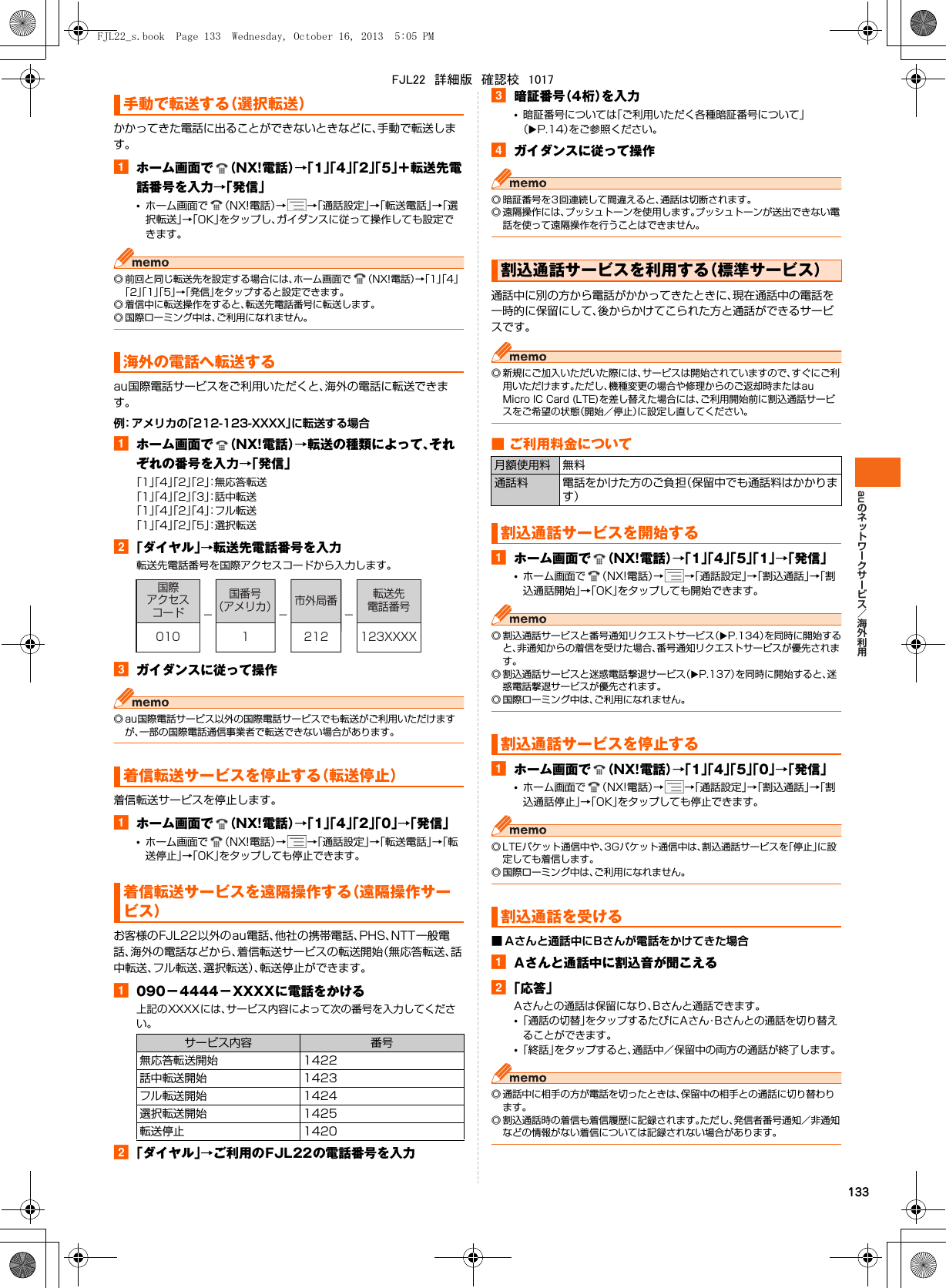 au133かかってきた電話に出ることができないときなどに、手動で転送します。aホーム画面で （NX!電話）→「1」「4」「2」「5」＋転送先電話番号を入力→「発信」•ホーム画面で （NX!電話）→→「通話設定」→「転送電話」→「選択転送」→「OK」をタップし、ガイダンスに従って操作しても設定できます。◎ 前回と同じ転送先を設定する場合には、ホーム画面で （NX!電話）→「1」「4」「2」「1」「5」→「発信」をタップすると設定できます。◎ 着信中に転送操作をすると、転送先電話番号に転送します。◎ 国際ローミング中は、ご利用になれません。au国際電話サービスをご利用いただくと、海外の電話に転送できます。例：アメリカの「212-123-XXXX」に転送する場合aホーム画面で （NX!電話）→転送の種類によって、それぞれの番号を入力→「発信」「1」「4」「2」「2」：無応答転送「1」「4」「2」「3」：話中転送「1」「4」「2」「4」：フル転送「1」「4」「2」「5」：選択転送b「ダイヤル」→転送先電話番号を入力転送先電話番号を国際アクセスコードから入力します。cガイダンスに従って操作◎ au国際電話サービス以外の国際電話サービスでも転送がご利用いただけますが、一部の国際電話通信事業者で転送できない場合があります。着信転送サービスを停止します。aホーム画面で （NX!電話）→「1」「4」「2」「0」→「発信」•ホーム画面で （NX!電話）→→「通話設定」→「転送電話」→「転送停止」→「OK」をタップしても停止できます。お客様のFJL22以外のau電話、他社の携帯電話、PHS、NTT一般電話、海外の電話などから、着信転送サービスの転送開始（無応答転送、話中転送、フル転送、選択転送）、転送停止ができます。a090−4444−XXXXに電話をかける上記のXXXXには、サービス内容によって次の番号を入力してください。b「ダイヤル」→ご利用のFJL22の電話番号を入力c暗証番号（4桁）を入力•暗証番号については「ご利用いただく各種暗証番号について」（XP.14）をご参照ください。dガイダンスに従って操作◎ 暗証番号を3回連続して間違えると、通話は切断されます。◎ 遠隔操作には、プッシュトーンを使用します。プッシュトーンが送出できない電話を使って遠隔操作を行うことはできません。通話中に別の方から電話がかかってきたときに、現在通話中の電話を一時的に保留にして、後からかけてこられた方と通話ができるサービスです。◎ 新規にご加入いただいた際には、サービスは開始されていますので、すぐにご利用いただけます。ただし、機種変更の場合や修理からのご返却時またはau Micro IC Card (LTE)を差し替えた場合には、ご利用開始前に割込通話サービスをご希望の状態（開始／停止）に設定し直してください。■ ご利用料金についてaホーム画面で （NX!電話）→「1」「4」「5」「1」→「発信」•ホーム画面で （NX!電話）→→「通話設定」→「割込通話」→「割込通話開始」→「OK」をタップしても開始できます。◎ 割込通話サービスと番号通知リクエストサービス（XP.134）を同時に開始すると、非通知からの着信を受けた場合、番号通知リクエストサービスが優先されます。◎ 割込通話サービスと迷惑電話撃退サービス（XP.137）を同時に開始すると、迷惑電話撃退サービスが優先されます。◎ 国際ローミング中は、ご利用になれません。aホーム画面で （NX!電話）→「1」「4」「5」「0」→「発信」•ホーム画面で （NX!電話）→→「通話設定」→「割込通話」→「割込通話停止」→「OK」をタップしても停止できます。◎ LTEパケット通信中や、3Gパケット通信中は、割込通話サービスを「停止」に設定しても着信します。◎ 国際ローミング中は、ご利用になれません。■ Aさんと通話中にBさんが電話をかけてきた場合aAさんと通話中に割込音が聞こえるb「応答」Aさんとの通話は保留になり、Bさんと通話できます。•「通話の切替」をタップするたびにAさん・Bさんとの通話を切り替えることができます。•「終話」をタップすると、通話中／保留中の両方の通話が終了します。◎ 通話中に相手の方が電話を切ったときは、保留中の相手との通話に切り替わります。◎ 割込通話時の着信も着信履歴に記録されます。ただし、発信者番号通知／非通知などの情報がない着信については記録されない場合があります。手動で転送する（選択転送）海外の電話へ転送する着信転送サービスを停止する（転送停止）着信転送サービスを遠隔操作する（遠隔操作サービス）サービス内容 番号無応答転送開始 1422話中転送開始 1423フル転送開始 1424選択転送開始 1425転送停止 1420−−−国際アクセスコード国番号（アメリカ） 市外局番 転送先電話番号010 2121 123XXXX割込通話サービスを利用する（標準サービス）月額使用料 無料通話料 電話をかけた方のご負担（保留中でも通話料はかかります）割込通話サービスを開始する割込通話サービスを停止する割込通話を受けるFJL22_s.book  Page 133  Wednesday, October 16, 2013  5:05 PMFJL22　詳細版　確認校　1017