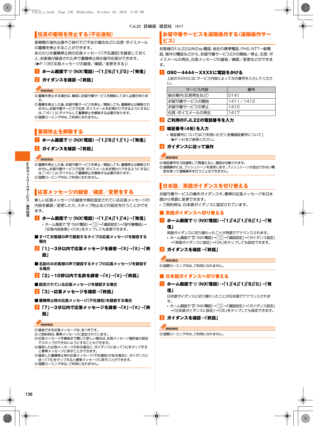 au136長期間の海外出張やご旅行でご不在の場合などに伝言・ボイスメールの蓄積を停止することができます。あらかじめ蓄積停止時の応答メッセージ（不在通知）を録音しておくと、お客様が録音された声で蓄積停止時の留守応答ができます。（XP.136「応答メッセージの録音／確認／変更をする」）aホーム画面で （NX!電話）→「1」「6」「1」「0」→「発信」bガイダンスを確認→「終話」◎ 蓄積を停止する場合は、事前にお留守番サービスを開始しておく必要があります。◎ 蓄積を停止した後、お留守番サービスを停止／開始しても、蓄積停止は解除されません。お留守番サービスで伝言・ボイスメールをお預かりできるようにするには、「1611」にダイヤルして蓄積停止を解除する必要があります。◎ 国際ローミング中は、ご利用になれません。aホーム画面で （NX!電話）→「1」「6」「1」「1」→「発信」bガイダンスを確認→「終話」◎ 蓄積を停止した後、お留守番サービスを停止／開始しても、蓄積停止は解除されません。お留守番サービスで伝言・ボイスメールをお預かりできるようにするには、「1611」にダイヤルして蓄積停止を解除する必要があります。◎ 国際ローミング中は、ご利用になれません。新しい応答メッセージの録音や現在設定されている応答メッセージの内容を確認／変更したり、スキップ防止などの設定を行うことができます。aホーム画面で （NX!電話）→「1」「4」「1」「4」→「発信」•ホーム画面で （NX!電話）→→「通話設定」→「留守番電話」→「応答内容変更」→「OK」をタップしても変更できます。■ すべてお客様の声で録音するタイプの応答メッセージを録音する場合b「1」→3分以内で応答メッセージを録音→「#」→「#」→「終話」■ 名前のみお客様の声で録音するタイプの応答メッセージを録音する場合b「2」→10秒以内で名前を録音→「#」→「#」→「終話」■ 設定されている応答メッセージを確認する場合b「3」→応答メッセージを確認→「終話」■ 蓄積停止時の応答メッセージ（不在通知）を録音する場合b「7」→3分以内で応答メッセージを録音→「#」→「#」→「終話」◎ 録音できる応答メッセージは、各1件です。◎ ご契約時は、標準メッセージに設定されています。◎ 応答メッセージを最後まで聞いて欲しい場合は、応答メッセージ選択後の設定でスキップができないようにすることもできます。◎ 録音した応答メッセージがある場合に、ガイダンスに従って「4」をタップすると標準メッセージに戻すことができます。◎ 録音した蓄積停止時の応答メッセージ（不在通知）がある場合に、ガイダンスに従って「8」をタップすると標準メッセージに戻すことができます。◎ 国際ローミング中は、ご利用になれません。お客様のFJL22以外のau電話、他社の携帯電話、PHS、NTT一般電話、海外の電話などから、お留守番サービスEXの開始／停止、伝言・ボイスメールの再生、応答メッセージの録音／確認／変更などができます。a090−4444−XXXXに電話をかける上記のXXXXには、サービス内容によって次の番号を入力してください。bご利用のFJL22の電話番号を入力c暗証番号（4桁）を入力•暗証番号については「ご利用いただく各種暗証番号について」（XP.14）をご参照ください。dガイダンスに従って操作◎ 暗証番号を3回連続して間違えると、通話は切断されます。◎ 遠隔操作には、プッシュトーンを使用します。プッシュトーンが送出できない電話を使って遠隔操作を行うことはできません。お留守番サービスの操作ガイダンスや、標準の応答メッセージを日本語から英語に変更できます。•ご契約時は、日本語ガイダンスに設定されています。■ 英語ガイダンスへ切り替えるaホーム画面で （NX!電話）→「1」「4」「1」「9」「1」→「発信」英語ガイダンスに切り替わったことが英語でアナウンスされます。•ホーム画面で （NX!電話）→→「通話設定」→「ガイダンス設定」→「英語ガイダンスに設定」→「OK」をタップしても設定できます。bガイダンスを確認→「終話」◎ 国際ローミング中は、ご利用になれません。■ 日本語ガイダンスへ切り替えるaホーム画面で （NX!電話）→「1」「4」「1」「9」「0」→「発信」日本語ガイダンスに切り替わったことが日本語でアナウンスされます。•ホーム画面で （NX!電話）→→「通話設定」→「ガイダンス設定」→「日本語ガイダンスに設定」→「OK」をタップしても設定できます。bガイダンスを確認→「終話」◎ 国際ローミング中は、ご利用になれません。伝言の蓄積を停止する（不在通知）蓄積停止を解除する応答メッセージの録音／確認／変更をするお留守番サービスを遠隔操作する（遠隔操作サービス）サービス内容 番号総合案内（伝言再生など） 0141お留守番サービスの開始 1411／1413お留守番サービスの停止 1410伝言・ボイスメールの再生 1417日本語／英語ガイダンスを切り替えるFJL22_s.book  Page 136  Wednesday, October 16, 2013  5:05 PMFJL22　詳細版　確認校　1017