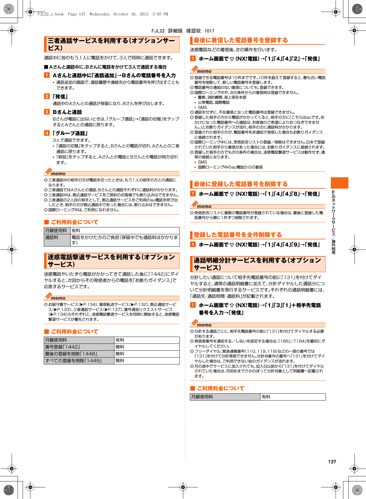 au137通話中に他のもう1人に電話をかけて、3人で同時に通話できます。■ Aさんと通話中に、Bさんに電話をかけて3人で通話する場合aAさんと通話中に「通話追加」→Bさんの電話番号を入力•通話追加の画面で、通話履歴や連絡先から電話番号を呼び出すこともできます。b「発信」通話中のAさんとの通話が保留になり、Bさんを呼び出します。cBさんと通話Bさんが電話に出ないときは、「グループ通話」→「通話の切替」をタップするとAさんとの通話に戻ります。d「グループ通話」3人で通話できます。•「通話の切替」をタップすると、Bさんとの電話が切れ、Aさんとの二者通話に戻ります。•「終話」をタップすると、Aさんとの電話とBさんとの電話が両方切れます。◎ 三者通話中の相手の方が電話を切ったときは、もう1人の相手の方との通話になります。◎ 三者通話ではAさんとの通話、Bさんとの通話それぞれに通話料がかかります。◎ 三者通話中は、割込通話サービスをご契約のお客様でも割り込みはできません。◎ 三者通話の2人目の相手として、割込通話サービスをご利用のau電話を呼び出したとき、相手の方が割込通話中であった場合には、割り込みはできません。◎ 国際ローミング中は、ご利用になれません。■ ご利用料金について迷惑電話やいたずら電話がかかってきて通話した後に「1442」にダイヤルすると、次回からその発信者からの電話を「お断りガイダンス」で応答するサービスです。◎ お留守番サービス（XP.134）、着信転送サービス（XP.132）、割込通話サービス（XP.133）、三者通話サービス（XP.137）、番号通知リクエストサービス（XP.134）のそれぞれと、迷惑電話撃退サービスを同時に開始すると、迷惑電話撃退サービスが優先されます。■ ご利用料金について迷惑電話などの着信後、次の操作を行います。aホーム画面で （NX!電話）→「1」「4」「4」「2」→「発信」◎ 登録できる電話番号は10件までです。10件を超えて登録すると、最も古い電話番号を削除して、新しい電話番号を登録します。◎ 電話番号の通知のない着信についても、登録できます。◎ 国際ローミング中や、次の条件からの着信時は登録できません。•警察、消防機関、海上保安本部•公衆電話、国際電話•SMS◎ 通話をせずに、不在着信となった電話番号は登録できません。◎ 登録した相手の方から電話がかかってくると、相手の方に「こちらはauです。おかけになった電話番号への通話は、お客様のご希望によりおつなぎできません。」とお断りガイダンスが流れ、相手の方に通話料がかかります。◎ 登録された相手の方が、電話番号を非通知で発信した場合もお断りガイダンスに接続されます。◎ 国際ローミング中には、受信拒否リストの登録／削除はできません。日本で登録されていた相手から着信があった場合には、お断りガイダンスに接続されます。◎ 登録した相手の方でも次の条件の場合は、迷惑電話撃退サービスは動作せず、通常の接続となります。•SMS•国際ローミング中のau電話からの着信aホーム画面で （NX!電話）→「1」「4」「4」「8」→「発信」◎ 受信拒否リストに複数の電話番号が登録されている場合は、最後に登録した電話番号から順に1件ずつ削除されます。aホーム画面で （NX!電話）→「1」「4」「4」「9」→「発信」分計したい通話について相手先電話番号の前に「131」を付けてダイヤルすると、通常の通話明細書に加えて、分計ダイヤルした通話分について分計明細書を発行するサービスです。それぞれの通話明細書には、「通話先・通話時間・通話料」が記載されます。aホーム画面で （NX!電話）→「1」「3」「1」＋相手先電話番号を入力→「発信」◎ 分計する通話ごとに、相手先電話番号の前に「131」を付けてダイヤルする必要があります。◎ 発信者番号を通知する／しないを設定する場合は、「186」／「184」を最初にダイヤルしてください。◎ フリーダイヤル、緊急通報番号（110、119、118）などの一部の番号では「131」を付けて分計発信できません。分計対象外の番号へ「131」を付けてダイヤルした場合は、ご利用できない旨のガイダンスが流れます。◎ 月の途中でサービスに加入されても、加入日以前から「131」を付けてダイヤルされていた場合は、月初めまでさかのぼって分計対象として明細書へ記載されます。■ ご利用料金について三者通話サービスを利用する（オプションサービス）月額使用料 有料通話料 電話をかけた方のご負担（保留中でも通話料はかかります）迷惑電話撃退サービスを利用する（オプションサービス）月額使用料 有料番号登録「1442」 無料最後の登録を削除「1448」 無料すべての登録を削除「1449」 無料最後に着信した電話番号を登録する最後に登録した電話番号を削除する登録した電話番号を全件削除する通話明細分計サービスを利用する（オプションサービス）月額使用料 有料FJL22_s.book  Page 137  Wednesday, October 16, 2013  5:05 PMFJL22　詳細版　確認校　1017