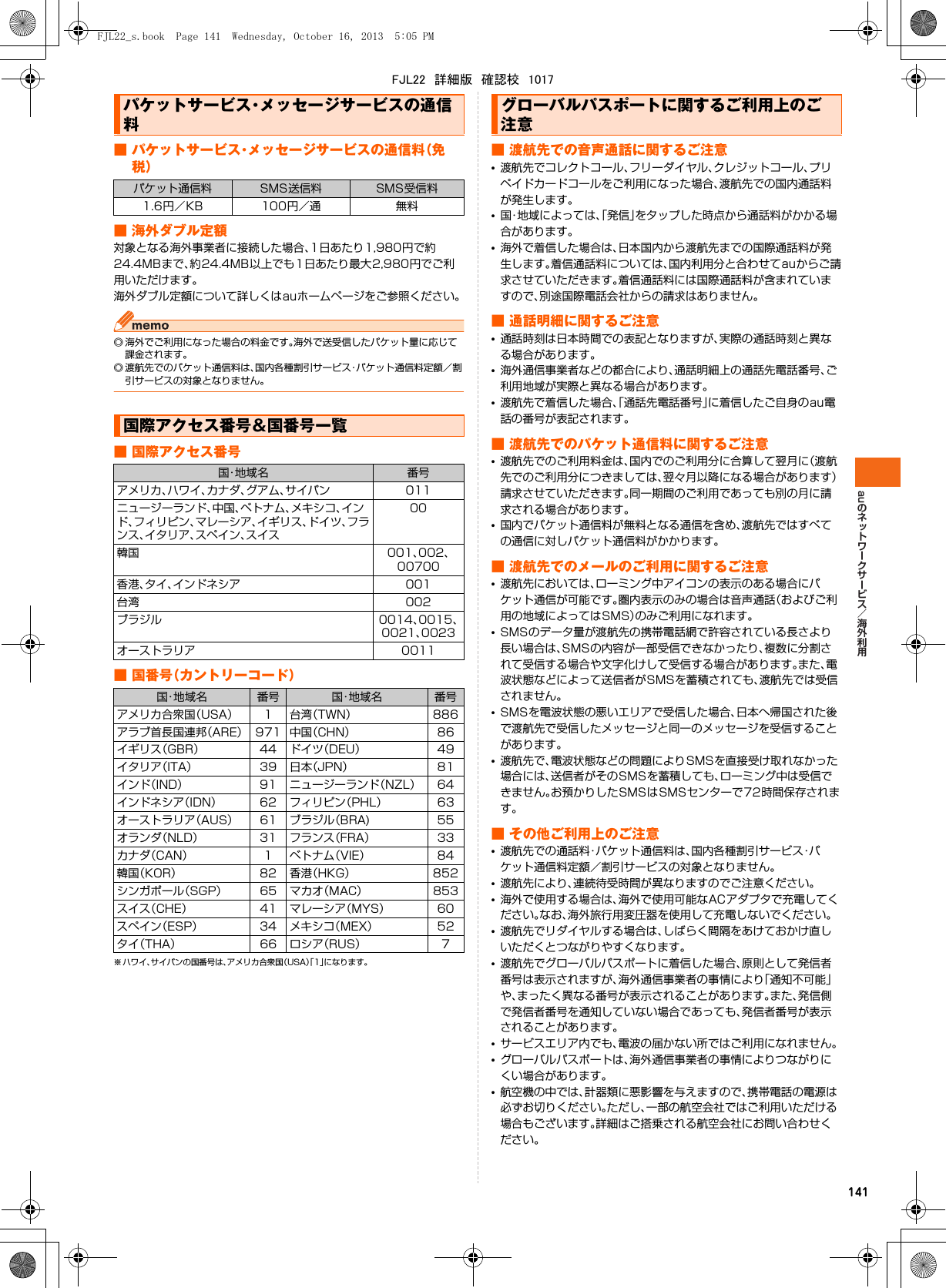 au141■ パケットサービス・メッセージサービスの通信料（免税）■ 海外ダブル定額対象となる海外事業者に接続した場合、1日あたり1,980円で約24.4MBまで、約24.4MB以上でも1日あたり最大2,980円でご利用いただけます。海外ダブル定額について詳しくはauホームページをご参照ください。◎ 海外でご利用になった場合の料金です。海外で送受信したパケット量に応じて課金されます。◎ 渡航先でのパケット通信料は、国内各種割引サービス・パケット通信料定額／割引サービスの対象となりません。■ 国際アクセス番号■国番号（カントリーコード）※ ハワイ、サイパンの国番号は、アメリカ合衆国（USA）「1」になります。■ 渡航先での音声通話に関するご注意•渡航先でコレクトコール、フリーダイヤル、クレジットコール、プリペイドカードコールをご利用になった場合、渡航先での国内通話料が発生します。•国・地域によっては、「発信」をタップした時点から通話料がかかる場合があります。•海外で着信した場合は、日本国内から渡航先までの国際通話料が発生します。着信通話料については、国内利用分と合わせてauからご請求させていただきます。着信通話料には国際通話料が含まれていますので、別途国際電話会社からの請求はありません。■ 通話明細に関するご注意•通話時刻は日本時間での表記となりますが、実際の通話時刻と異なる場合があります。•海外通信事業者などの都合により、通話明細上の通話先電話番号、ご利用地域が実際と異なる場合があります。•渡航先で着信した場合、「通話先電話番号」に着信したご自身のau電話の番号が表記されます。■ 渡航先でのパケット通信料に関するご注意•渡航先でのご利用料金は、国内でのご利用分に合算して翌月に（渡航先でのご利用分につきましては、翌々月以降になる場合があります）請求させていただきます。同一期間のご利用であっても別の月に請求される場合があります。•国内でパケット通信料が無料となる通信を含め、渡航先ではすべての通信に対しパケット通信料がかかります。■ 渡航先でのメールのご利用に関するご注意•渡航先においては、ローミング中アイコンの表示のある場合にパケット通信が可能です。圏内表示のみの場合は音声通話（およびご利用の地域によってはSMS）のみご利用になれます。•SMSのデータ量が渡航先の携帯電話網で許容されている長さより長い場合は、SMSの内容が一部受信できなかったり、複数に分割されて受信する場合や文字化けして受信する場合があります。また、電波状態などによって送信者がSMSを蓄積されても、渡航先では受信されません。•SMSを電波状態の悪いエリアで受信した場合、日本へ帰国された後で渡航先で受信したメッセージと同一のメッセージを受信することがあります。•渡航先で、電波状態などの問題によりSMSを直接受け取れなかった場合には、送信者がそのSMSを蓄積しても、ローミング中は受信できません。お預かりしたSMSはSMSセンターで72時間保存されます。■ その他ご利用上のご注意•渡航先での通話料・パケット通信料は、国内各種割引サービス・パケット通信料定額／割引サービスの対象となりません。•渡航先により、連続待受時間が異なりますのでご注意ください。•海外で使用する場合は、海外で使用可能なACアダプタで充電してください。なお、海外旅行用変圧器を使用して充電しないでください。•渡航先でリダイヤルする場合は、しばらく間隔をあけておかけ直しいただくとつながりやすくなります。•渡航先でグローバルパスポートに着信した場合、原則として発信者番号は表示されますが、海外通信事業者の事情により「通知不可能」や、まったく異なる番号が表示されることがあります。また、発信側で発信者番号を通知していない場合であっても、発信者番号が表示されることがあります。•サービスエリア内でも、電波の届かない所ではご利用になれません。•グローバルパスポートは、海外通信事業者の事情によりつながりにくい場合があります。•航空機の中では、計器類に悪影響を与えますので、携帯電話の電源は必ずお切りください。ただし、一部の航空会社ではご利用いただける場合もございます。詳細はご搭乗される航空会社にお問い合わせください。パケットサービス・メッセージサービスの通信料パケット通信料 SMS送信料 SMS受信料1.6円／KB 100円／通 無料国際アクセス番号&amp;国番号一覧国・地域名 番号アメリカ、ハワイ、カナダ、グアム、サイパン 011ニュージーランド、中国、ベトナム、メキシコ、インド、フィリピン、マレーシア、イギリス、ドイツ、フランス、イタリア、スペイン、スイス00韓国 001、002、00700香港、タイ、インドネシア 001台湾 002ブラジル 0014、0015、0021、0023オーストラリア 0011国・地 域 名 番号 国・地 域 名 番号アメリカ合衆国（USA） 1 台湾（TWN） 886アラブ首長国連邦（ARE） 971 中国（CHN） 86イギリス（GBR） 44 ドイツ（DEU） 49イタリア（ITA） 39 日本（JPN） 81インド（IND） 91 ニュージーランド（NZL） 64インドネシア（IDN） 62 フィリピン（PHL） 63オーストラリア（AUS） 61 ブラジル（BRA) 55オランダ（NLD） 31 フランス（FRA） 33カナダ（CAN） 1 ベトナム（VIE） 84韓国（KOR） 82 香港（HKG） 852シンガポール（SGP） 65 マカオ（MAC） 853スイス（CHE） 41 マレーシア（MYS） 60スペイン（ESP） 34 メキシコ（MEX） 52タイ（THA） 66 ロシア（RUS） 7グローバルパスポートに関するご利用上のご注意FJL22_s.book  Page 141  Wednesday, October 16, 2013  5:05 PMFJL22　詳細版　確認校　1017