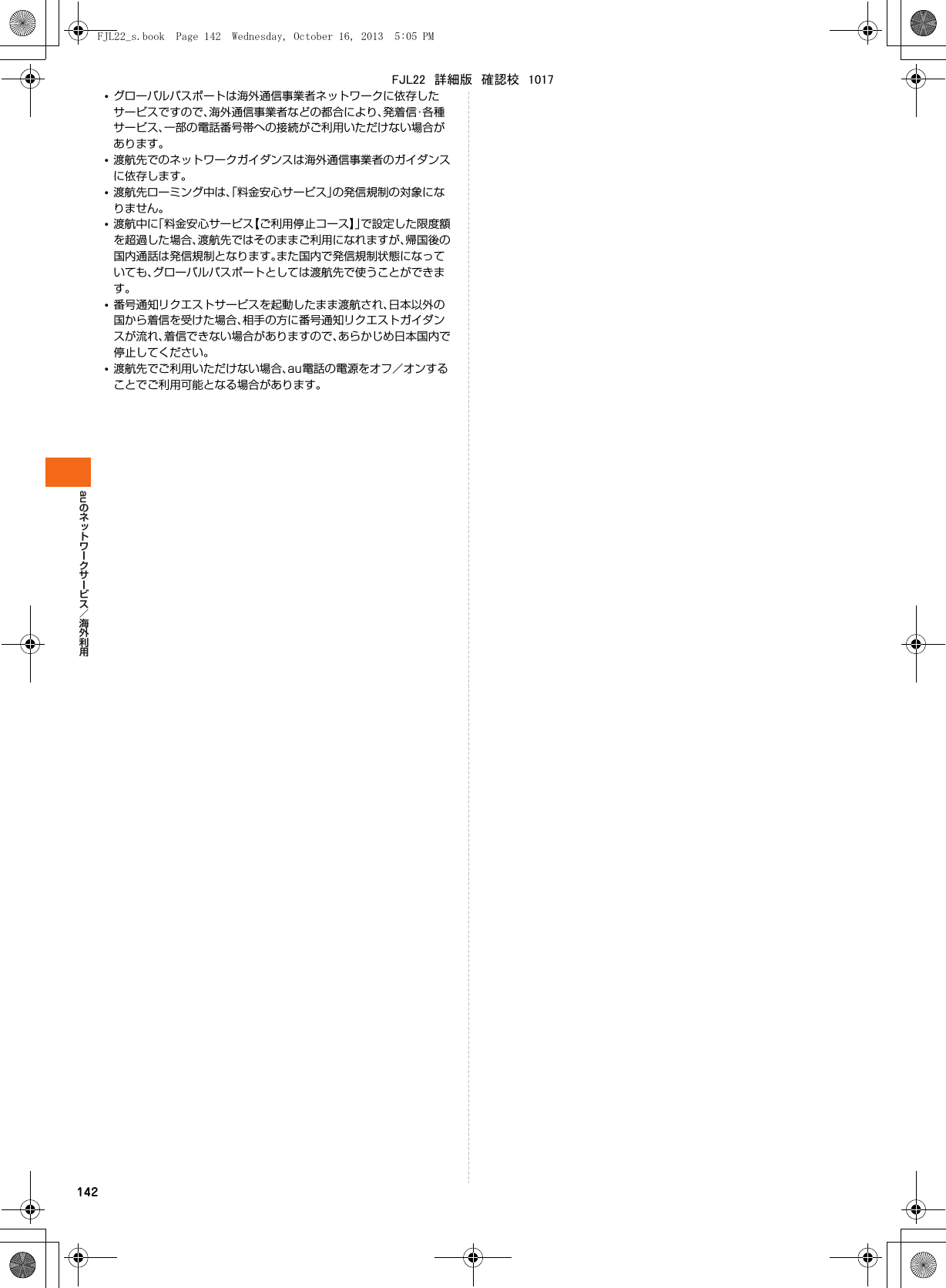 au142•グローバルパスポートは海外通信事業者ネットワークに依存したサービスですので、海外通信事業者などの都合により、発着信・各種サービス、一部の電話番号帯への接続がご利用いただけない場合があります。•渡航先でのネットワークガイダンスは海外通信事業者のガイダンスに依存します。•渡航先ローミング中は、「料金安心サービス」の発信規制の対象になりません。•渡航中に「料金安心サービス【ご利用停止コース】」で設定した限度額を超過した場合、渡航先ではそのままご利用になれますが、帰国後の国内通話は発信規制となります。また国内で発信規制状態になっていても、グローバルパスポートとしては渡航先で使うことができます。•番号通知リクエストサービスを起動したまま渡航され、日本以外の国から着信を受けた場合、相手の方に番号通知リクエストガイダンスが流れ、着信できない場合がありますので、あらかじめ日本国内で停止してください。•渡航先でご利用いただけない場合、au電話の電源をオフ／オンすることでご利用可能となる場合があります。FJL22_s.book  Page 142  Wednesday, October 16, 2013  5:05 PMFJL22　詳細版　確認校　1017