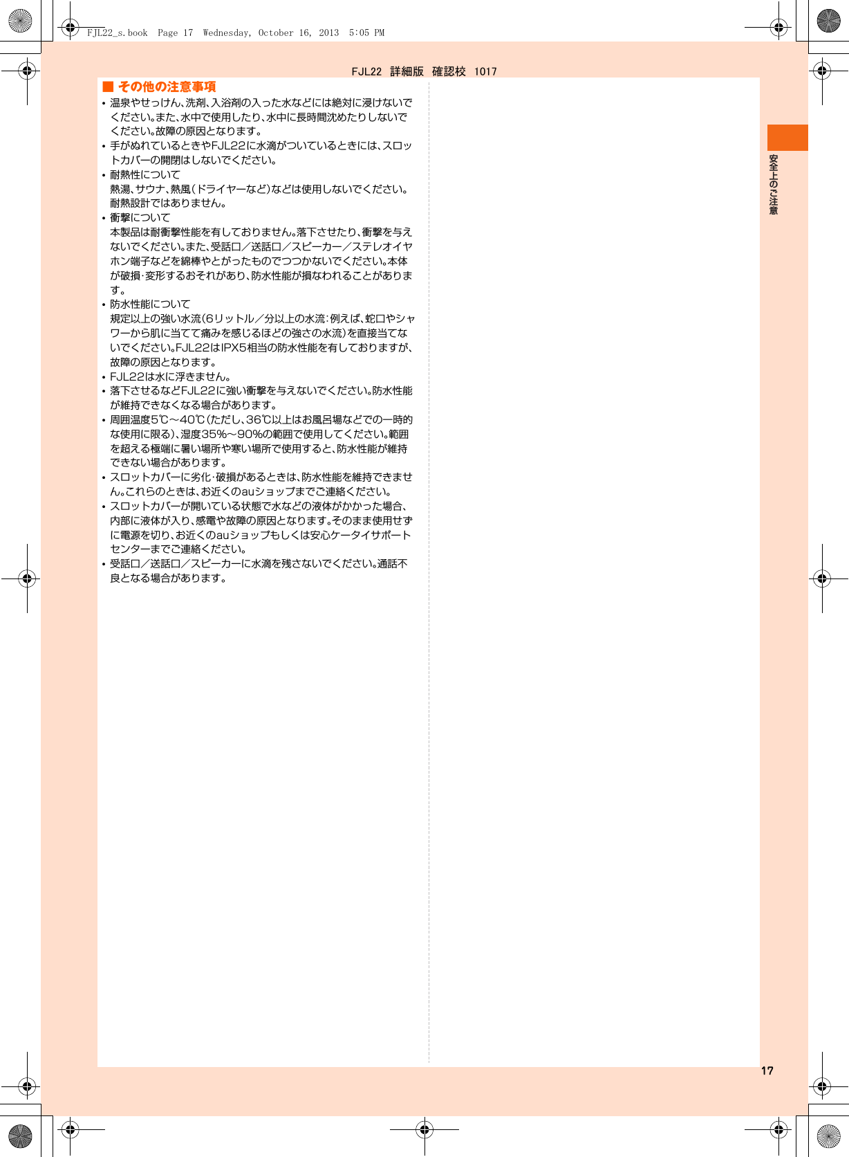 17■ その他の注意事項•温泉やせっけん、洗剤、入浴剤の入った水などには絶対に浸けないでください。また、水中で使用したり、水中に長時間沈めたりしないでください。故障の原因となります。•手がぬれているときやFJL22に水滴がついているときには、スロットカバーの開閉はしないでください。•耐熱性について熱湯、サウナ、熱風（ドライヤーなど）などは使用しないでください。耐熱設計ではありません。•衝撃について本製品は耐衝撃性能を有しておりません。落下させたり、衝撃を与えないでください。また、受話口／送話口／スピーカー／ステレオイヤホン端子などを綿棒やとがったものでつつかないでください。本体が破損・変形するおそれがあり、防水性能が損なわれることがあります。•防水性能について規定以上の強い水流（6リットル／分以上の水流：例えば、蛇口やシャワーから肌に当てて痛みを感じるほどの強さの水流）を直接当てないでください。FJL22はIPX5相当の防水性能を有しておりますが、故障の原因となります。•FJL22は水に浮きません。•落下させるなどFJL22に強い衝撃を与えないでください。防水性能が維持できなくなる場合があります。•周囲温度5℃∼40℃（ただし、36℃以上はお風呂場などでの一時的な使用に限る）、湿度35％∼90％の範囲で使用してください。範囲を超える極端に暑い場所や寒い場所で使用すると、防水性能が維持できない場合があります。•スロットカバーに劣化・破損があるときは、防水性能を維持できません。これらのときは、お近くのauショップまでご連絡ください。•スロットカバーが開いている状態で水などの液体がかかった場合、内部に液体が入り、感電や故障の原因となります。そのまま使用せずに電源を切り、お近くのauショップもしくは安心ケータイサポートセンターまでご連絡ください。•受話口／送話口／スピーカーに水滴を残さないでください。通話不良となる場合があります。FJL22_s.book  Page 17  Wednesday, October 16, 2013  5:05 PMFJL22　詳細版　確認校　1017