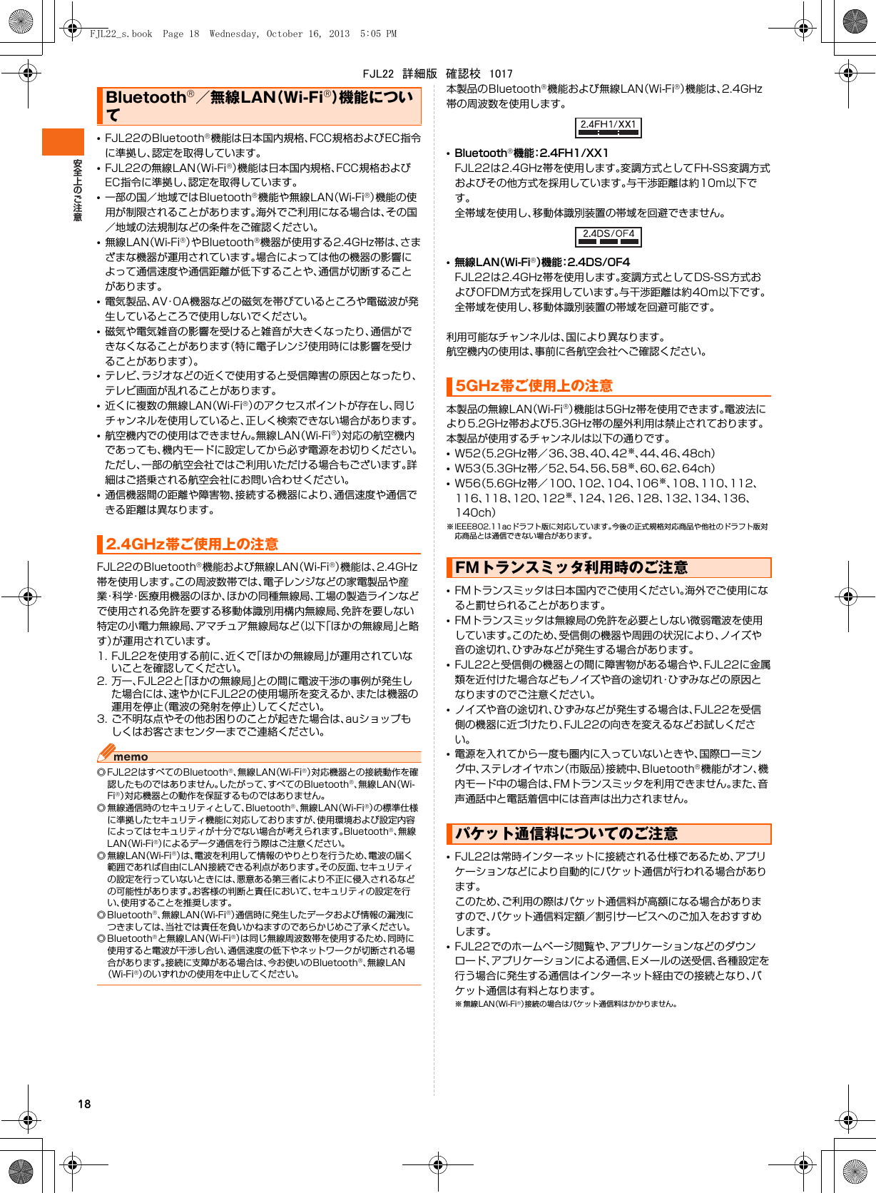 18•FJL22のBluetooth®機能は日本国内規格、FCC規格およびEC指令に準拠し、認定を取得しています。•FJL22の無線LAN（Wi-Fi®）機能は日本国内規格、FCC規格およびEC指令に準拠し、認定を取得しています。•一部の国／地域ではBluetooth®機能や無線LAN（Wi-Fi®）機能の使用が制限されることがあります。海外でご利用になる場合は、その国／地域の法規制などの条件をご確認ください。•無線LAN（Wi-Fi®）やBluetooth®機器が使用する2.4GHz帯は、さまざまな機器が運用されています。場合によっては他の機器の影響によって通信速度や通信距離が低下することや、通信が切断することがあります。•電気製品、AV・OA機器などの磁気を帯びているところや電磁波が発生しているところで使用しないでください。•磁気や電気雑音の影響を受けると雑音が大きくなったり、通信ができなくなることがあります（特に電子レンジ使用時には影響を受けることがあります）。•テレビ、ラジオなどの近くで使用すると受信障害の原因となったり、テレビ画面が乱れることがあります。•近くに複数の無線LAN（Wi-Fi®）のアクセスポイントが存在し、同じチャンネルを使用していると、正しく検索できない場合があります。•航空機内での使用はできません。無線LAN（Wi-Fi®）対応の航空機内であっても、機内モードに設定してから必ず電源をお切りください。ただし、一部の航空会社ではご利用いただける場合もございます。詳細はご搭乗される航空会社にお問い合わせください。•通信機器間の距離や障害物、接続する機器により、通信速度や通信できる距離は異なります。FJL22のBluetooth®機能および無線LAN（Wi-Fi®）機能は、2.4GHz帯を使用します。この周波数帯では、電子レンジなどの家電製品や産業・科学・医療用機器のほか、ほかの同種無線局、工場の製造ラインなどで使用される免許を要する移動体識別用構内無線局、免許を要しない特定の小電力無線局、アマチュア無線局など（以下「ほかの無線局」と略す）が運用されています。1. FJL22を使用する前に、近くで「ほかの無線局」が運用されていないことを確認してください。2. 万一、FJL22と「ほかの無線局」との間に電波干渉の事例が発生した場合には、速やかにFJL22の使用場所を変えるか、または機器の運用を停止（電波の発射を停止）してください。3. ご不明な点やその他お困りのことが起きた場合は、auショップもしくはお客さまセンターまでご連絡ください。◎ FJL22はすべてのBluetooth®、無線LAN（Wi-Fi®）対応機器との接続動作を確認したものではありません。したがって、すべてのBluetooth®、無線LAN（Wi-Fi®）対応機器との動作を保証するものではありません。◎ 無線通信時のセキュリティとして、Bluetooth®、無線LAN（Wi-Fi®）の標準仕様に準拠したセキュリティ機能に対応しておりますが、使用環境および設定内容によってはセキュリティが十分でない場合が考えられます。Bluetooth®、無線LAN（Wi-Fi®）によるデータ通信を行う際はご注意ください。◎無線LAN（Wi-Fi®）は、電波を利用して情報のやりとりを行うため、電波の届く範囲であれば自由にLAN接続できる利点があります。その反面、セキュリティの設定を行っていないときには、悪意ある第三者により不正に侵入されるなどの可能性があります。お客様の判断と責任において、セキュリティの設定を行い、使用することを推奨します。◎ Bluetooth®、無線LAN（Wi-Fi®）通信時に発生したデータおよび情報の漏洩につきましては、当社では責任を負いかねますのであらかじめご了承ください。◎ Bluetooth®と無線LAN（Wi-Fi®）は同じ無線周波数帯を使用するため、同時に使用すると電波が干渉し合い、通信速度の低下やネットワークが切断される場合があります。接続に支障がある場合は、今お使いのBluetooth®、無線LAN（Wi-Fi®）のいずれかの使用を中止してください。本製品のBluetooth®機能および無線LAN（Wi-Fi®）機能は、2.4GHz帯の周波数を使用します。•Bluetooth®機能：2.4FH1/XX1FJL22は2.4GHz帯を使用します。変調方式としてFH-SS変調方式およびその他方式を採用しています。与干渉距離は約10m以下です。全帯域を使用し、移動体識別装置の帯域を回避できません。•無線LAN（Wi-Fi®）機能：2.4DS/OF4FJL22は2.4GHz帯を使用します。変調方式としてDS-SS方式およびOFDM方式を採用しています。与干渉距離は約40m以下です。全帯域を使用し、移動体識別装置の帯域を回避可能です。利用可能なチャンネルは、国により異なります。航空機内の使用は、事前に各航空会社へご確認ください。本製品の無線LAN（Wi-Fi®）機能は5GHz帯を使用できます。電波法により5.2GHz帯および5.3GHz帯の屋外利用は禁止されております。本製品が使用するチャンネルは以下の通りです。•W52（5.2GHz帯／36、38、40、42※、44、46、48ch）•W53（5.3GHz帯／52、54、56、58※、60、62、64ch）•W56（5.6GHz帯／100、102、104、106※、108、110、112、116、118、120、122※、124、126、128、132、134、136、140ch）※ IEEE802.11acドラフト版に対応しています。今後の正式規格対応商品や他社のドラフト版対応商品とは通信できない場合があります。•FMトランスミッタは日本国内でご使用ください。海外でご使用になると罰せられることがあります。•FMトランスミッタは無線局の免許を必要としない微弱電波を使用しています。このため、受信側の機器や周囲の状況により、ノイズや音の途切れ、ひずみなどが発生する場合があります。•FJL22と受信側の機器との間に障害物がある場合や、FJL22に金属類を近付けた場合などもノイズや音の途切れ・ひずみなどの原因となりますのでご注意ください。•ノイズや音の途切れ、ひずみなどが発生する場合は、FJL22を受信側の機器に近づけたり、FJL22の向きを変えるなどお試しください。•電源を入れてから一度も圏内に入っていないときや、国際ローミング中、ステレオイヤホン（市販品）接続中、Bluetooth®機能がオン、機内モード中の場合は、FMトランスミッタを利用できません。また、音声通話中と電話着信中には音声は出力されません。•FJL22は常時インターネットに接続される仕様であるため、アプリケーションなどにより自動的にパケット通信が行われる場合があります。このため、ご利用の際はパケット通信料が高額になる場合がありますので、パケット通信料定額／割引サービスへのご加入をおすすめします。•FJL22でのホームページ閲覧や、アプリケーションなどのダウンロード、アプリケーションによる通信、Eメールの送受信、各種設定を行う場合に発生する通信はインターネット経由での接続となり、パケット通信は有料となります。※無線LAN（Wi-Fi®）接続の場合はパケット通信料はかかりません。Bluetooth®／無線LAN（Wi-Fi®）機能について2.4GHz帯ご使用上の注意5GHz帯ご使用上の注意FMトランスミッタ利用時のご注意パケット通信料についてのご注意FJL22_s.book  Page 18  Wednesday, October 16, 2013  5:05 PMFJL22　詳細版　確認校　1017