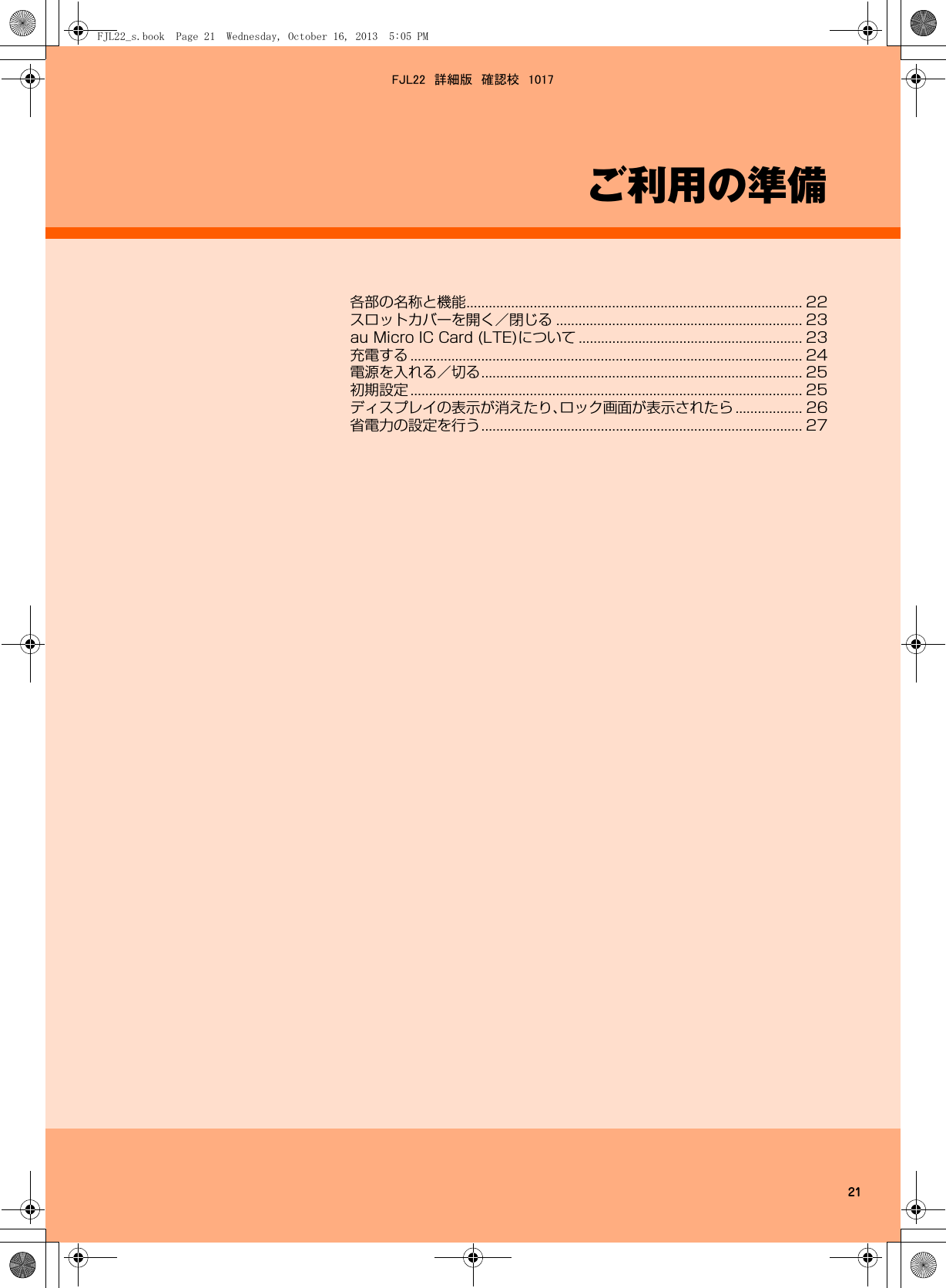 21ご利用の準備各部の名称と機能.......................................................................................... 22スロットカバーを開く／閉じる .................................................................. 23au Micro IC Card (LTE)について ............................................................ 23充電する ......................................................................................................... 24電源を入れる／切る...................................................................................... 25初期設定 ......................................................................................................... 25ディスプレイの表示が消えたり、ロック画面が表示されたら .................. 26省電力の設定を行う...................................................................................... 27FJL22_s.book  Page 21  Wednesday, October 16, 2013  5:05 PMFJL22　詳細版　確認校　1017