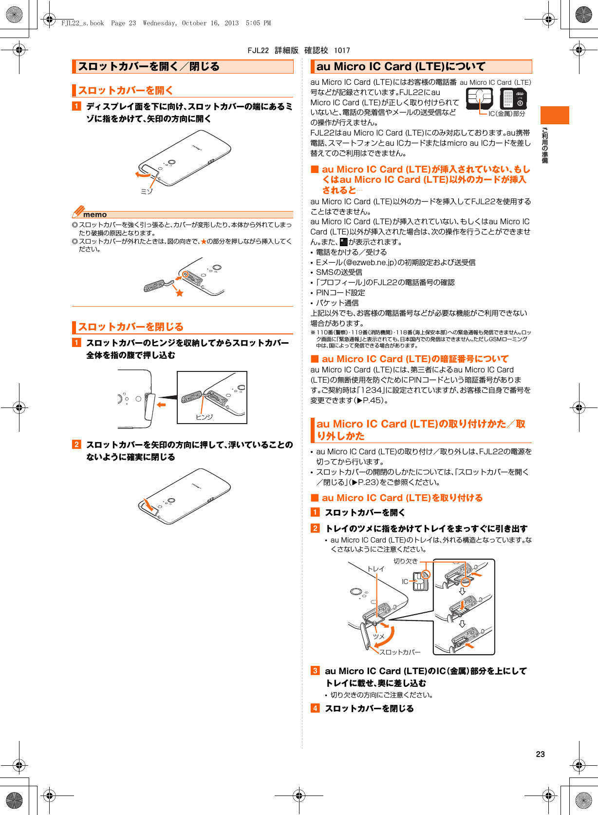 23aディスプレイ面を下に向け、スロットカバーの端にあるミゾに指をかけて、矢印の方向に開く◎ スロットカバーを強く引っ張ると、カバーが変形したり、本体から外れてしまったり破損の原因となります。◎ スロットカバーが外れたときは、図の向きで、★の部分を押しながら挿入してください。aスロットカバーのヒンジを収納してからスロットカバー全体を指の腹で押し込むbスロットカバーを矢印の方向に押して、浮いていることのないように確実に閉じるau Micro IC Card (LTE)にはお客様の電話番号などが記録されています。FJL22にau Micro IC Card (LTE)が正しく取り付けられていないと、電話の発着信やメールの送受信などの操作が行えません。FJL22はau Micro IC Card (LTE)にのみ対応しております。au携帯電話、スマートフォンとau ICカードまたはmicro au ICカードを差し替えてのご利用はできません。■ au Micro IC Card (LTE)が挿入されていない、もしくはau Micro IC Card (LTE)以外のカードが挿入されると…au Micro IC Card (LTE)以外のカードを挿入してFJL22を使用することはできません。au Micro IC Card (LTE)が挿入されていない、もしくはau Micro IC Card (LTE)以外が挿入された場合は、次の操作を行うことができません。また、 が表示されます。•電話をかける／受ける•Eメール（@ezweb.ne.jp）の初期設定および送受信•SMSの送受信•「プロフィール」のFJL22の電話番号の確認•PINコード設定•パケット通信上記以外でも、お客様の電話番号などが必要な機能がご利用できない場合があります。※ 110番（警察）・119 番（消防機関）・118番（海上保安本部）への緊急通報も発信できません。ロック画面に「緊急通報」と表示されても、日本国内での発信はできません。ただしGSMローミング中は、国によって発信できる場合があります。■ au Micro IC Card (LTE)の暗証番号についてau Micro IC Card (LTE)には、第三者によるau Micro IC Card (LTE)の無断使用を防ぐためにPINコードという暗証番号があります。ご契約時は「1234」に設定されていますが、お客様ご自身で番号を変更できます（XP.45）。•au Micro IC Card (LTE)の取り付け／取り外しは、FJL22の電源を切ってから行います。•スロットカバーの開閉のしかたについては、「スロットカバーを開く／閉じる」（XP.23）をご参照ください。■ au Micro IC Card (LTE)を取り付けるaスロットカバーを開くbトレイのツメに指をかけてトレイをまっすぐに引き出す•au Micro IC Card (LTE)のトレイは、外れる構造となっています。なくさないようにご注意ください。cau Micro IC Card (LTE)のIC（金属）部分を上にしてトレイに載せ、奥に差し込む•切り欠きの方向にご注意ください。dスロットカバーを閉じるスロットカバーを開く／閉じるスロットカバーを開くスロットカバーを閉じるミゾヒンジau Micro IC Card (LTE)についてau Micro IC Card (LTE)の取り付けかた／取り外しかたIC（金属）部分au Micro IC Card （LTE）IC切り欠きトレイツメスロットカバーFJL22_s.book  Page 23  Wednesday, October 16, 2013  5:05 PMFJL22　詳細版　確認校　1017