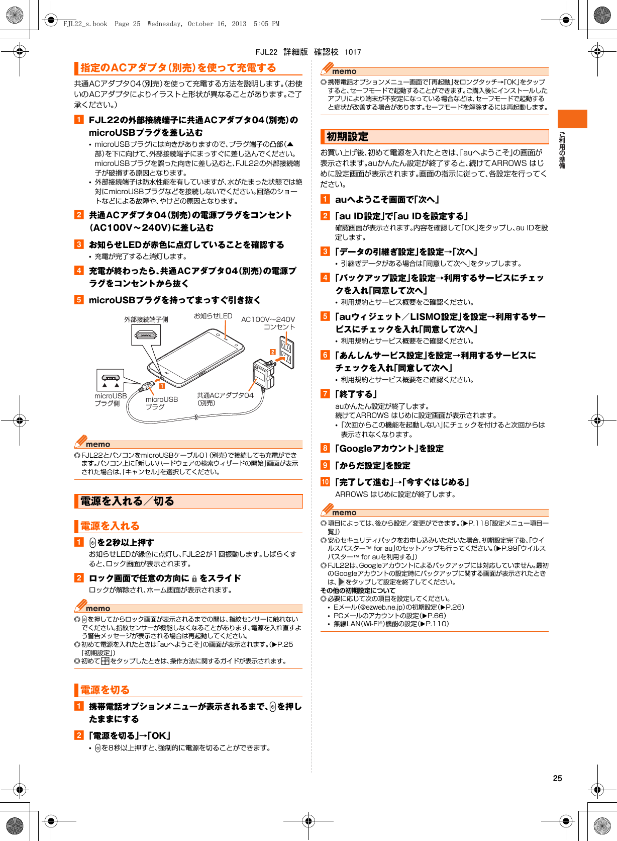 25共通ACアダプタ04（別売）を使って充電する方法を説明します。（お使いのACアダプタによりイラストと形状が異なることがあります。ご了承ください。）aFJL22の外部接続端子に共通ACアダプタ04（別売）のmicroUSBプラグを差し込む•microUSBプラグには向きがありますので、プラグ端子の凸部（▲部）を下に向けて、外部接続端子にまっすぐに差し込んでください。microUSBプラグを誤った向きに差し込むと、FJL22の外部接続端子が破損する原因となります。•外部接続端子は防水性能を有していますが、水がたまった状態では絶対にmicroUSBプラグなどを接続しないでください。回路のショートなどによる故障や、やけどの原因となります。b共通ACアダプタ04（別売）の電源プラグをコンセント（AC100V∼240V）に差し込むcお知らせLEDが赤色に点灯していることを確認する•充電が完了すると消灯します。d充電が終わったら、共通ACアダプタ04（別売）の電源プラグをコンセントから抜くemicroUSBプラグを持ってまっすぐ引き抜く◎ FJL22とパソコンをmicroUSBケーブル01（別売）で接続しても充電ができます。パソコン上に「新しいハードウェアの検索ウィザードの開始」画面が表示された場合は、「キャンセル」を選択してください。aPを2秒以上押すお知らせLEDが緑色に点灯し、FJL22が1回振動します。しばらくすると、ロック画面が表示されます。bロック画面で任意の方向に をスライドロックが解除され、ホーム画面が表示されます。◎Pを押してからロック画面が表示されるまでの間は、指紋センサーに触れないでください。指紋センサーが機能しなくなることがあります。電源を入れ直すよう警告メッセージが表示される場合は再起動してください。◎ 初めて電源を入れたときは「auへようこそ」の画面が表示されます。（XP.25「初期設定」）◎ 初めて をタップしたときは、操作方法に関するガイドが表示されます。a携帯電話オプションメニューが表示されるまで、Pを押したままにするb「電源を切る」→「OK」•Pを8秒以上押すと、強制的に電源を切ることができます。◎ 携帯電話オプションメニュー画面で「再起動」をロングタッチ→「OK」をタップすると、セーフモードで起動することができます。ご購入後にインストールしたアプリにより端末が不安定になっている場合などは、セーフモードで起動すると症状が改善する場合があります。セーフモードを解除するには再起動します。お買い上げ後、初めて電源を入れたときは、「auへようこそ」の画面が表示されます。auかんたん設定が終了すると、続けてARROWS はじめに設定画面が表示されます。画面の指示に従って、各設定を行ってください。aauへようこそ画面で「次へ」b「au ID設定」で「au IDを設定する」確認画面が表示されます。内容を確認して「OK」をタップし、au IDを設定します。c「データの引継ぎ設定」を設定→「次へ」•引継ぎデータがある場合は「同意して次へ」をタップします。d「バックアップ設定」を設定→利用するサービスにチェックを入れ「同意して次へ」•利用規約とサービス概要をご確認ください。e「auウィジェット／LISMO設定」を設定→利用するサービスにチェックを入れ「同意して次へ」•利用規約とサービス概要をご確認ください。f「あんしんサービス設定」を設定→利用するサービスにチェックを入れ「同意して次へ」•利用規約とサービス概要をご確認ください。g「終了する」auかんたん設定が終了します。続けてARROWS はじめに設定画面が表示されます。•「次回からこの機能を起動しない」にチェックを付けると次回からは表示されなくなります。h「Googleアカウント」を設定i「からだ設定」を設定j「完了して進む」→「今すぐはじめる」ARROWS はじめに設定が終了します。◎ 項目によっては、後から設定／変更ができます。（XP.118「設定メニュー項目一覧」）◎ 安心セキュリティパックをお申し込みいただいた場合、初期設定完了後、「ウイルスバスター™ for au」のセットアップも行ってください。（XP.99「ウイルスバスター™ for auを利用する」）◎ FJL22は、Googleアカウントによるバックアップには対応していません。最初のGoogleアカウントの設定時にバックアップに関する画面が表示されたときは、 をタップして設定を終了してください。その他の初期設定について◎ 必要に応じて次の項目を設定してください。•Eメール（@ezweb.ne.jp）の初期設定（XP.26）•PCメールのアカウントの設定（XP.66）•無線LAN（Wi-Fi®）機能の設定（XP.110）指定のACアダプタ（別売）を使って充電する電源を入れる／切る電源を入れる電源を切るAC100V∼240Vコンセントお知らせLED共通ACアダプタ04（別売）microUSBプラグmicroUSBプラグ側外部接続端子側初期設定FJL22_s.book  Page 25  Wednesday, October 16, 2013  5:05 PMFJL22　詳細版　確認校　1017