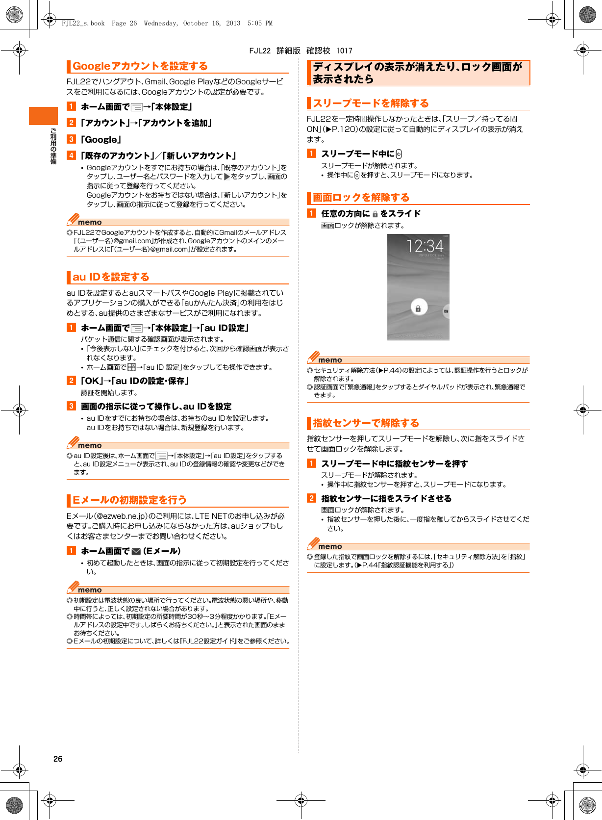26FJL22でハングアウト、Gmail、Google PlayなどのGoogleサービスをご利用になるには、Googleアカウントの設定が必要です。aホーム画面で →「本体設定」b「アカウント」→「アカウントを追加」c「Google」d「既存のアカウント」／「新しいアカウント」•Googleアカウントをすでにお持ちの場合は、「既存のアカウント」をタップし、ユーザー名とパスワードを入力して をタップし、画面の指示に従って登録を行ってください。Googleアカウントをお持ちではない場合は、「新しいアカウント」をタップし、画面の指示に従って登録を行ってください。◎ FJL22でGoogleアカウントを作成すると、自動的にGmailのメールアドレス「（ユーザー名）@gmail.com」が作成され、Googleアカウントのメインのメールアドレスに「（ユーザー名）@gmail.com」が設定されます。au IDを設定するとauスマートパスやGoogle Playに掲載されているアプリケーションの購入ができる「auかんたん決済」の利用をはじめとする、au提供のさまざまなサービスがご利用になれます。aホーム画面で →「本体設定」→「au ID設定」パケット通信に関する確認画面が表示されます。•「今後表示しない」にチェックを付けると、次回から確認画面が表示されなくなります。•ホーム画面で →「au ID 設定」をタップしても操作できます。b「OK」→「au IDの設定・保存」認証を開始します。c画面の指示に従って操作し、au IDを設定•au IDをすでにお持ちの場合は、お持ちのau IDを設定します。au IDをお持ちではない場合は、新規登録を行います。◎ au ID設定後は、ホーム画面で →「本体設定」→「au ID設定」をタップすると、au ID設定メニューが表示され、au IDの登録情報の確認や変更などができます。Eメール（@ezweb.ne.jp）のご利用には、LTE NETのお申し込みが必要です。ご購入時にお申し込みにならなかった方は、auショップもしくはお客さまセンターまでお問い合わせください。aホーム画面で （Eメール）•初めて起動したときは、画面の指示に従って初期設定を行ってください。◎ 初期設定は電波状態の良い場所で行ってください。電波状態の悪い場所や、移動中に行うと、正しく設定されない場合があります。◎ 時間帯によっては、初期設定の所要時間が30秒∼3分程度かかります。「Eメールアドレスの設定中です。しばらくお待ちください。」と表示された画面のままお待ちください。◎ Eメールの初期設定について、詳しくは『FJL22設定ガイド』をご参照ください。FJL22を一定時間操作しなかったときは、「スリープ／持ってる間ON」（XP.120）の設定に従って自動的にディスプレイの表示が消えます。aスリープモード中にPスリープモードが解除されます。•操作中にPを押すと、スリープモードになります。a任意の方向に をスライド画面ロックが解除されます。◎ セキュリティ解除方法（XP.44）の設定によっては、認証操作を行うとロックが解除されます。◎ 認証画面で「緊急通報」をタップするとダイヤルパッドが表示され、緊急通報できます。指紋センサーを押してスリープモードを解除し、次に指をスライドさせて画面ロックを解除します。aスリープモード中に指紋センサーを押すスリープモードが解除されます。•操作中に指紋センサーを押すと、スリープモードになります。b指紋センサーに指をスライドさせる画面ロックが解除されます。•指紋センサーを押した後に、一度指を離してからスライドさせてください。◎ 登録した指紋で画面ロックを解除するには、「セキュリティ解除方法」を「指紋」に設定します。（XP.44「指紋認証機能を利用する」）Googleアカウントを設定するau IDを設定するEメールの初期設定を行うディスプレイの表示が消えたり、ロック画面が表示されたらスリープモードを解除する画面ロックを解除する指紋センサーで解除するFJL22_s.book  Page 26  Wednesday, October 16, 2013  5:05 PMFJL22　詳細版　確認校　1017