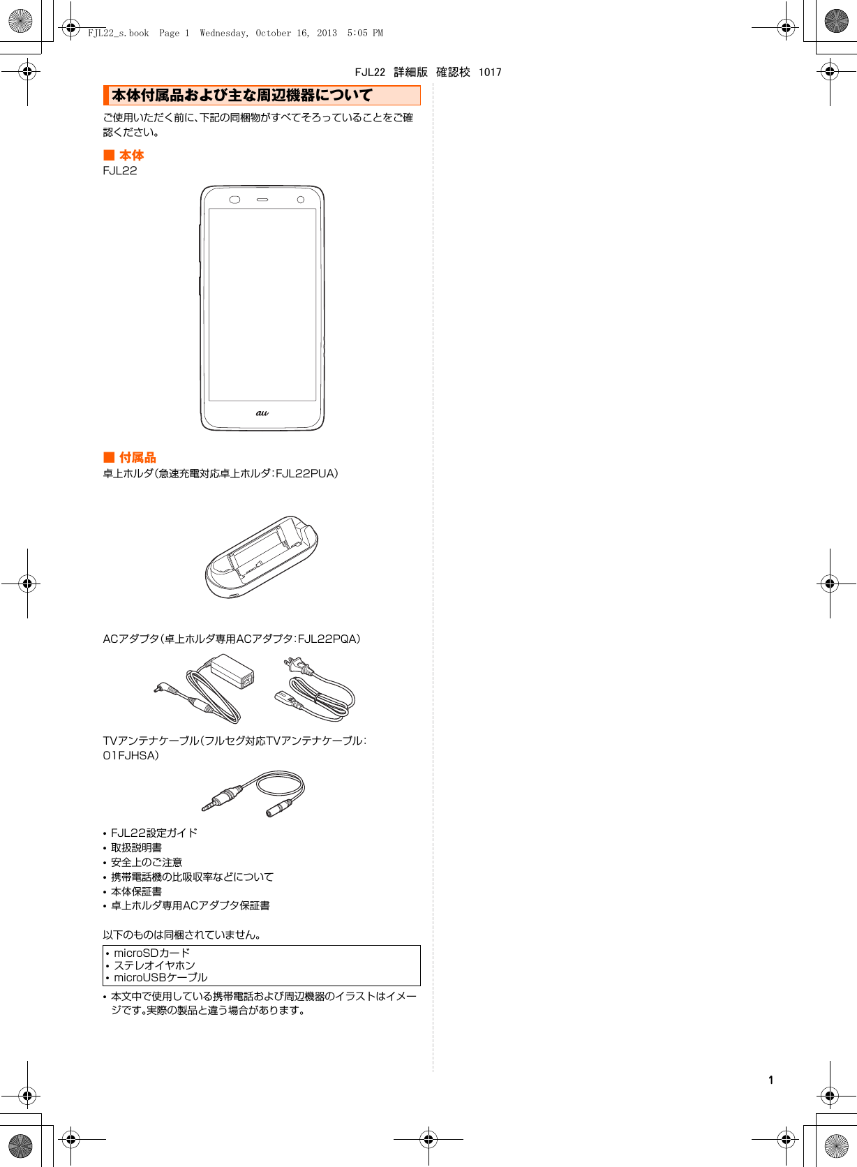 1ご使用いただく前に、下記の同梱物がすべてそろっていることをご確認ください。■本体FJL22■付属品卓上ホルダ（急速充電対応卓上ホルダ：FJL22PUA）ACアダプタ（卓上ホルダ専用ACアダプタ：FJL22PQA）TVアンテナケーブル（フルセグ対応TVアンテナケーブル：01FJHSA）•FJL22設定ガイド•取扱説明書•安全上のご注意•携帯電話機の比吸収率などについて•本体保証書•卓上ホルダ専用ACアダプタ保証書以下のものは同梱されていません。•本文中で使用している携帯電話および周辺機器のイラストはイメージです。実際の製品と違う場合があります。本体付属品および主な周辺機器について•microSDカード•ステレオイヤホン•microUSBケーブルFJL22_s.book  Page 1  Wednesday, October 16, 2013  5:05 PMFJL22　詳細版　確認校　1017