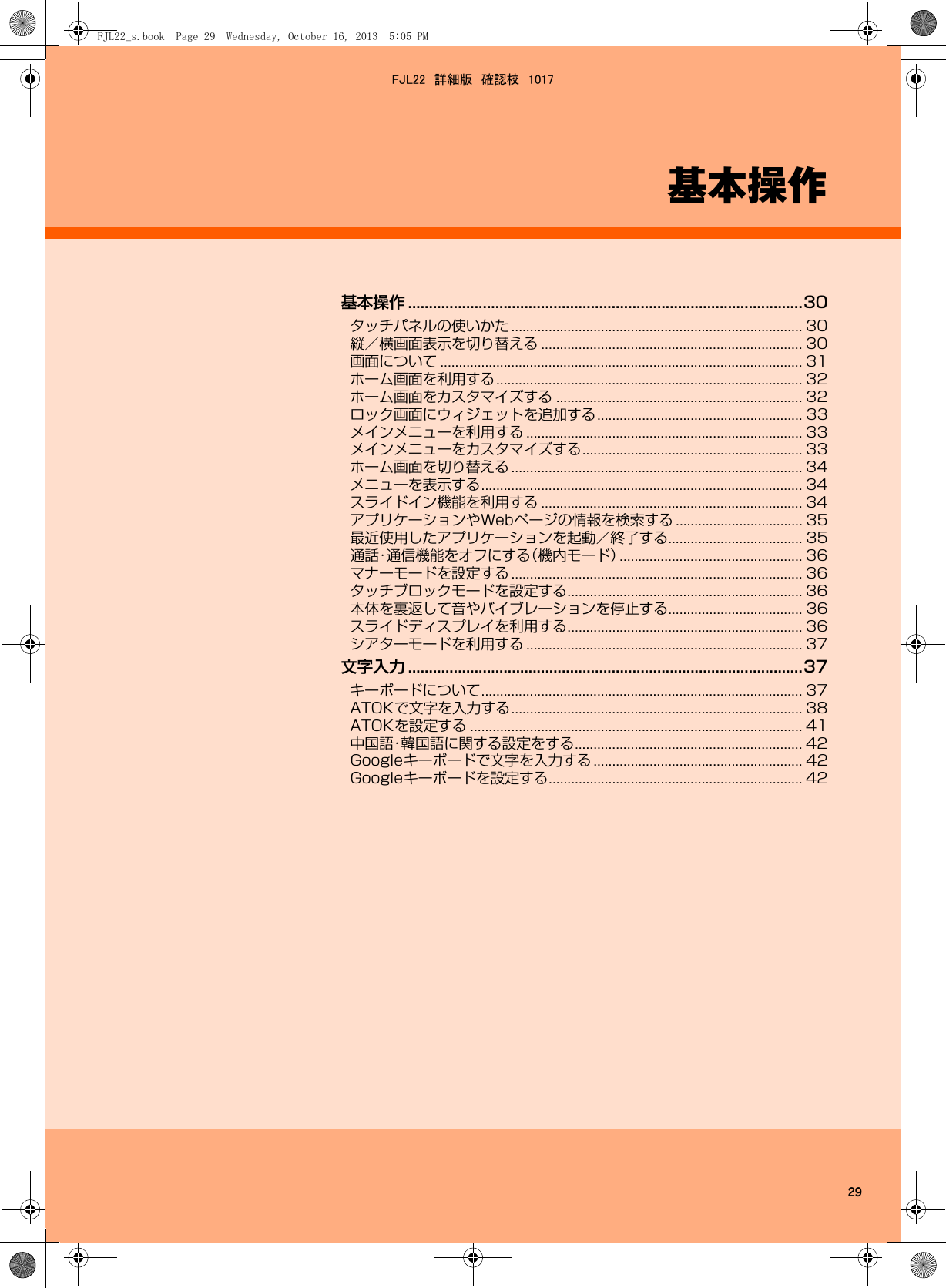 29基本操作基本操作 ...............................................................................................30タッチパネルの使いかた .............................................................................. 30縦／横画面表示を切り替える ...................................................................... 30画面について ................................................................................................. 31ホーム画面を利用する.................................................................................. 32ホーム画面をカスタマイズする .................................................................. 32ロック画面にウィジェットを追加する....................................................... 33メインメニューを利用する .......................................................................... 33メインメニューをカスタマイズする........................................................... 33ホーム画面を切り替える .............................................................................. 34メニューを表示する...................................................................................... 34スライドイン機能を利用する ...................................................................... 34アプリケーションやWebページの情報を検索する .................................. 35最近使用したアプリケーションを起動／終了する.................................... 35通話・通信機能をオフにする（機内モード）................................................. 36マナーモードを設定する .............................................................................. 36タッチブロックモードを設定する............................................................... 36本体を裏返して音やバイブレーションを停止する.................................... 36スライドディスプレイを利用する............................................................... 36シアターモードを利用する .......................................................................... 37文字入力 ...............................................................................................37キーボードについて...................................................................................... 37ATOKで文字を入力する.............................................................................. 38ATOKを設定する ......................................................................................... 41中国語・韓国語に関する設定をする............................................................. 42Googleキーボードで文字を入力する ........................................................ 42Googleキーボードを設定する.................................................................... 42FJL22_s.book  Page 29  Wednesday, October 16, 2013  5:05 PMFJL22　詳細版　確認校　1017