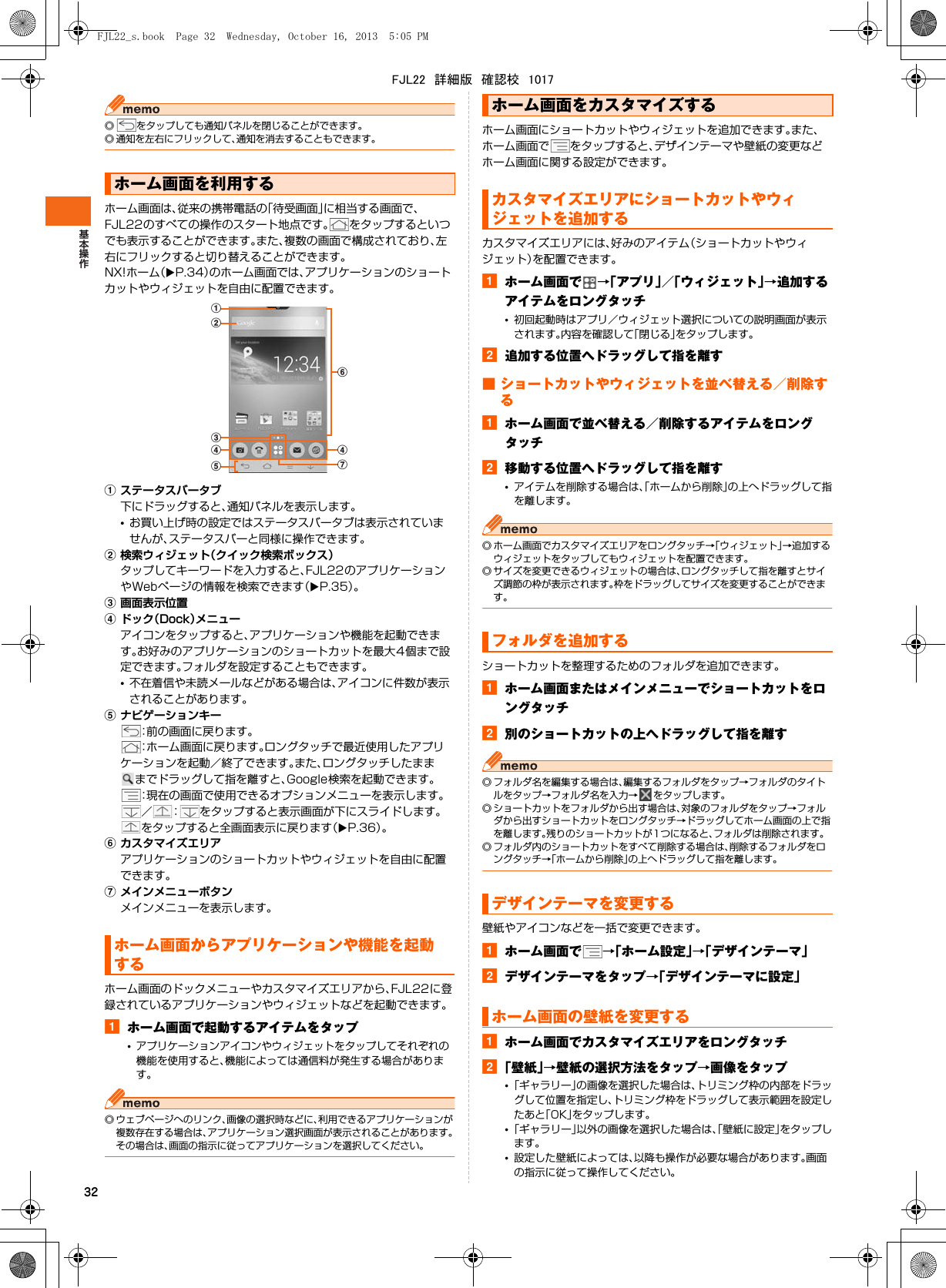 32◎ をタップしても通知パネルを閉じることができます。◎ 通知を左右にフリックして、通知を消去することもできます。ホーム画面は、従来の携帯電話の「待受画面」に相当する画面で、FJL22のすべての操作のスタート地点です。 をタップするといつでも表示することができます。また、複数の画面で構成されており、左右にフリックすると切り替えることができます。NX!ホーム（XP.34）のホーム画面では、アプリケーションのショートカットやウィジェットを自由に配置できます。aステータスバータブ下にドラッグすると、通知パネルを表示します。•お買い上げ時の設定ではステータスバータブは表示されていませんが、ステータスバーと同様に操作できます。b検索ウィジェット（クイック検索ボックス）タップしてキーワードを入力すると、FJL22のアプリケーションやWebページの情報を検索できます（XP.35）。c画面表示位置dドック（Dock）メニューアイコンをタップすると、アプリケーションや機能を起動できます。お好みのアプリケーションのショートカットを最大4個まで設定できます。フォルダを設定することもできます。•不在着信や未読メールなどがある場合は、アイコンに件数が表示されることがあります。eナビゲーションキー：前の画面に戻ります。：ホーム画面に戻ります。ロングタッチで最近使用したアプリケーションを起動／終了できます。また、ロングタッチしたまままでドラッグして指を離すと、Google検索を起動できます。：現在の画面で使用できるオプションメニューを表示します。／ ： をタップすると表示画面が下にスライドします。をタップすると全画面表示に戻ります（XP.36）。fカスタマイズエリアアプリケーションのショートカットやウィジェットを自由に配置できます。gメインメニューボタンメインメニューを表示します。ホーム画面のドックメニューやカスタマイズエリアから、FJL22に登録されているアプリケーションやウィジェットなどを起動できます。aホーム画面で起動するアイテムをタップ•アプリケーションアイコンやウィジェットをタップしてそれぞれの機能を使用すると、機能によっては通信料が発生する場合があります。◎ ウェブページへのリンク、画像の選択時などに、利用できるアプリケーションが複数存在する場合は、アプリケーション選択画面が表示されることがあります。その場合は、画面の指示に従ってアプリケーションを選択してください。ホーム画面にショートカットやウィジェットを追加できます。また、ホーム画面で をタップすると、デザインテーマや壁紙の変更などホーム画面に関する設定ができます。カスタマイズエリアには、好みのアイテム（ショートカットやウィジェット）を配置できます。aホーム画面で →「アプリ」／「ウィジェット」→追加するアイテムをロングタッチ•初回起動時はアプリ／ウィジェット選択についての説明画面が表示されます。内容を確認して「閉じる」をタップします。b追加する位置へドラッグして指を離す■ ショートカットやウィジェットを並べ替える／削除するaホーム画面で並べ替える／削除するアイテムをロングタッチb移動する位置へドラッグして指を離す•アイテムを削除する場合は、「ホームから削除」の上へドラッグして指を離します。◎ ホーム画面でカスタマイズエリアをロングタッチ→「ウィジェット」→追加するウィジェットをタップしてもウィジェットを配置できます。◎ サイズを変更できるウィジェットの場合は、ロングタッチして指を離すとサイズ調節の枠が表示されます。枠をドラッグしてサイズを変更することができます。ショートカットを整理するためのフォルダを追加できます。aホーム画面またはメインメニューでショートカットをロングタッチb別のショートカットの上へドラッグして指を離す◎ フォルダ名を編集する場合は、編集するフォルダをタップ→フォルダのタイトルをタップ→フォルダ名を入力→ をタップします。◎ ショートカットをフォルダから出す場合は、対象のフォルダをタップ→フォルダから出すショートカットをロングタッチ→ドラッグしてホーム画面の上で指を離します。残りのショートカットが1つになると、フォルダは削除されます。◎ フォルダ内のショートカットをすべて削除する場合は、削除するフォルダをロングタッチ→「ホームから削除」の上へドラッグして指を離します。壁紙やアイコンなどを一括で変更できます。aホーム画面で →「ホーム設定」→「デザインテーマ」bデザインテーマをタップ→「デザインテーマに設定」aホーム画面でカスタマイズエリアをロングタッチb「壁紙」→壁紙の選択方法をタップ→画像をタップ•「ギャラリー」の画像を選択した場合は、トリミング枠の内部をドラッグして位置を指定し、トリミング枠をドラッグして表示範囲を設定したあと「OK」をタップします。•「ギャラリー」以外の画像を選択した場合は、「壁紙に設定」をタップします。•設定した壁紙によっては、以降も操作が必要な場合があります。画面の指示に従って操作してください。ホーム画面を利用するホーム画面からアプリケーションや機能を起動するfabcdedgホーム画面をカスタマイズするカスタマイズエリアにショートカットやウィジェットを追加するフォルダを追加するデザインテーマを変更するホーム画面の壁紙を変更するFJL22_s.book  Page 32  Wednesday, October 16, 2013  5:05 PMFJL22　詳細版　確認校　1017