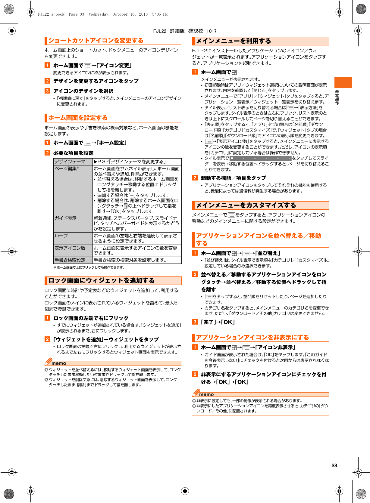 33ホーム画面上のショートカット、ドックメニューのアイコンデザインを変更できます。aホーム画面で →「アイコン変更」変更できるアイコンに枠が表示されます。bデザインを変更するアイコンをタップcアイコンのデザインを選択•「初期値に戻す」をタップすると、メインメニューのアイコンデザインに変更されます。ホーム画面の表示や手書き検索の検索対象など、ホーム画面の機能を設定します。aホーム画面で →「ホーム設定」b必要な項目を設定※ ホーム画面で上にフリックしても操作できます。ロック画面に時計や予定表などのウィジェットを追加して、利用することができます。ロック画面のメインに表示されているウィジェットを含めて、最大5個まで登録できます。aロック画面の左端で右にフリック•すでにウィジェットが追加されている場合は、「ウィジェットを追加」が表示されるまで、右にフリックします。b「ウィジェットを追加」→ウィジェットをタップ•ロック画面の左端で右にフリックし、利用するウィジェットが表示されるまで左右にフリックするとウィジェット画面を表示できます。◎ ウィジェットを並べ替えるには、移動するウィジェット画面を表示して、ロングタッチしたまま移動したい位置までドラッグして指を離します。◎ ウィジェットを削除するには、削除するウィジェット画面を表示して、ロングタッチしたまま「削除」までドラッグして指を離します。FJL22にインストールしたアプリケーションのアイコン／ウィジェットが一覧表示されます。アプリケーションアイコンをタップすると、アプリケーションを起動できます。aホーム画面でメインメニューが表示されます。•初回起動時はアプリ／ウィジェット選択についての説明画面が表示されます。内容を確認して「閉じる」をタップします。•メインメニューで「アプリ」／「ウィジェット」タブをタップすると、アプリケーション一覧表示／ウィジェット一覧表示を切り替えます。•タイル表示／リスト表示を切り替える場合は →「表示方法」をタップします。タイル表示のときは左右にフリック、リスト表示のときは上下にスクロールしてページを切り替えることができます。•「表示順」をタップすると、「アプリ」タブの場合は「名前順」「ダウンロード順」「カテゴリ」「カスタマイズ」で、「ウィジェット」タブの場合は「名前順」「ダウンロード順」でアイコンの表示順を変更できます。•→「表示アイコン数」をタップすると、メインメニューに表示するアイコンの数を変更することができます。ただし、アイコンの表示順を「カテゴリ」に設定している場合は操作できません。•タイル表示で をタッチしてスライダーを表示→移動する位置へドラッグすると、ページを切り替えることができます。b起動する機能／項目をタップ•アプリケーションアイコンをタップしてそれぞれの機能を使用すると、機能によっては通信料が発生する場合があります。メインメニューで をタップすると、アプリケーションアイコンの移動などのメインメニューに関する設定ができます。aホーム画面で →→「並び替え」•「並び替え」は、タイル表示で表示順を「カテゴリ」／「カスタマイズ」に設定している場合のみ選択できます。b並べ替える／移動するアプリケーションアイコンをロングタッチ→並べ替える／移動する位置へドラッグして指を離す•をタップすると、並び順をリセットしたり、ページを追加したりできます。•カテゴリ名をタップすると、メインメニューのカテゴリ名を変更できます。ただし、「ダウンロード／その他」カテゴリは変更できません。c「完了」→「OK」aホーム画面で →→「アイコン非表示」•ガイド画面が表示された場合は、「OK」をタップします。「このガイドを今後表示しない」にチェックを付けると次回からは表示されなくなります。b非表示にするアプリケーションアイコンにチェックを付ける→「OK」→「OK」◎ 非表示に設定しても、一部の動作が表示される場合があります。◎ 非表示にしたアプリケーションアイコンを再度表示させると、カテゴリの「ダウンロード／その他」に配置されます。ショートカットアイコンを変更するホーム画面を設定するデザインテーマ XP.32「デザインテーマを変更する」ページ編集※ホーム画面をサムネイル表示し、ホーム画面の並べ替えや追加、削除ができます。•並べ替える場合は、移動するホーム画面をロングタッチ→移動する位置にドラッグして指を離します。•追加する場合は「+」をタップします。•削除する場合は、削除するホーム画面をロングタッチ→ の上へドラッグして指を離す→「OK」をタップします。ガイド表示 新着通知、ステータスバータブ、スライドナビ、タッチヘルパーガイドを表示するかどうかを設定します。ループ ホーム画面の左端と右端を連続して表示させるように設定できます。表示アイコン数 ホーム画面に表示するアイコンの数を変更できます。手書き検索設定 手書き検索の検索対象を設定します。ロック画面にウィジェットを追加するメインメニューを利用するメインメニューをカスタマイズするアプリケーションアイコンを並べ替える／移動するアプリケーションアイコンを非表示にするFJL22_s.book  Page 33  Wednesday, October 16, 2013  5:05 PMFJL22　詳細版　確認校　1017