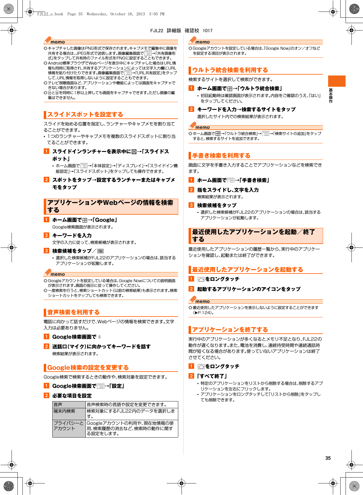 35◎ キャプチャした画像はPNG形式で保存されます。キャプメモで編集中に画像を共有する場合は、JPEG形式で送信します。画像編集画面で →「共有画像形式」をタップして共有時のファイル形式をPNGに設定することもできます。◎ Android標準ブラウザでWebページを表示中にキャプチャした場合はURL情報も同時に取得され、共有するアプリケーションによっては文字入力欄にURL情報を貼り付けたりできます。画像編集画面で →「URL共有設定」をタップして、URL情報を取得しないように設定することもできます。◎ テレビ視聴画面など、アプリケーションや機能によっては画面をキャプチャできない場合があります。◎PとDを同時に1秒以上押しても画面をキャプチャできます。ただし画像の編集はできません。スライドを始める位置を指定し、ランチャーやキャプメモを割り当てることができます。•1つのランチャーやキャプメモを複数のスライドスポットに割り当てることができます。aスライドインランチャーを表示中に →「スライドスポット」•ホーム画面で →「本体設定」→「ディスプレイ」→「スライドイン機能設定」→「スライドスポット」をタップしても操作できます。bスポットをタップ→設定するランチャーまたはキャプメモをタップaホーム画面で →「Google」Google検索画面が表示されます。bキーワードを入力文字の入力に従って、検索候補が表示されます。c検索候補をタップ／•選択した検索候補がFJL22のアプリケーションの場合は、該当するアプリケーションが起動します。◎ Googleアカウントを設定している場合は、Google Nowについての説明画面が表示されます。画面の指示に従って操作してください。◎ 一度検索を行うと、検索ショートカット（以前の検索結果）も表示されます。検索ショートカットをタップしても検索できます。電話に向かって話すだけで、Webページの情報を検索できます。文字入力は必要ありません。aGoogle検索画面でb送話口（マイク）に向かってキーワードを話す検索結果が表示されます。Google検索で検索するときの動作や、検索対象を設定できます。aGoogle検索画面で →「設定」b必要な項目を設定◎ Googleアカウントを設定している場合は、「Google Now」のオン／オフなどを設定する項目が表示されます。検索するサイトを選択して検索ができます。aホーム画面で →「ウルトラ統合検索」•初回起動時は確認画面が表示されます。内容をご確認のうえ、「はい」をタップしてください。bキーワードを入力→検索するサイトをタップ選択したサイト内での検索結果が表示されます。◎ ホーム画面で →「ウルトラ統合検索」→→「検索サイトの追加」をタップすると、検索するサイトを追加できます。画面に文字を手書き入力することでアプリケーションなどを検索できます。aホーム画面で →「手書き検索」b指をスライドし、文字を入力検索結果が表示されます。c検索候補をタップ•選択した検索候補がFJL22のアプリケーションの場合は、該当するアプリケーションが起動します。最近使用したアプリケーションの履歴一覧から、実行中のアプリケーションを確認し、起動または終了ができます。aをロングタッチb起動するアプリケーションのアイコンをタップ◎ 最近使用したアプリケーションを表示しないように設定することができます（XP.124）。実行中のアプリケーションが多くなるとメモリ不足となり、FJL22の動作が遅くなります。また、電池を消費し、連続待受時間や連続通話時間が短くなる場合があります。使っていないアプリケーションは終了させてください。aをロングタッチb「すべて終了」•特定のアプリケーションをリストから削除する場合は、削除するアプリケーションを左右にフリックします。•アプリケーションをロングタッチして「リストから削除」をタップしても削除できます。スライドスポットを設定するアプリケーションやWebページの情報を検索する音声検索を利用するGoogle検索の設定を変更する音声 音声検索時の言語や設定を変更できます。端末内検索 検索対象にするFJL22内のデータを選択します。プライバシーとアカウントGoogleアカウントの利用や、現在地情報の使用、検索履歴の消去など、検索時の動作に関する設定をします。ウルトラ統合検索を利用する手書き検索を利用する最近使用したアプリケーションを起動／終了する最近使用したアプリケーションを起動するアプリケーションを終了するFJL22_s.book  Page 35  Wednesday, October 16, 2013  5:05 PMFJL22　詳細版　確認校　1017