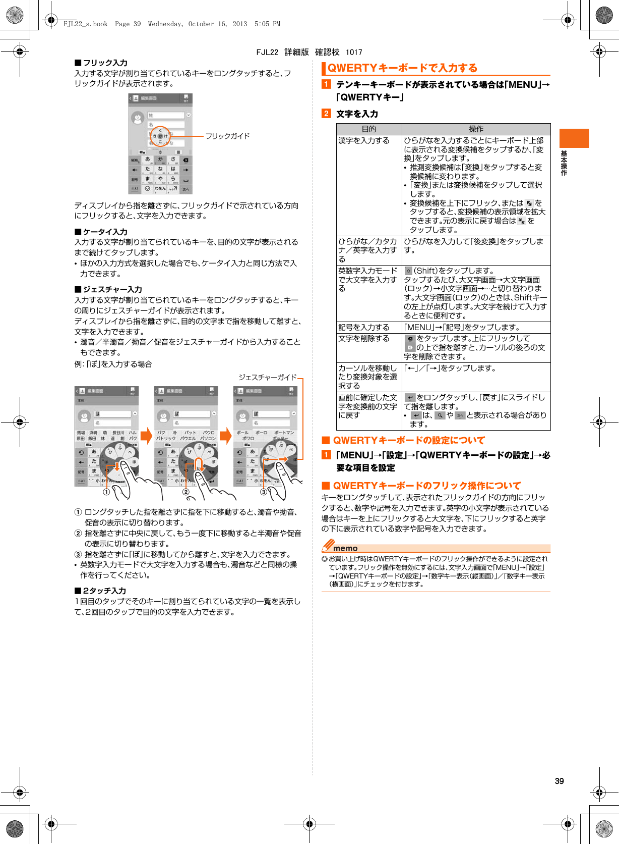 39■ フリック入力入力する文字が割り当てられているキーをロングタッチすると、フリックガイドが表示されます。ディスプレイから指を離さずに、フリックガイドで示されている方向にフリックすると、文字を入力できます。■ ケータイ入力入力する文字が割り当てられているキーを、目的の文字が表示されるまで続けてタップします。•ほかの入力方式を選択した場合でも、ケータイ入力と同じ方法で入力できます。■ ジェスチャー入力入力する文字が割り当てられているキーをロングタッチすると、キーの周りにジェスチャーガイドが表示されます。ディスプレイから指を離さずに、目的の文字まで指を移動して離すと、文字を入力できます。•濁音／半濁音／拗音／促音をジェスチャーガイドから入力することもできます。例：「ぽ」を入力する場合aロングタッチした指を離さずに指を下に移動すると、濁音や拗音、促音の表示に切り替わります。b指を離さずに中央に戻して、もう一度下に移動すると半濁音や促音の表示に切り替わります。c指を離さずに「ぽ」に移動してから離すと、文字を入力できます。•英数字入力モードで大文字を入力する場合も、濁音などと同様の操作を行ってください。■ 2タッチ入力1回目のタップでそのキーに割り当てられている文字の一覧を表示して、2回目のタップで目的の文字を入力できます。aテンキーキーボードが表示されている場合は「MENU」→「QWERTYキー」b文字を入力■ QWERTYキーボードの設定についてa「MENU」→「設定」→「QWERTYキーボードの設定」→必要な項目を設定■ QWERTYキーボードのフリック操作についてキーをロングタッチして、表示されたフリックガイドの方向にフリックすると、数字や記号を入力できます。英字の小文字が表示されている場合はキーを上にフリックすると大文字を、下にフリックすると英字の下に表示されている数字や記号を入力できます。◎ お買い上げ時はQWERTYキーボードのフリック操作ができるように設定されています。フリック操作を無効にするには、文字入力画面で「MENU」→「設定」→「QWERTYキーボードの設定」→「数字キー表示（縦画面）」／「数字キー表示（横画面）」にチェックを付けます。フリックガイドジェスチャーガイドcbaQWERTYキーボードで入力する目的 操作漢字を入力する ひらがなを入力するごとにキーボード上部に表示される変換候補をタップするか、「変換」をタップします。•推測変換候補は「変換」をタップすると変換候補に変わります。•「変換」または変換候補をタップして選択します。•変換候補を上下にフリック、または をタップすると、変換候補の表示領域を拡大できます。元の表示に戻す場合は をタップします。ひらがな／カタカナ／英字を入力するひらがなを入力して「後変換」をタップします。英数字入力モードで大文字を入力する（Shift）をタップします。タップするたび、大文字画面→大文字画面（ロック）→小文字画面→…と切り替わります。大文字画面（ロック）のときは、Shiftキーの左上が点灯します。大文字を続けて入力するときに便利です。記号を入力する 「MENU」→「記号」をタップします。文字を削除する をタップします。上にフリックしての上で指を離すと、カーソルの後ろの文字を削除できます。カーソルを移動したり変換対象を選択する「←」／「→」をタップします。直前に確定した文字を変換前の文字に戻すをロングタッチし、「戻す」にスライドして指を離します。•は、 や と表示される場合があります。FJL22_s.book  Page 39  Wednesday, October 16, 2013  5:05 PMFJL22　詳細版　確認校　1017