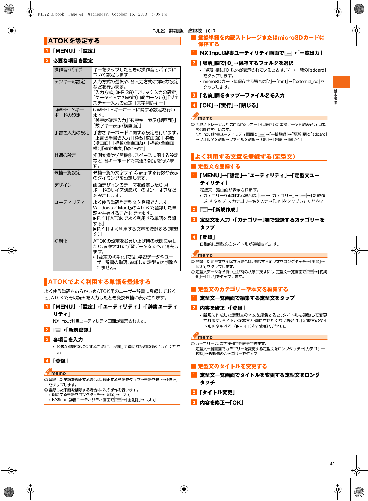 41a「MENU」→「設定」b必要な項目を設定よく使う単語をあらかじめATOK用のユーザー辞書に登録しておくと、ATOKでその読みを入力したとき変換候補に表示されます。a「MENU」→「設定」→「ユーティリティ」→「辞書ユーティリティ」NX!input辞書ユーティリティ画面が表示されます。b→「新規登録」c各項目を入力•変換の精度をよくするために、「品詞」に適切な品詞を設定してください。d「登録」◎ 登録した単語を修正する場合は、修正する単語をタップ→単語を修正→「修正」をタップします。◎ 登録した単語を削除する場合は、次の操作を行います。•削除する単語をロングタッチ→「削除」→「はい」•NX!input辞書ユーティリティ画面で →「全削除」→「はい」■ 登録単語を内蔵ストレージまたはmicroSDカードに保存するaNX!input辞書ユーティリティ画面で →「一覧出力」b「場所」欄で「0」→保存するフォルダを選択•「場所」欄に「0」以外が表示されているときは、「/」→一覧の「sdcard」をタップします。•microSDカードに保存する場合は「/」→「mnt」→「external_sd」をタップします。c「名前」欄をタップ→ファイル名を入力d「OK」→「実行」→「閉じる」◎ 内蔵ストレージまたはmicroSDカードに保存した単語データを読み込むには、次の操作を行います。NX!input辞書ユーティリティ画面で →「一括登録」→「場所」欄で「sdcard」→フォルダを選択→ファイルを選択→「OK」→「登録」→「閉じる」■ 定型文を登録するa「MENU」→「設定」→「ユーティリティ」→「定型文ユーティリティ」定型文一覧画面が表示されます。•カテゴリーを追加する場合は、 →「カテゴリー」→→「新規作成」をタップし、カテゴリー名を入力→「OK」をタップしてください。b→「新規作成」c定型文を入力→「カテゴリー」欄で登録するカテゴリーをタップd「登録」自動的に定型文のタイトルが追加されます。◎ 登録した定型文を削除する場合は、削除する定型文をロングタッチ→「削除」→「はい」をタップします。◎ 定型文データをお買い上げ時の状態に戻すには、定型文一覧画面で →「初期化」→「はい」をタップします。■ 定型文のカテゴリーや本文を編集するa定型文一覧画面で編集する定型文をタップb内容を修正→「登録」•新規に作成した定型文の本文を編集すると、タイトルも連動して変更されます。タイトルを本文と連動させたくない場合は、「定型文のタイトルを変更する」（XP.41）をご参照ください。◎ カテゴリーは、次の操作でも変更できます。定型文一覧画面でカテゴリーを変更する定型文をロングタッチ→「カテゴリー移動」→移動先のカテゴリーをタップ■ 定型文のタイトルを変更するa定型文一覧画面でタイトルを変更する定型文をロングタッチb「タイトル変更」c内容を修正→「OK」ATOKを設定する操作音・バイブ キーをタップしたときの操作音とバイブについて設定します。テンキーの設定 入力方式の選択や、各入力方式の詳細な設定などを行います。「入力方式」（XP.38）「フリック入力の設定」「ケータイ入力の設定（自動カーソル）」「ジェスチャー入力の設定」「文字削除キー」QWERTYキーボードの設定QWERTYキーボードに関する設定を行います。「英字は確定入力」「数字キー表示（縦画面）」「数字キー表示（横画面）」手書き入力の設定 手書きキーボードに関する設定を行います。「上書き手書き入力」「枠数（縦画面）」「枠数（横画面）」「枠数（全画面縦）」「枠数（全画面横）」「確定速度」「線の設定」共通の設定 推測変換や学習機能、スペースに関する設定など、各キーボードで共通の設定を行います。候補一覧設定 候補一覧の文字サイズ、表示する行数や表示のタイミングを設定します。デザイン 画面デザインのテーマを設定したり、キーボードのサイズ調節バーのオン／オフなどを設定します。ユーティリティ よく使う単語や定型文を登録できます。Windows／Mac版のATOKで登録した単語を共有することもできます。XP.41「ATOKでよく利用する単語を登録する」XP.41「よく利用する文章を登録する（定型文）」初期化 ATOKの設定をお買い上げ時の状態に戻したり、記憶された学習データをすべて消去します。•「設定の初期化」では、学習データやユーザー辞書の単語、追加した定型文は削除されません。ATOKでよく利用する単語を登録するよく利用する文章を登録する（定型文）FJL22_s.book  Page 41  Wednesday, October 16, 2013  5:05 PMFJL22　詳細版　確認校　1017