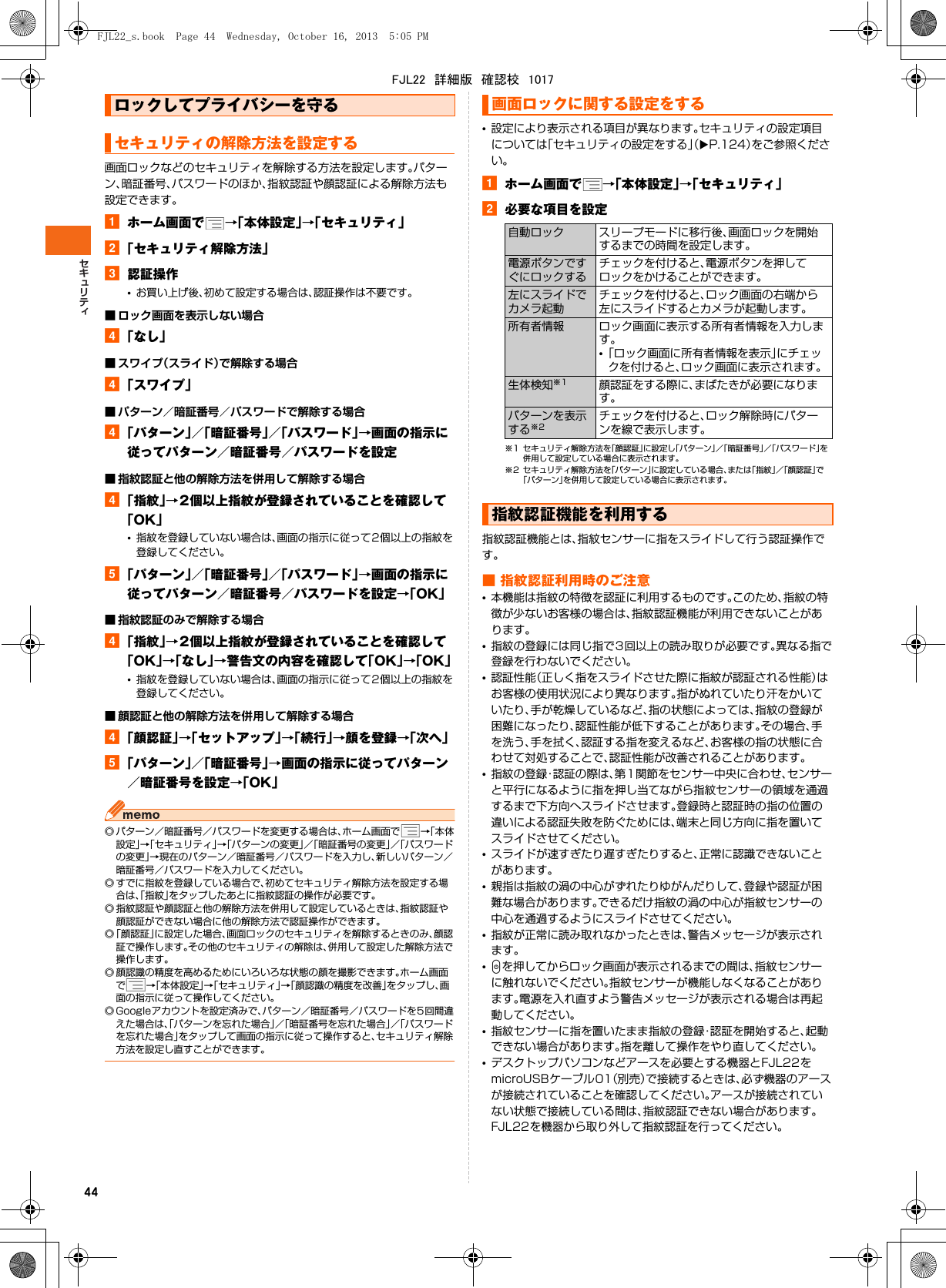 44画面ロックなどのセキュリティを解除する方法を設定します。パターン、暗証番号、パスワードのほか、指紋認証や顔認証による解除方法も設定できます。aホーム画面で →「本体設定」→「セキュリティ」b「セキュリティ解除方法」c認証操作•お買い上げ後、初めて設定する場合は、認証操作は不要です。■ ロック画面を表示しない場合d「なし」■ スワイプ（スライド）で解除する場合d「スワイプ」■ パターン／暗証番号／パスワードで解除する場合d「パターン」／「暗証番号」／「パスワード」→画面の指示に従ってパターン／暗証番号／パスワードを設定■ 指紋認証と他の解除方法を併用して解除する場合d「指紋」→2個以上指紋が登録されていることを確認して「OK」•指紋を登録していない場合は、画面の指示に従って2個以上の指紋を登録してください。e「パターン」／「暗証番号」／「パスワード」→画面の指示に従ってパターン／暗証番号／パスワードを設定→「OK」■ 指紋認証のみで解除する場合d「指紋」→2個以上指紋が登録されていることを確認して「OK」→「なし」→警告文の内容を確認して「OK」→「OK」•指紋を登録していない場合は、画面の指示に従って2個以上の指紋を登録してください。■ 顔認証と他の解除方法を併用して解除する場合d「顔認証」→「セットアップ」→「続行」→顔を登録→「次へ」e「パターン」／「暗証番号」→画面の指示に従ってパターン／暗証番号を設定→「OK」◎ パターン／暗証番号／パスワードを変更する場合は、ホーム画面で →「本体設定」→「セキュリティ」→「パターンの変更」／「暗証番号の変更」／「パスワードの変更」→現在のパターン／暗証番号／パスワードを入力し、新しいパターン／暗証番号／パスワードを入力してください。◎ すでに指紋を登録している場合で、初めてセキュリティ解除方法を設定する場合は、「指紋」をタップしたあとに指紋認証の操作が必要です。◎ 指紋認証や顔認証と他の解除方法を併用して設定しているときは、指紋認証や顔認証ができない場合に他の解除方法で認証操作ができます。◎「顔認証」に設定した場合、画面ロックのセキュリティを解除するときのみ、顔認証で操作します。その他のセキュリティの解除は、併用して設定した解除方法で操作します。◎ 顔認識の精度を高めるためにいろいろな状態の顔を撮影できます。ホーム画面で→「本体設定」→「セキュリティ」→「顔認識の精度を改善」をタップし、画面の指示に従って操作してください。◎ Googleアカウントを設定済みで、パターン／暗証番号／パスワードを5回間違えた場合は、「パターンを忘れた場合」／「暗証番号を忘れた場合」／「パスワードを忘れた場合」をタップして画面の指示に従って操作すると、セキュリティ解除方法を設定し直すことができます。•設定により表示される項目が異なります。セキュリティの設定項目については「セキュリティの設定をする」（XP.124）をご参照ください。aホーム画面で →「本体設定」→「セキュリティ」b必要な項目を設定※1 セキュリティ解除方法を「顔認証」に設定し「パターン」／「暗証番号」／「パスワード」を併用して設定している場合に表示されます。※2 セキュリティ解除方法を「パターン」に設定している場合、または「指紋」／「顔認証」で「パターン」を併用して設定している場合に表示されます。指紋認証機能とは、指紋センサーに指をスライドして行う認証操作です。■ 指紋認証利用時のご注意•本機能は指紋の特徴を認証に利用するものです。このため、指紋の特徴が少ないお客様の場合は、指紋認証機能が利用できないことがあります。•指紋の登録には同じ指で3回以上の読み取りが必要です。異なる指で登録を行わないでください。•認証性能（正しく指をスライドさせた際に指紋が認証される性能）はお客様の使用状況により異なります。指がぬれていたり汗をかいていたり、手が乾燥しているなど、指の状態によっては、指紋の登録が困難になったり、認証性能が低下することがあります。その場合、手を洗う、手を拭く、認証する指を変えるなど、お客様の指の状態に合わせて対処することで、認証性能が改善されることがあります。•指紋の登録・認証の際は、第1関節をセンサー中央に合わせ、センサーと平行になるように指を押し当てながら指紋センサーの領域を通過するまで下方向へスライドさせます。登録時と認証時の指の位置の違いによる認証失敗を防ぐためには、端末と同じ方向に指を置いてスライドさせてください。•スライドが速すぎたり遅すぎたりすると、正常に認識できないことがあります。•親指は指紋の渦の中心がずれたりゆがんだりして、登録や認証が困難な場合があります。できるだけ指紋の渦の中心が指紋センサーの中心を通過するようにスライドさせてください。•指紋が正常に読み取れなかったときは、警告メッセージが表示されます。•Pを押してからロック画面が表示されるまでの間は、指紋センサーに触れないでください。指紋センサーが機能しなくなることがあります。電源を入れ直すよう警告メッセージが表示される場合は再起動してください。•指紋センサーに指を置いたまま指紋の登録・認証を開始すると、起動できない場合があります。指を離して操作をやり直してください。•デスクトップパソコンなどアースを必要とする機器とFJL22をmicroUSBケーブル01（別売）で接続するときは、必ず機器のアースが接続されていることを確認してください。アースが接続されていない状態で接続している間は、指紋認証できない場合があります。FJL22を機器から取り外して指紋認証を行ってください。ロックしてプライバシーを守るセキュリティの解除方法を設定する画面ロックに関する設定をする自動ロック スリープモードに移行後、画面ロックを開始するまでの時間を設定します。電源ボタンですぐにロックするチェックを付けると、電源ボタンを押してロックをかけることができます。左にスライドでカメラ起動チェックを付けると、ロック画面の右端から左にスライドするとカメラが起動します。所有者情報 ロック画面に表示する所有者情報を入力します。•「ロック画面に所有者情報を表示」にチェックを付けると、ロック画面に表示されます。生体検知※1 顔認証をする際に、まばたきが必要になります。パターンを表示する※2チェックを付けると、ロック解除時にパターンを線で表示します。指紋認証機能を利用するFJL22_s.book  Page 44  Wednesday, October 16, 2013  5:05 PMFJL22　詳細版　確認校　1017