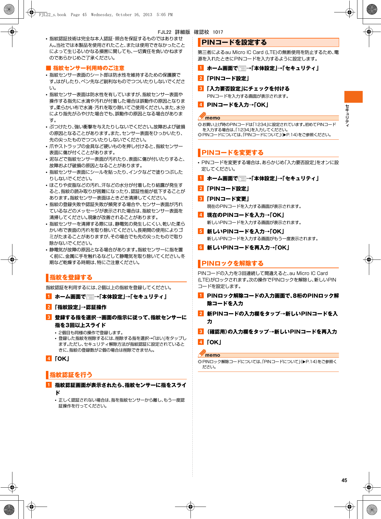 45•指紋認証技術は完全な本人認証・照合を保証するものではありません。当社では本製品を使用されたこと、または使用できなかったことによって生じるいかなる損害に関しても、一切責任を負いかねますのであらかじめご了承ください。■ 指紋センサー利用時のご注意•指紋センサー表面のシート部は防水性を維持するための保護膜です。はがしたり、ペン先など鋭利なものでつついたりしないでください。•指紋センサー表面は防水性を有していますが、指紋センサー表面や操作する指先に水滴や汚れが付着した場合は誤動作の原因となります。柔らかい布で水滴・汚れを取り除いてご使用ください。また、水分により指先がふやけた場合でも、誤動作の原因となる場合があります。•ぶつけたり、強い衝撃を与えたりしないでください。故障および破損の原因となることがあります。また、センサー表面をひっかいたり、先の尖ったものでつついたりしないでください。•爪やストラップの金具など硬いものを押し付けると、指紋センサー表面に傷が付くことがあります。•泥などで指紋センサー表面が汚れたり、表面に傷が付いたりすると、故障および破損の原因となることがあります。•指紋センサー表面にシールを貼ったり、インクなどで塗りつぶしたりしないでください。•ほこりや皮脂などの汚れ、汗などの水分が付着したり結露が発生すると、指紋の読み取りが困難になったり、認証性能が低下することがあります。指紋センサー表面はときどき清掃してください。•指紋の登録失敗や認証失敗が頻発する場合や、センサー表面が汚れているなどのメッセージが表示された場合は、指紋センサー表面を清掃してください。現象が改善されることがあります。•指紋センサーを清掃する際には、静電気の発生しにくい、乾いた柔らかい布で表面の汚れを取り除いてください。長期間の使用によりゴミがたまることがありますが、その場合でも先の尖ったもので取り除かないでください。•静電気が故障の原因となる場合があります。指紋センサーに指を置く前に、金属に手を触れるなどして静電気を取り除いてください。冬期など乾燥する時期は、特にご注意ください。指紋認証を利用するには、2個以上の指紋を登録してください。aホーム画面で →「本体設定」→「セキュリティ」b「指紋設定」→認証操作c登録する指を選択→画面の指示に従って、指紋センサーに指を3回以上スライド•2個目も同様の操作で登録します。•登録した指紋を削除するには、削除する指を選択→「はい」をタップします。ただし、セキュリティ解除方法が指紋認証に設定されているときに、指紋の登録数が2個の場合は削除できません。d「OK」a指紋認証画面が表示されたら、指紋センサーに指をスライド•正しく認証されない場合は、指を指紋センサーから離し、もう一度認証操作を行ってください。第三者によるau Micro IC Card (LTE)の無断使用を防止するため、電源を入れたときにPINコードを入力するように設定します。aホーム画面で →「本体設定」→「セキュリティ」b「PINコード設定」c「入力要否設定」にチェックを付けるPINコードを入力する画面が表示されます。dPINコードを入力→「OK」◎ お買い上げ時のPINコードは「1234」に設定されています。初めてPINコードを入力する場合は、「1234」を入力してください。◎ PINコードについては、「PINコードについて」（XP.14）をご参照ください。•PINコードを変更する場合は、あらかじめ「入力要否設定」をオンに設定してください。aホーム画面で →「本体設定」→「セキュリティ」b「PINコード設定」c「PINコード変更」現在のPINコードを入力する画面が表示されます。d現在のPINコードを入力→「OK」新しいPINコードを入力する画面が表示されます。e新しいPINコードを入力→「OK」新しいPINコードを入力する画面がもう一度表示されます。f新しいPINコードを再入力→「OK」PINコードの入力を3回連続して間違えると、au Micro IC Card (LTE)がロックされます。次の操作でPINロックを解除し、新しいPINコードを設定します。aPINロック解除コードの入力画面で、8桁のPINロック解除コードを入力b新PINコードの入力欄をタップ→新しいPINコードを入力c（確認用）の入力欄をタップ→新しいPINコードを再入力d「OK」◎ PINロック解除コードについては、「PINコードについて」（XP.14）をご参照ください。指紋を登録する指紋認証を行うPINコードを設定するPINコードを変更するPINロックを解除するFJL22_s.book  Page 45  Wednesday, October 16, 2013  5:05 PMFJL22　詳細版　確認校　1017