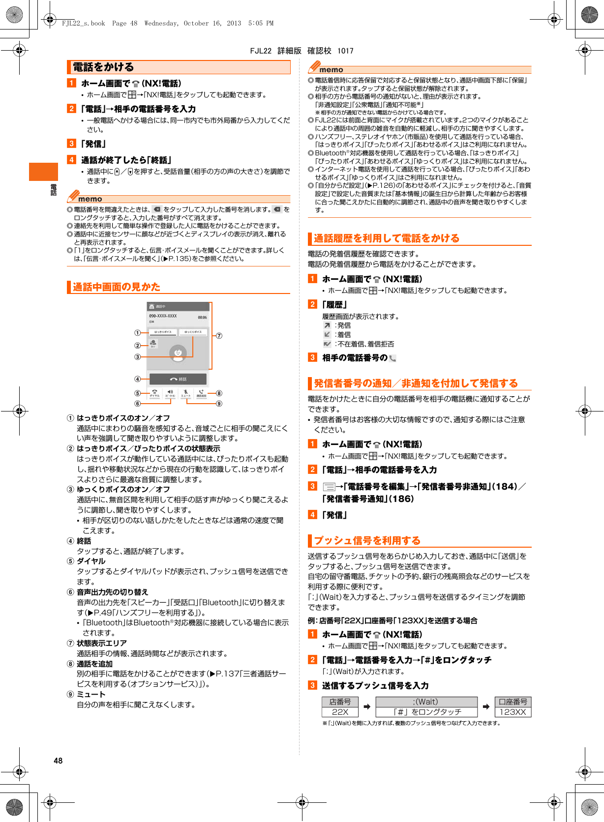 48aホーム画面で （NX!電話）•ホーム画面で →「NX!電話」をタップしても起動できます。b「電話」→相手の電話番号を入力•一般電話へかける場合には、同一市内でも市外局番から入力してください。c「発信」d通話が終了したら「終話」•通話中にU／Dを押すと、受話音量（相手の方の声の大きさ）を調節できます。◎ 電話番号を間違えたときは、 をタップして入力した番号を消します。 をロングタッチすると、入力した番号がすべて消えます。◎ 連絡先を利用して簡単な操作で登録した人に電話をかけることができます。◎ 通話中に近接センサーに顔などが近づくとディスプレイの表示が消え、離れると再表示されます。◎「1」をロングタッチすると、伝言・ボイスメールを聞くことができます。詳しくは、「伝言・ボイスメールを聞く」（XP.135）をご参照ください。aはっきりボイスのオン／オフ通話中にまわりの騒音を感知すると、音域ごとに相手の聞こえにくい声を強調して聞き取りやすいように調整します。bはっきりボイス／ぴったりボイスの状態表示はっきりボイスが動作している通話中には、ぴったりボイスも起動し、揺れや移動状況などから現在の行動を認識して、はっきりボイスよりさらに最適な音質に調整します。cゆっくりボイスのオン／オフ通話中に、無音区間を利用して相手の話す声がゆっくり聞こえるように調節し、聞き取りやすくします。•相手が区切りのない話しかたをしたときなどは通常の速度で聞こえます。d終話タップすると、通話が終了します。eダイヤルタップするとダイヤルパッドが表示され、プッシュ信号を送信できます。f音声出力先の切り替え音声の出力先を「スピーカー」「受話口」「Bluetooth」に切り替えます（XP.49「ハンズフリーを利用する」）。•「Bluetooth」はBluetooth®対応機器に接続している場合に表示されます。g状態表示エリア通話相手の情報、通話時間などが表示されます。h通話を追加別の相手に電話をかけることができます（XP.137「三者通話サービスを利用する（オプションサービス）」）。iミュート自分の声を相手に聞こえなくします。◎ 電話着信時に応答保留で対応すると保留状態となり、通話中画面下部に「保留」が表示されます。タップすると保留状態が解除されます。◎ 相手の方から電話番号の通知がないと、理由が表示されます。「非通知設定」「公衆電話」「通知不可能※」※ 相手の方が通知できない電話からかけている場合です。◎ FJL22には前面と背面にマイクが搭載されています。2つのマイクがあることにより通話中の周囲の雑音を自動的に軽減し、相手の方に聞きやすくします。◎ ハンズフリー、ステレオイヤホン（市販品）を使用して通話を行っている場合、「はっきりボイス」「ぴったりボイス」「あわせるボイス」はご利用になれません。◎ Bluetooth®対応機器を使用して通話を行っている場合、「はっきりボイス」「ぴったりボイス」「あわせるボイス」「ゆっくりボイス」はご利用になれません。◎ インターネット電話を使用して通話を行っている場合、「ぴったりボイス」「あわせるボイス」「ゆっくりボイス」はご利用になれません。◎「自分からだ設定」（XP.126）の「あわせるボイス」にチェックを付けると、「音質設定」で設定した音質または「基本情報」の誕生日から計算した年齢からお客様に合った聞こえかたに自動的に調節され、通話中の音声を聞き取りやすくします。電話の発着信履歴を確認できます。電話の発着信履歴から電話をかけることができます。aホーム画面で （NX!電話）•ホーム画面で →「NX!電話」をタップしても起動できます。b「履歴」履歴画面が表示されます。 ：発 信 ：着 信 ：不在着信、着信拒否c相手の電話番号の電話をかけたときに自分の電話番号を相手の電話機に通知することができます。•発信者番号はお客様の大切な情報ですので、通知する際にはご注意ください。aホーム画面で （NX!電話）•ホーム画面で →「NX!電話」をタップしても起動できます。b「電話」→相手の電話番号を入力c→「電話番号を編集」→「発信者番号非通知」（184）／「発信者番号通知」（186）d「発信」送信するプッシュ信号をあらかじめ入力しておき、通話中に「送信」をタップすると、プッシュ信号を送信できます。自宅の留守番電話、チケットの予約、銀行の残高照会などのサービスを利用する際に便利です。「；」（Wait）を入力すると、プッシュ信号を送信するタイミングを調節できます。例：店番号「22X」口座番号「123XX」を送信する場合aホーム画面で （NX!電話）•ホーム画面で →「NX!電話」をタップしても起動できます。b「電話」→電話番号を入力→「#」をロングタッチ「；」（Wait）が入力されます。c送信するプッシュ信号を入力※「;」（Wait）を間に入力すれば、複数のプッシュ信号をつなげて入力できます。電話をかける通話中画面の見かたadebcghf i通話履歴を利用して電話をかける発信者番号の通知／非通知を付加して発信するプッシュ信号を利用する店番号 ➡;（Wait） ➡口座番号22X 「＃」をロングタッチ 123XXFJL22_s.book  Page 48  Wednesday, October 16, 2013  5:05 PMFJL22　詳細版　確認校　1017