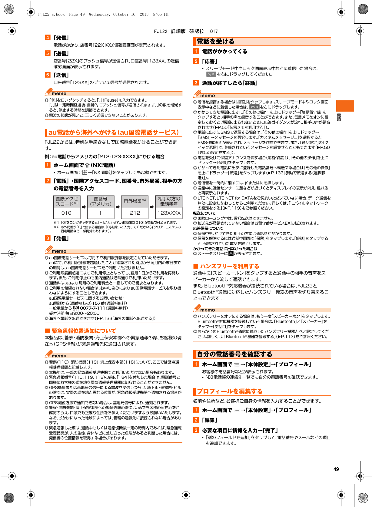 49d「発信」電話がかかり、店番号「22X」の送信確認画面が表示されます。e「送信」店番号「22X」のプッシュ信号が送信され、口座番号「123XX」の送信確認画面が表示されます。f「送信」口座番号「123XX」のプッシュ信号が送信されます。◎「」をロングタッチすると、「，」（Pause）を入力できます。「，」は一定時間経過後、自動的にプッシュ信号が送信されます。「，」の数を増減すると、停止する時間を調節できます。◎ 電波の状態が悪いと、正しく送信できないことがあります。FJL22からは、特別な手続きなしで国際電話をかけることができます。例：au電話からアメリカの「212-123-XXXX」にかける場合aホーム画面で （NX!電話）•ホーム画面で →「NX!電話」をタップしても起動できます。b「電話」→国際アクセスコード、国番号、市外局番、相手の方の電話番号を入力※1「0」をロングタッチすると「＋」が入力され、発信時に「010」が自動で付加されます。※2 市外局番が「0」で始まる場合は、「0」を除いて入力してください（イタリア・モスクワの固定電話など一部例外もあります）。c「発信」◎ au国際電話サービスは毎月のご利用限度額を設定させていただきます。auにて、ご利用限度額を超過したことが確認された時点から同月内の末日までの期間は、au国際電話サービスをご利用いただけません。◎ ご利用限度額超過によりご利用停止となっても、翌月1日からご利用を再開します。また、ご利用停止中も国内通話は通常通りご利用いただけます。◎ 通話料は、auより毎月のご利用料金と一括してのご請求となります。◎ ご利用を希望されない場合は、お申し込みによりau国際電話サービスを取り扱わないようにすることもできます。au国際電話サービスに関するお問い合わせ：au電話から（局番なしの）157番（通話料無料）一般電話から   0077-7-111（通話料無料）受付時間 毎日9:00∼20:00◎ 海外へ電話を転送できます（XP.133「海外の電話へ転送する」）。■ 緊急通報位置通知について本製品は、警察・消防機関・海上保安本部への緊急通報の際、お客様の現在地（GPS情報）が緊急通報先に通知されます。◎警察（110）・消防機関（119）・海上保安本部（118）について、ここでは緊急通報受理機関と記載します。◎ 本機能は、一部の緊急通報受理機関でご利用いただけない場合もあります。◎ 緊急通報番号（110、119、118）の前に「184」を付加した場合は、電話番号と同様にお客様の現在地を緊急通報受理機関に知らせることができません。◎ GPS衛星または基地局の信号による電波を受信しづらい、地 下 街・建 物 内・ビ ルの陰では、実際の現在地と異なる位置が、緊急通報受理機関へ通知される場合があります。◎ GPS測位方法で通知できない場合は、基地局信号により、通知されます。◎ 警察・消防機関・海上保安本部への緊急通報の際には、必ずお客様の所在地をご確認のうえ、口頭でも正確な住所をお伝えくださいますようお願いいたします。なお、おかけになった地域によっては、管轄の通報先に接続されない場合があります。◎ 緊急通報した際は、通話中もしくは通話切断後一定の時間内であれば、緊急通報受理機関が、人の生命、身体などに差し迫った危険があると判断した場合には、発信者の位置情報を取得する場合があります。a電話がかかってくるb「応答」•スリープモード中やロック画面表示中などに着信した場合は、を右にドラッグしてください。c通話が終了したら「終話」◎ 着信を拒否する場合は「拒否」をタップします。スリープモード中やロック画面表示中などに着信した場合は、 を右にドラッグします。◎ かかってきた電話に出ずに「その他の操作」を上にドラッグ→「簡易留守録」をタップすると、相手の声を録音することができます。また、伝言メモをオンに設定しておくと、電話に出られないときに応答ガイダンスが流れ、相手の声が録音されます（XP.50「伝言メモを利用する」）。◎ 電話に出ずにSMSで返信する場合は、「その他の操作」を上にドラッグ→「SMS」→メッセージを選択します。「カスタムメッセージ...」を選択するとSMS作成画面が表示され、メッセージを作成できます。また、「通話設定」の「クイック返信」で、登録されているメッセージを編集することもできます（XP.50「通話の設定をする」）。◎ 電話を受けて保留アナウンスを流す場合（応答保留）は、「その他の操作」を上にドラッグ→「保留」をタップします。◎ かかってきた電話に出ずに登録した電話番号へ転送する場合は「その他の操作」を上にドラッグ→「転送」をタップします（XP.133「手動で転送する（選択転送）」）。◎ 着信音を一時的に消すには、UまたはDを押します。◎ 通話中に近接センサーに顔などが近づくとディスプレイの表示が消え、離れると再表示されます。◎LTE NET、LTE NET for DATAをご契約いただいていない場合、データ通信を無効に設定しなおしてからご利用ください。詳しくは、「モバイルネットワークの設定をする」（XP.119）をご参照ください。転送について◎ 国際ローミング中は、選択転送はできません。◎ 転送先が登録されていない場合はお留守番サービスEXに転送されます。応答保留について◎ 保留中も、かけてきた相手の方には通話料がかかります。◎ 保留を解除するには通話中画面で「保留」をタップします。「終話」をタップすると、保留されていた電話を終了します。かかってきた電話に出なかった場合は◎ ステータスバーに が表示されます。■ ハンズフリーを利用する通話中に「スピーカーホン」をタップすると通話中の相手の音声をスピーカーから流して通話できます。また、Bluetooth®対応機器が接続されている場合は、FJL22とBluetooth®通信に対応したハンズフリー機器の音声を切り替えることもできます。◎ ハンズフリーをオフにする場合は、もう一度「スピーカーホン」をタップします。Bluetooth®対応機器を接続している場合は、「Bluetooth」／「スピーカー」をタップ→「受話口」をタップします。◎ あらかじめBluetooth®通信に対応したハンズフリー機器とペア設定してください。詳しくは、「Bluetooth®機器を登録する」（XP.113）をご参照ください。aホーム画面で →「本体設定」→「プロフィール」お客様の電話番号などが表示されます。•NX!電話帳の連絡先一覧でも自分の電話番号を確認できます。名前や住所など、お客様ご自身の情報を入力することができます。aホーム画面で →「本体設定」→「プロフィール」b「編集」c必要な項目に情報を入力→「完了」•「別のフィールドを追加」をタップして、電話番号やメールなどの項目を追加できます。au電話から海外へかける（au国際電話サービス）➡➡➡国際アクセスコード※1国番号（アメリカ） 市外局番※2 相手の方の電話番号010 1 212 123XXXX電話を受ける自分の電話番号を確認するプロフィールを編集するFJL22_s.book  Page 49  Wednesday, October 16, 2013  5:05 PMFJL22　詳細版　確認校　1017