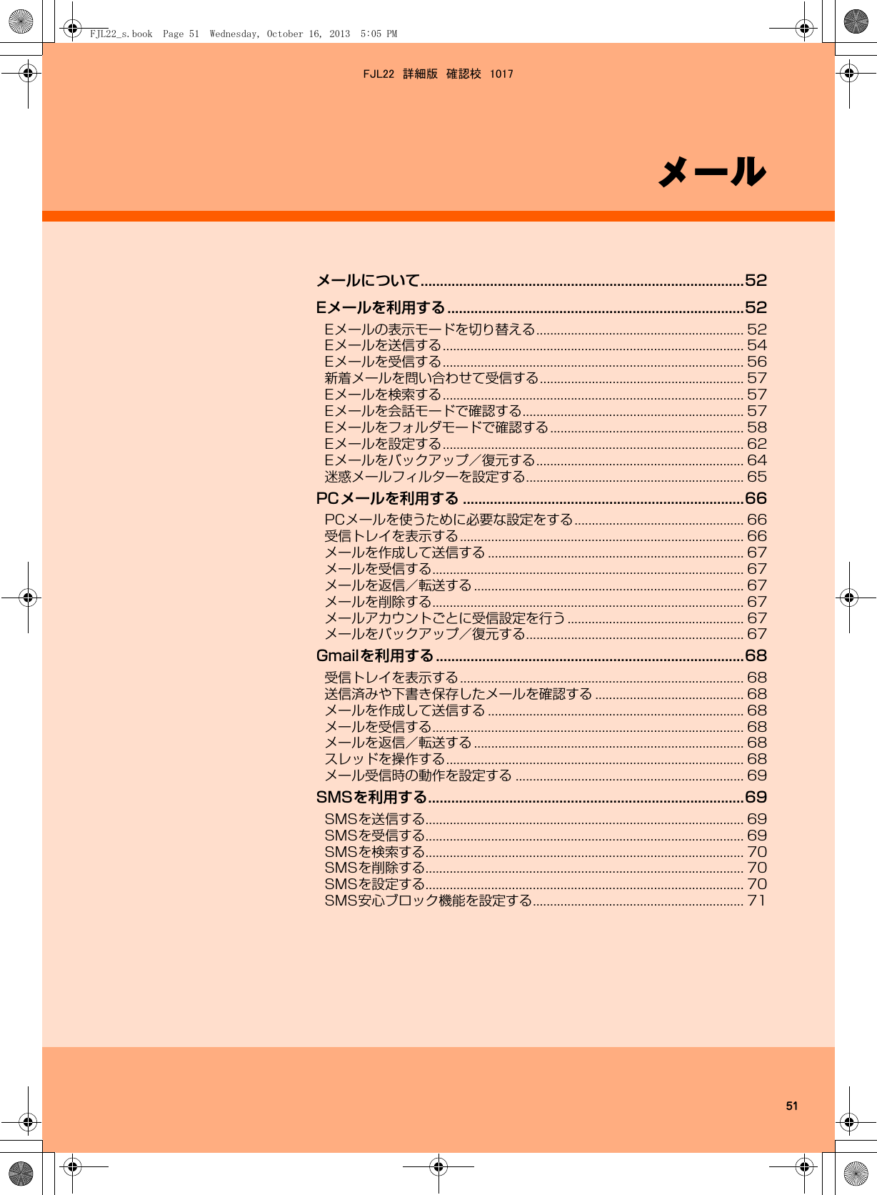 51メールメールについて....................................................................................52Eメールを利用する.............................................................................52Eメールの表示モードを切り替える............................................................ 52Eメールを送信する....................................................................................... 54Eメールを受信する....................................................................................... 56新着メールを問い合わせて受信する........................................................... 57Eメールを検索する....................................................................................... 57Eメールを会話モードで確認する................................................................ 57Eメールをフォルダモードで確認する........................................................ 58Eメールを設定する....................................................................................... 62Eメールをバックアップ／復元する............................................................ 64迷惑メールフィルターを設定する............................................................... 65PCメールを利用する .........................................................................66PCメールを使うために必要な設定をする................................................. 66受信トレイを表示する.................................................................................. 66メールを作成して送信する .......................................................................... 67メールを受信する.......................................................................................... 67メールを返信／転送する .............................................................................. 67メールを削除する.......................................................................................... 67メールアカウントごとに受信設定を行う................................................... 67メールをバックアップ／復元する............................................................... 67Gmailを利用する................................................................................68受信トレイを表示する.................................................................................. 68送信済みや下書き保存したメールを確認する ........................................... 68メールを作成して送信する .......................................................................... 68メールを受信する.......................................................................................... 68メールを返信／転送する .............................................................................. 68スレッドを操作する...................................................................................... 68メール受信時の動作を設定する .................................................................. 69SMSを利用する..................................................................................69SMSを送信する............................................................................................ 69SMSを受信する............................................................................................ 69SMSを検索する............................................................................................ 70SMSを削除する............................................................................................ 70SMSを設定する............................................................................................ 70SMS安心ブロック機能を設定する............................................................. 71FJL22_s.book  Page 51  Wednesday, October 16, 2013  5:05 PMFJL22　詳細版　確認校　1017
