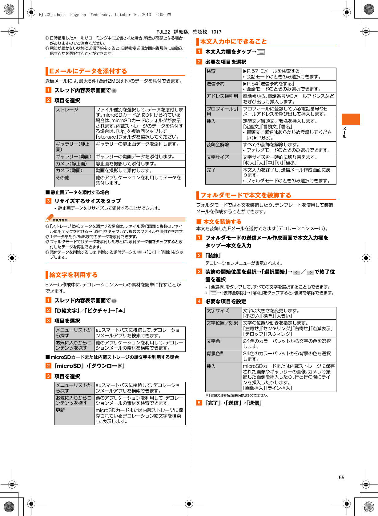 55◎ 日時指定したメールがローミング中に送信された場合、料金が高額となる場合がありますのでご注意ください。◎ 電波が届かない状態で送信予約をすると、日時指定送信か圏内復帰時に自動送信するかを選択することができます。送信メールには、最大5件（合計2MB以下）のデータを添付できます。aスレッド内容表示画面でb項目を選択■ 静止画データを添付する場合cリサイズするサイズをタップ•静止画データをリサイズして添付することができます。◎「ストレージ」からデータを添付する場合は、ファイル選択画面で複数のファイルにチェックを付ける→「添付」をタップして、複数のファイルを添付できます。◎ 1データあたり2MBまでのデータを添付できます。◎ フォルダモードではデータを添付したあとに、添付データ欄をタップすると添付したデータを再生できます。◎ 添付データを削除するには、削除する添付データの →「OK」／「削除」をタップします。Eメール作成中に、デコレーションメールの素材を簡単に探すことができます。aスレッド内容表示画面でb「D絵文字」／「ピクチャ」→「▲」c項目を選択■ microSDカードまたは内蔵ストレージの絵文字を利用する場合b「microSD」→「ダウンロード」c項目を選択a本文入力欄をタップ→b必要な項目を選択フォルダモードでは本文を装飾したり、テンプレートを使用して装飾メールを作成することができます。■ 本文を装飾する本文を装飾したEメールを送付できます（デコレーションメール）。aフォルダモードの送信メール作成画面で本文入力欄をタップ→本文を入力b「装飾」デコレーションメニューが表示されます。c装飾の開始位置を選択→「選択開始」→／で終了位置を選択•「全選択」をタップして、すべての文字を選択することもできます。•→「装飾全解除」→「解除」をタップすると、装飾を解除できます。d必要な項目を設定※「冒頭文」「署名」編集時は選択できません。e「完了」→「送信」→「送信」Eメールにデータを添付するストレージ ファイル種別を選択して、データを添付します。microSDカードが取り付けられている場合は、microSDカードのフォルダが表示されます。内蔵ストレージのデータを添付する場合は、「Up」を複数回タップして「storage」フォルダを選択してください。ギャラリー（静止画）ギャラリーの静止画データを添付します。ギャラリー（動画） ギャラリーの動画データを添付します。カメラ（静止画） 静止画を撮影して添付します。カメラ（動画） 動画を撮影して添付します。その他 他のアプリケーションを利用してデータを添付します。絵文字を利用するメニューリストから探すauスマートパスに接続して、デコレーションメールアプリを検索できます。お気に入りからコンテンツを探す他のアプリケーションを利用して、デコレーションメールの素材を検索できます。メニューリストから探すauスマートパスに接続して、デコレーションメールアプリを検索できます。お気に入りからコンテンツを探す他のアプリケーションを利用して、デコレーションメールの素材を検索できます。更新 microSDカードまたは内蔵ストレージに保存されているデコレーション絵文字を検索し、表示します。本文入力中にできること検索 XP.57「Eメールを検索する」•会話モードのときのみ選択できます。送信予約 XP.54「送信予約をする」•会話モードのときのみ選択できます。アドレス帳引用 電話帳から、電話番号やEメールアドレスなどを呼び出して挿入します。プロフィール引用プロフィールに登録している電話番号やEメールアドレスを呼び出して挿入します。挿入 定型文／冒頭文／署名を挿入します。「定型文」「冒頭文」「署名」•冒頭文／署名はあらかじめ登録してください（XP.63）。装飾全解除 すべての装飾を解除します。•フォルダモードのときのみ選択できます。文字サイズ 文字サイズを一時的に切り替えます。「特大」「大」「中」「小」「極小」完了 本文入力を終了し、送信メール作成画面に戻ります。•フォルダモードのときのみ選択できます。フォルダモードで本文を装飾する文字サイズ 文字の大きさを変更します。「小さい」「標準」「大きい」文字位置／効果 文字の位置や動きを指定します。「左寄せ」「センタリング」「右寄せ」「点滅表示」「テロップ」「スウィング」文字色 24色のカラーパレットから文字の色を選択します。背景色※24色のカラーパレットから背景の色を選択します。挿入 microSDカードまたは内蔵ストレージに保存された画像やギャラリーの画像、カメラで撮影した画像を挿入したり、行と行の間にラインを挿入したりします。「画像挿入」「ライン挿入」FJL22_s.book  Page 55  Wednesday, October 16, 2013  5:05 PMFJL22　詳細版　確認校　1017