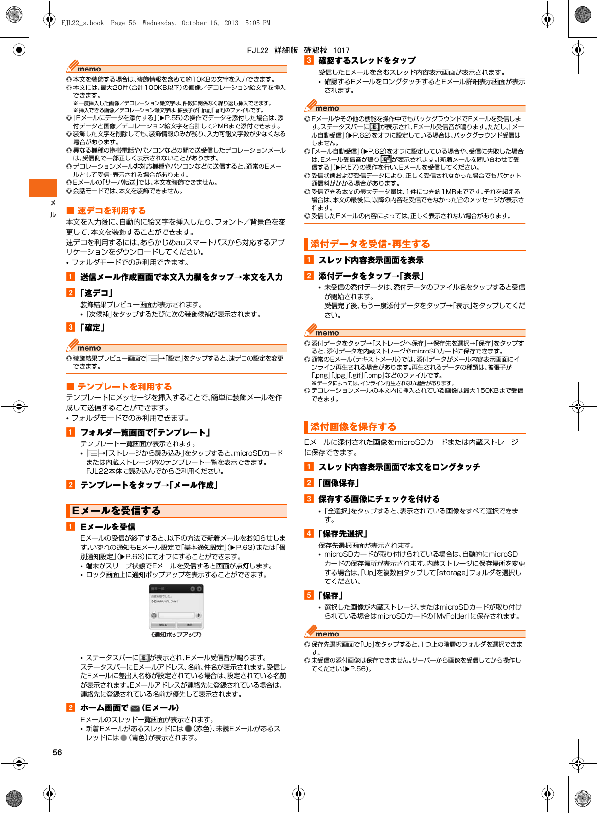 56◎ 本文を装飾する場合は、装飾情報を含めて約10KBの文字を入力できます。◎ 本文には、最大20件（合計100KB以下）の画像／デコレーション絵文字を挿入できます。※ 一度挿入した画像／デコレーション絵文字は、件数に関係なく繰り返し挿入できます。※ 挿入できる画像／デコレーション絵文字は、拡張子が「.jpg」「.gif」のファイルです。◎「Eメールにデータを添付する」（XP.55）の操作でデータを添付した場合は、添付データと画像／デコレーション絵文字を合計して2MBまで添付できます。◎ 装飾した文字を削除しても、装飾情報のみが残り、入力可能文字数が少なくなる場合があります。◎ 異なる機種の携帯電話やパソコンなどの間で送受信したデコレーションメールは、受信側で一部正しく表示されないことがあります。◎ デコレーションメール非対応機種やパソコンなどに送信すると、通常のEメールとして受信・表示される場合があります。◎ Eメールの「サーバ転送」では、本文を装飾できません。◎ 会話モードでは、本文を装飾できません。■ 速デコを利用する本文を入力後に、自動的に絵文字を挿入したり、フォント／背景色を変更して、本文を装飾することができます。速デコを利用するには、あらかじめauスマートパスから対応するアプリケーションをダウンロードしてください。•フォルダモードでのみ利用できます。a送信メール作成画面で本文入力欄をタップ→本文を入力b「速デコ」装飾結果プレビュー画面が表示されます。•「次候補」をタップするたびに次の装飾候補が表示されます。c「確定」◎ 装飾結果プレビュー画面で →「設定」をタップすると、速デコの設定を変更できます。■ テンプレートを利用するテンプレートにメッセージを挿入することで、簡単に装飾メールを作成して送信することができます。•フォルダモードでのみ利用できます。aフォルダ一覧画面で「テンプレート」テンプレート一覧画面が表示されます。•→「ストレージから読み込み」をタップすると、microSDカードまたは内蔵ストレージ内のテンプレート一覧を表示できます。FJL22本体に読み込んでからご利用ください。bテンプレートをタップ→「メール作成」aEメールを受信Eメールの受信が終了すると、以下の方法で新着メールをお知らせします。いずれの通知もEメール設定で「基本通知設定」（XP.63）または「個別通知設定」（XP.63）にてオフにすることができます。•端末がスリープ状態でEメールを受信すると画面が点灯します。•ロック画面上に通知ポップアップを表示することができます。•ステータスバーに が表示され、Eメール受信音が鳴ります。ステータスバーにEメールアドレス、名前、件名が表示されます。受信したEメールに差出人名称が設定されている場合は、設定されている名前が表示されます。Eメールアドレスが連絡先に登録されている場合は、連絡先に登録されている名前が優先して表示されます。bホーム画面で （Eメール）Eメールのスレッド一覧画面が表示されます。•新着Eメールがあるスレッドには （赤色）、未読Eメールがあるスレッドには （青色）が表示されます。c確認するスレッドをタップ受信したEメールを含むスレッド内容表示画面が表示されます。•確認するEメールをロングタッチするとEメール詳細表示画面が表示されます。◎ Eメールやその他の機能を操作中でもバックグラウンドでEメールを受信します。ステータスバーに が表示され、Eメール受信音が鳴ります。ただし、「メール自動受信」（XP.62）をオフに設定している場合は、バックグラウンド受信はしません。◎「メール自動受信」（XP.62）をオフに設定している場合や、受信に失敗した場合は、Eメール受信音が鳴り が表示されます。「新着メールを問い合わせて受信する」（XP.57）の操作を行い、Eメールを受信してください。◎ 受信状態および受信データにより、正しく受信されなかった場合でもパケット通信料がかかる場合があります。◎ 受信できる本文の最大データ量は、1件につき約1MBまでです。それを超える場合は、本文の最後に、以降の内容を受信できなかった旨のメッセージが表示されます。◎ 受信したEメールの内容によっては、正しく表示されない場合があります。aスレッド内容表示画面を表示b添付データをタップ→「表示」•未受信の添付データは、添付データのファイル名をタップすると受信が開始されます。受信完了後、もう一度添付データをタップ→「表示」をタップしてください。◎ 添付データをタップ→「ストレージへ保存」→保存先を選択→「保存」をタップすると、添付データを内蔵ストレージやmicroSDカードに保存できます。◎ 通常のEメール（テキストメール）では、添付データがメール内容表示画面にインライン再生される場合があります。再生されるデータの種類は、拡張子が「.png」「.jpg」「.gif」「.bmp」などのファイルです。※ データによっては、インライン再生されない場合があります。◎ デコレーションメールの本文内に挿入されている画像は最大150KBまで受信できます。Eメールに添付された画像をmicroSDカードまたは内蔵ストレージに保存できます。aスレッド内容表示画面で本文をロングタッチb「画像保存」c保存する画像にチェックを付ける•「全選択」をタップすると、表示されている画像をすべて選択できます。d「保存先選択」保存先選択画面が表示されます。•microSDカードが取り付けられている場合は、自動的にmicroSDカードの保存場所が表示されます。内蔵ストレージに保存場所を変更する場合は、「Up」を複数回タップして「storage」フォルダを選択してください。e「保存」•選択した画像が内蔵ストレージ、またはmicroSDカードが取り付けられている場合はmicroSDカードの「MyFolder」に保存されます。◎ 保存先選択画面で「Up」をタップすると、1つ上の階層のフォルダを選択できます。◎ 未受信の添付画像は保存できません。サーバーから画像を受信してから操作してください（XP.56）。Eメールを受信する《通知ポップアップ》添付データを受信・再生する添付画像を保存するFJL22_s.book  Page 56  Wednesday, October 16, 2013  5:05 PMFJL22　詳細版　確認校　1017