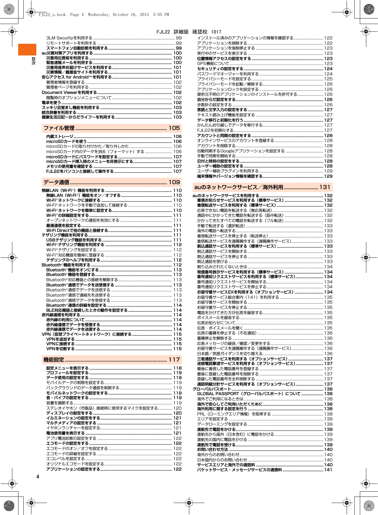 43LM Securityを利用する .................................................................................. 99リモートサポートを利用する .............................................................................. 99スマートフォン自動診断を利用する................................................................... 99au災害対策アプリを利用する............................................................................... 100災害用伝言板を利用する ................................................................................... 100緊急速報メールを利用する ............................................................................... 100災害用音声お届けサービスを利用する ............................................................ 101災害情報／義援金サイトを利用する................................................................ 101安心アクセス for Android™を利用する............................................................ 101管理者情報を登録する ....................................................................................... 102管理者ページを利用する ................................................................................... 102Document Viewerを利用する........................................................................... 102閲覧時のオプションメニューについて ............................................................ 102電卓を使う............................................................................................................... 102スッキリ目覚まし機能を利用する ........................................................................ 103統合辞書を利用する ............................................................................................... 103健康生活日記∼からだライフ∼を利用する......................................................... 103ファイル管理 ..................................................................... 105内蔵ストレージ................................................................................................... 106microSDカードを使う ..................................................................................... 106microSDカードの取り付けかた／取り外しかた........................................... 106microSDカード内のデータを消去（フォーマット）する ........................... 106microSDカードにパスワードを設定する ...................................................... 107microSDカード挿入時のメニューを非表示にする.......................................107メモリの使用量を確認する ............................................................................... 107FJL22をパソコンと接続して操作する .......................................................... 107データ通信 ......................................................................... 109無線LAN（Wi-Fi®）機能を利用する ................................................................... 110無線LAN（Wi-Fi®）機能をオン／オフする ................................................... 110Wi-Fi®ネットワークに接続する ....................................................................... 110Wi-Fi®ネットワークを手動で追加して接続する ............................................ 110Wi-Fi®ネットワークを簡単に設定する............................................................ 110Wi-Fi®の詳細設定をする................................................................................... 111オープンネットワークの通知を有効にする .................................................... 111最適通信を設定する........................................................................................... 111Wi-Fi Directで他の機器と接続する................................................................ 111テザリング機能を利用する.................................................................................... 111USBテザリング機能を利用する ...................................................................... 111Wi-Fi®テザリング機能を利用する ................................................................... 112Wi-Fi®テザリングを設定する ........................................................................... 112Wi-Fi®対応機器を簡単に登録する ................................................................... 112テザリングのヘルプを利用する........................................................................ 112Bluetooth®機能を利用する ................................................................................. 112Bluetooth®機能をオンにする......................................................................... 113Bluetooth®機器を登録する............................................................................. 113Bluetooth®対応機器との接続を解除する...................................................... 113Bluetooth®通信でデータを送受信する ......................................................... 113Bluetooth®通信でデータを送信する ............................................................. 113Bluetooth®通信で連絡先を送信する ............................................................. 113Bluetooth®通信でデータを受信する ............................................................. 113Bluetooth®通信の詳細を設定する ................................................................. 114BLE対応機器と接続したときの動作を設定する ............................................ 114赤外線通信を利用する............................................................................................ 114赤外線の利用について ....................................................................................... 114赤外線通信でデータを受信する........................................................................ 114赤外線通信でデータを送信する........................................................................ 114VPN（仮想プライベートネットワーク）に接続する ........................................115VPNを追加する ................................................................................................. 115VPNに接続する ................................................................................................. 115VPNを切断する ................................................................................................. 115機能設定............................................................................. 117設定メニューを表示する ................................................................................... 118プロフィールを設定する ................................................................................... 119データ使用の設定をする ................................................................................... 119モバイルデータの制限を設定する.................................................................... 119バックグラウンドのデータ通信を制限する .................................................... 119モバイルネットワークの設定をする................................................................ 119音・バイブの設定をする ................................................................................... 119音量を調節する................................................................................................... 119ステレオイヤホン（市販品）接続時に使用するマイクを設定する.............. 120ディスプレイの設定をする ............................................................................... 120イルミネーションの設定をする........................................................................ 121マルチメディアの設定をする ........................................................................... 121イヤホンランチャーを設定する........................................................................ 121電池使用量を表示する ....................................................................................... 121アプリ電池診断の設定をする ........................................................................... 122エコモードの設定をする ................................................................................... 122エコモードのオン／オフを設定する................................................................ 122エコモードの詳細を設定する ........................................................................... 122エコレベルを設定する ....................................................................................... 122オリジナルエコモードを設定する.................................................................... 122アプリケーションの設定をする........................................................................ 122インストール済みのアプリケーションの情報を確認する..............................122アプリケーションを削除する ............................................................................122アプリケーションを強制停止する ....................................................................123実行中のサービスを表示する ............................................................................123位置情報アクセスの設定をする ........................................................................123GPS機能について..............................................................................................123セキュリティの設定をする................................................................................ 124パスワードマネージャーを利用する ................................................................124プライバシーモードを設定する ........................................................................125プライバシーモードを起動／解除する............................................................. 126アプリケーションロックを設定する ................................................................126提供元不明のアプリケーションのインストールを許可する..........................126自分からだ設定をする........................................................................................126歩数計の設定をする ...........................................................................................126言語と文字入力の設定をする ............................................................................127テキスト読み上げ機能を設定する ....................................................................127データ移行と初期化を行う................................................................................ 127かんたんお引越しでデータを移行する............................................................. 127FJL22を初期化する.......................................................................................... 127アカウントと同期の設定をする ........................................................................128オンラインサービスのアカウントを登録する.................................................128アカウントを削除する........................................................................................128自動同期するGoogleアプリケーションを設定する ...................................... 128手動で同期を開始する........................................................................................128日付と時刻の設定をする....................................................................................128ユーザー補助の設定をする................................................................................ 128ユーザー補助プラグインを利用する ................................................................129端末情報やバージョン情報を確認する............................................................. 129auのネットワークサービス／海外利用 .......................... 131auのネットワークサービスを利用する................................................................132着信お知らせサービスを利用する（標準サービス）.......................................132着信転送サービスを利用する（標準サービス）...............................................132応答できない電話を転送する（無応答転送）................................................... 132通話中にかかってきた電話を転送する（話中転送）.......................................132かかってきたすべての電話を転送する（フル転送）.......................................132手動で転送する（選択転送）..............................................................................133海外の電話へ転送する........................................................................................133着信転送サービスを停止する（転送停止）.......................................................133着信転送サービスを遠隔操作する（遠隔操作サービス）................................133割込通話サービスを利用する（標準サービス）...............................................133割込通話サービスを開始する ............................................................................133割込通話サービスを停止する ............................................................................133割込通話を受ける ...............................................................................................133割り込みされたくないときは ............................................................................134発信番号表示サービスを利用する（標準サービス）.......................................134番号通知リクエストサービスを利用する（標準サービス）............................134番号通知リクエストサービスを開始する.........................................................134番号通知リクエストサービスを停止する.........................................................134お留守番サービスEXを利用する（オプションサービス）.............................134お留守番サービス総合案内（141）を利用する ............................................ 135お留守番サービスを開始する ............................................................................135お留守番サービスを停止する ............................................................................135電話をかけてきた方が伝言を録音する............................................................. 135ボイスメールを録音する....................................................................................135伝言お知らせについて........................................................................................135伝言・ボイスメールを聞く................................................................................ 135伝言の蓄積を停止する（不在通知）.................................................................. 136蓄積停止を解除する ...........................................................................................136応答メッセージの録音／確認／変更をする.....................................................136お留守番サービスを遠隔操作する（遠隔操作サービス）................................136日本語／英語ガイダンスを切り替える............................................................. 136三者通話サービスを利用する（オプションサービス）...................................137迷惑電話撃退サービスを利用する（オプションサービス）............................137最後に着信した電話番号を登録する ................................................................137最後に登録した電話番号を削除する ................................................................137登録した電話番号を全件削除する ....................................................................137通話明細分計サービスを利用する（オプションサービス）............................137グローバルパスポート ............................................................................................138GLOBAL PASSPORT（グローバルパスポート）について ......................138海外でご利用になるときは................................................................................ 138海外で安心してご利用いただくために............................................................. 138海外利用に関する設定を行う ............................................................................138PRL（ローミングエリア情報）を取得する ....................................................138エリアを設定する ...............................................................................................139データローミングを設定する ............................................................................139渡航先で電話をかける........................................................................................139渡航先から国外（日本含む）に電話をかける.................................................139渡航先の国内に電話をかける ............................................................................139渡航先で電話を受ける........................................................................................139お問い合わせ方法 ...............................................................................................140海外からのお問い合わせ....................................................................................140日本国内からのお問い合わせ ............................................................................140サービスエリアと海外での通話料 ....................................................................140パケットサービス・メッセージサービスの通信料 .........................................141FJL22_s.book  Page 4  Wednesday, October 16, 2013  5:05 PMFJL22　詳細版　確認校　1017