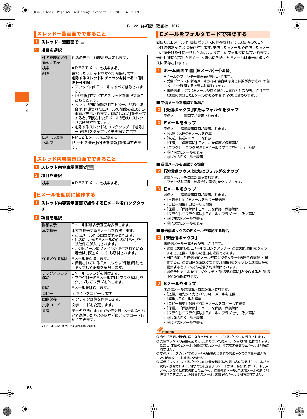 58aスレッド一覧画面でb項目を選択aスレッド内容表示画面でb項目を選択aスレッド内容表示画面で操作するEメールをロングタッチb項目を選択※ Eメールにより選択できる項目は異なります。受信したEメールは、受信ボックスに保存されます。送信済みのEメールは送信ボックスに保存されます。受信したEメールや送信したEメールが振分け条件に一致した場合は、設定したフォルダに保存されます。送信せずに保存したEメール、送信に失敗したEメールは未送信ボックスに保存されます。aホーム画面で （Eメール）→「切替」Eメールのフォルダ一覧画面が表示されます。•受信ボックスに新着メールがある場合は赤丸と件数が表示され、新着メールを確認すると青丸に変わります。•未送信ボックスにEメールがある場合は、青丸と件数が表示されます（送信に失敗したEメールがある場合は、赤丸に変わります）。■ 受信メールを確認する場合b「受信ボックス」またはフォルダをタップ受信メール一覧画面が表示されます。cEメールをタップ受信メール詳細表示画面が表示されます。•「返信」：返信のEメールを作成•「転送」：転送のEメールを作成•「保護」／「保護解除」：Eメールを保護／保護解除•「フラグ」／「フラグ解除」：Eメールにフラグを付ける／解除•：前のEメールを表示•：次のEメールを表示■ 送信メールを確認する場合b「送信ボックス」またはフォルダをタップ送信メール一覧画面が表示されます。•フォルダを選択した場合は「送信」をタップします。cEメールをタップ送信メール詳細表示画面が表示されます。•「再送信」：同じEメールをもう一度送信•「コピー編集」：コピーして編集•「保護」／「保護解除」：Eメールを保護／保護解除•「フラグ」／「フラグ解除」：Eメールにフラグを付ける／解除•：前のEメールを表示•：次のEメールを表示■ 未送信ボックスのEメールを確認する場合b「未送信ボックス」未送信メール一覧画面が表示されます。•送信に失敗したEメールをロングタッチ→「送信失敗理由」をタップすると、送信に失敗した理由を確認できます。•日時指定した送信予約メールをロングタッチ→「送信予約情報」と操作すると、送信日時を確認できます。「編集」をタップして送信日時を編集すると、いったん送信予約は解除されます。•送信予約メールをロングタッチ→「送信予約解除」と操作すると、送信予約が解除されます。cEメールをタップ未送信メール詳細表示画面が表示されます。•「送信」：宛先が入力されているEメールを送信•「編集」：Eメールを編集•「コピー編集」：保護されたEメールをコピーして編集•「保護」／「保護解除」：Eメールを保護／保護解除•「フラグ」／「フラグ解除」：Eメールにフラグを付ける／解除•：前のEメールを表示•：次のEメールを表示◎ 宛先が不明で相手に届かなかったEメールは、送信ボックスに保存されます。◎ 受信ボックスの容量を超えると、最も古い既読メールが自動的に削除されます。ただし、未読のEメール、保護されたEメール、本文を未受信のEメールは削除されません。◎ 受信ボックスのすべてのメールが未読の状態で受信ボックスの容量を超えると、新着メールを受信できません。◎ 送信ボックス・未送信ボックスの容量を超えると、最も古い送信済みメールが自動的に削除されます。削除できる送信済みメールがない場合は、サーバーに元のメールがなく転送に失敗したEメール、送信失敗メール、未送信メールの順に削除されます。ただし、保護されたメール、送信予約メールは削除されません。スレッド一覧画面でできること件名を表示／件名を非表示件名の表示／非表示を設定します。検索 XP.57「Eメールを検索する」削除 選択したスレッドをすべて削除します。削除するスレッドにチェックを付ける→「削除」→「削除」•スレッド内のEメールはすべて削除されます。•「全選択」ですべてのスレッドを選択することもできます。•スレッド内に保護されたEメールがある場合は、保護されたEメールの削除を確認する画面が表示されます。「削除しない」をタップすると、保護されたEメールが残り、スレッドは削除されません。•削除するスレッドをロングタッチ→「削除」→「削除」をタップしても削除できます。Eメール設定 XP.62「Eメールを設定する」ヘルプ 「サービス概要」や「更新情報」を確認できます。スレッド内容表示画面でできること検索 XP.57「Eメールを検索する」Eメールを個別に操作する詳細表示 Eメール詳細表示画面を表示します。本文転送 本文を転送するEメールを作成します。•送信メール作成画面が表示されます。•件名には、元のEメールの件名に「Fw:」を付けた件名が入力されます。•元のEメールにファイルが添付されている場合は、転送メールにも添付されます。保護／保護解除 Eメールを保護します。•保護されているEメールでは「保護解除」をタップして保護を解除します。フラグ／フラグ解除Eメールにフラグを付けます。•フラグ付きのEメールでは「フラグ解除」をタップしてフラグを外します。削除 Eメールを削除します。コピー テキストをコピーします。画像保存 インライン画像を保存します。文字コード 文字コードを変更します。共有 データをBluetooth®や赤外線、メール添付などで送信したり、SNSなどにアップロードしたりできます。Eメールをフォルダモードで確認するFJL22_s.book  Page 58  Wednesday, October 16, 2013  5:05 PMFJL22　詳細版　確認校　1017