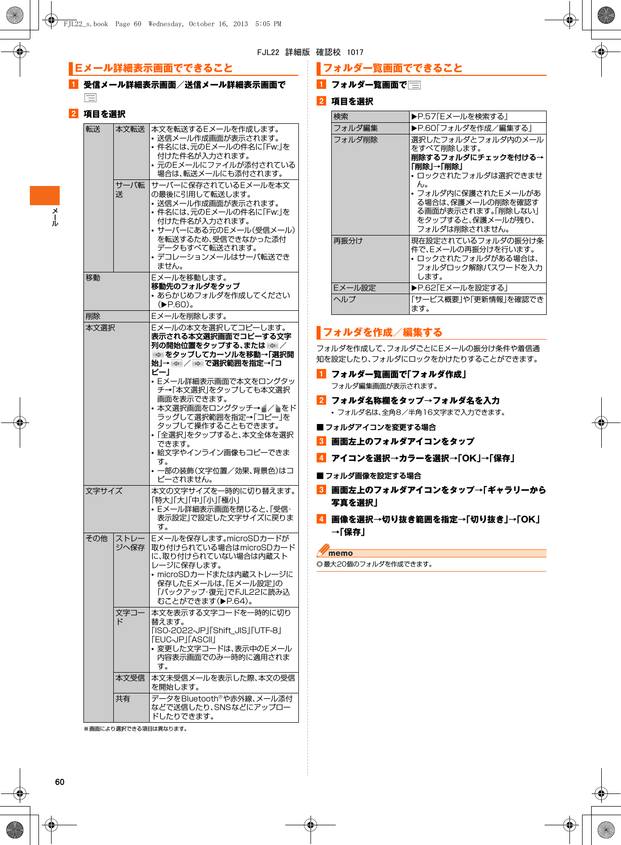 60a受信メール詳細表示画面／送信メール詳細表示画面でb項目を選択※ 画面により選択できる項目は異なります。aフォルダ一覧画面でb項目を選択フォルダを作成して、フォルダごとにEメールの振分け条件や着信通知を設定したり、フォルダにロックをかけたりすることができます。aフォルダ一覧画面で「フォルダ作成」フォルダ編集画面が表示されます。bフォルダ名称欄をタップ→フォルダ名を入力•フォルダ名は、全角8／半角16文字まで入力できます。■ フォルダアイコンを変更する場合c画面左上のフォルダアイコンをタップdアイコンを選択→カラーを選択→「OK」→「保存」■ フォルダ画像を設定する場合c画面左上のフォルダアイコンをタップ→「ギャラリーから写真を選択」d画像を選択→切り抜き範囲を指定→「切り抜き」→「OK」→「保存」◎ 最大20個のフォルダを作成できます。Eメール詳細表示画面でできること転送 本文転送 本文を転送するEメールを作成します。•送信メール作成画面が表示されます。•件名には、元のEメールの件名に「Fw:」を付けた件名が入力されます。•元のEメールにファイルが添付されている場合は、転送メールにも添付されます。サーバ転送サーバーに保存されているEメールを本文の最後に引用して転送します。•送信メール作成画面が表示されます。•件名には、元のEメールの件名に「Fw:」を付けた件名が入力されます。•サーバーにある元のEメール（受信メール）を転送するため、受信できなかった添付データもすべて転送されます。•デコレーションメールはサーバ転送できません。移動 Eメールを移動します。移動先のフォルダをタップ•あらかじめフォルダを作成してください（XP.60）。削除 Eメールを削除します。本文選択 Eメールの本文を選択してコピーします。表示される本文選択画面でコピーする文字列の開始位置をタップする、または ／をタップしてカーソルを移動→「選択開始」→／で選択範囲を指定→「コピー」•Eメール詳細表示画面で本文をロングタッチ→「本文選択」をタップしても本文選択画面を表示できます。•本文選択画面をロングタッチ→ ／ をドラッグして選択範囲を指定→「コピー」をタップして操作することもできます。•「全選択」をタップすると、本文全体を選択できます。•絵文字やインライン画像もコピーできます。•一部の装飾（文字位置／効果、背景色）はコピーされません。文字サイズ 本文の文字サイズを一時的に切り替えます。「特大」「大」「中」「小」「極小」•Eメール詳細表示画面を閉じると、「受信・表示設定」で設定した文字サイズに戻ります。その他 ストレージへ保存Eメールを保存します。microSDカードが取り付けられている場合はmicroSDカードに、取り付けられていない場合は内蔵ストレージに保存します。•microSDカードまたは内蔵ストレージに保存したEメールは、「Eメール設定」の「バックアップ・復元」でFJL22に読み込むことができます（XP.64）。文字コード本文を表示する文字コードを一時的に切り替えます。「ISO-2022-JP」「Shift_JIS」「UTF-8」「EUC-JP」「ASCII」•変更した文字コードは、表示中のEメール内容表示画面でのみ一時的に適用されます。本文受信 本文未受信メールを表示した際、本文の受信を開始します。共有 データをBluetooth®や赤外線、メール添付などで送信したり、SNSなどにアップロードしたりできます。フォルダ一覧画面でできること検索 XP.57「Eメールを検索する」フォルダ編集 XP.60「フォルダを作成／編集する」フォルダ削除 選択したフォルダとフォルダ内のメールをすべて削除します。削除するフォルダにチェックを付ける→「削除」→「削除」•ロックされたフォルダは選択できません。•フォルダ内に保護されたEメールがある場合は、保護メールの削除を確認する画面が表示されます。「削除しない」をタップすると、保護メールが残り、フォルダは削除されません。再振分け 現在設定されているフォルダの振分け条件で、Eメールの再振分けを行います。•ロックされたフォルダがある場合は、フォルダロック解除パスワードを入力します。Eメール設定 XP.62「Eメールを設定する」ヘルプ 「サービス概要」や「更新情報」を確認できます。フォルダを作成／編集するFJL22_s.book  Page 60  Wednesday, October 16, 2013  5:05 PMFJL22　詳細版　確認校　1017