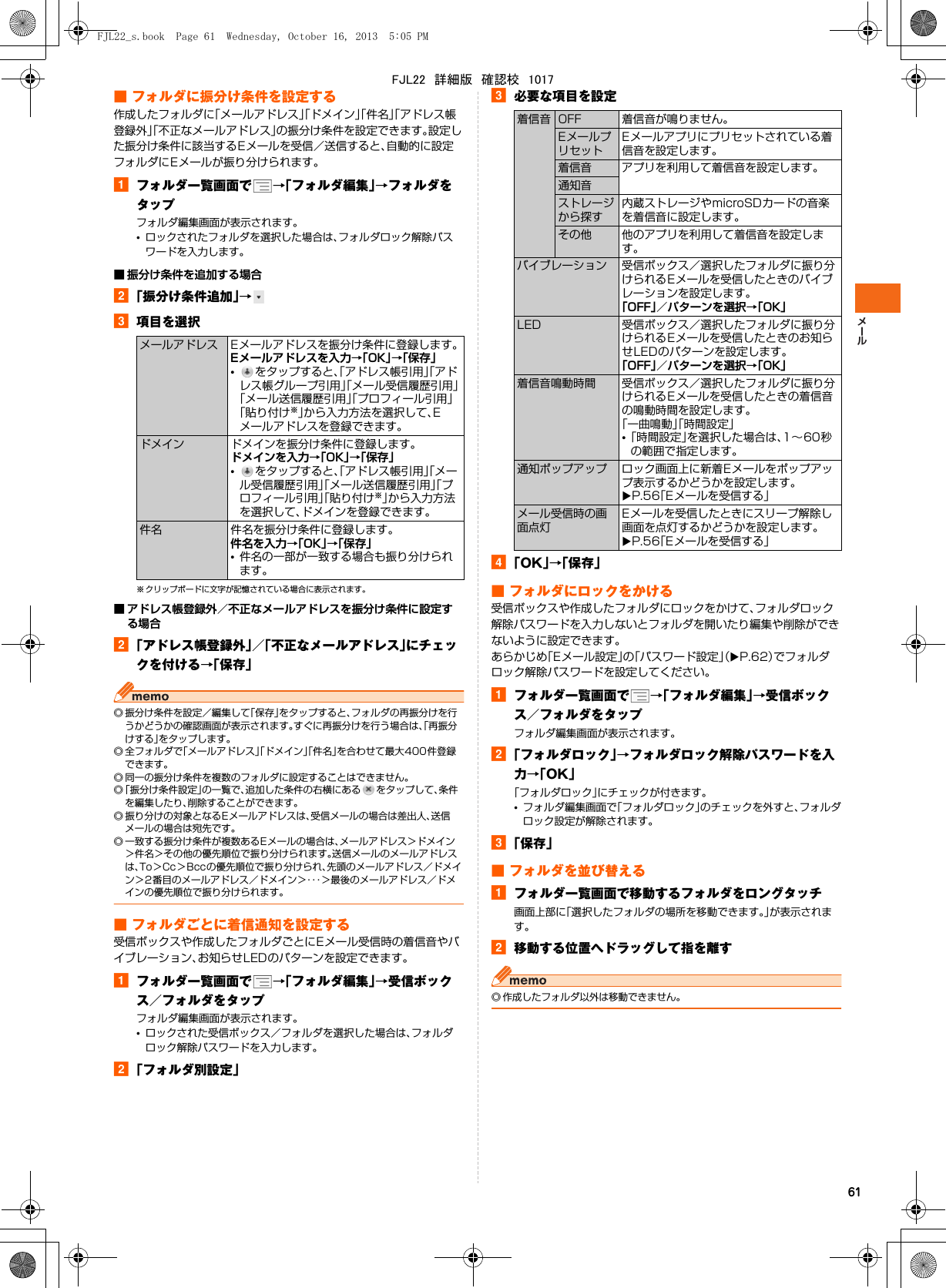 61■ フォルダに振分け条件を設定する作成したフォルダに「メールアドレス」「ドメイン」「件名」「アドレス帳登録外」「不正なメールアドレス」の振分け条件を設定できます。設定した振分け条件に該当するEメールを受信／送信すると、自動的に設定フォルダにEメールが振り分けられます。aフォルダ一覧画面で →「フォルダ編集」→フォルダをタップフォルダ編集画面が表示されます。•ロックされたフォルダを選択した場合は、フォルダロック解除パスワードを入力します。■ 振分け条件を追加する場合b「振分け条件追加」→c項目を選択※ クリップボードに文字が記憶されている場合に表示されます。■ アドレス帳登録外／不正なメールアドレスを振分け条件に設定する場合b「アドレス帳登録外」／「不正なメールアドレス」にチェックを付ける→「保存」◎ 振分け条件を設定／編集して「保存」をタップすると、フォルダの再振分けを行うかどうかの確認画面が表示されます。すぐに再振分けを行う場合は、「再振分けする」をタップします。◎ 全フォルダで「メールアドレス」「ドメイン」「件名」を合わせて最大400件登録できます。◎ 同一の振分け条件を複数のフォルダに設定することはできません。◎「振分け条件設定」の一覧で、追加した条件の右横にある をタップして、条件を編集したり、削除することができます。◎ 振り分けの対象となるEメールアドレスは、受信メールの場合は差出人、送信メールの場合は宛先です。◎ 一致する振分け条件が複数あるEメールの場合は、メールアドレス＞ドメイン＞件名＞その他の優先順位で振り分けられます。送信メールのメールアドレスは、To＞Cc＞Bccの優先順位で振り分けられ、先頭のメールアドレス／ドメイン＞2番目のメールアドレス／ドメイン＞・・・＞最後のメールアドレス／ドメインの優先順位で振り分けられます。■ フォルダごとに着信通知を設定する受信ボックスや作成したフォルダごとにEメール受信時の着信音やバイブレーション、お知らせLEDのパターンを設定できます。aフォルダ一覧画面で →「フォルダ編集」→受信ボックス／フォルダをタップフォルダ編集画面が表示されます。•ロックされた受信ボックス／フォルダを選択した場合は、フォルダロック解除パスワードを入力します。b「フォルダ別設定」c必要な項目を設定d「OK」→「保存」■ フォルダにロックをかける受信ボックスや作成したフォルダにロックをかけて、フォルダロック解除パスワードを入力しないとフォルダを開いたり編集や削除ができないように設定できます。あらかじめ「Eメール設定」の「パスワード設定」（XP.62）でフォルダロック解除パスワードを設定してください。aフォルダ一覧画面で →「フォルダ編集」→受信ボックス／フォルダをタップフォルダ編集画面が表示されます。b「フォルダロック」→フォルダロック解除パスワードを入力→「OK」「フォルダロック」にチェックが付きます。•フォルダ編集画面で「フォルダロック」のチェックを外すと、フォルダロック設定が解除されます。c「保存」■ フォルダを並び替えるaフォルダ一覧画面で移動するフォルダをロングタッチ画面上部に「選択したフォルダの場所を移動できます。」が表示されます。b移動する位置へドラッグして指を離す◎ 作成したフォルダ以外は移動できません。メールアドレス Eメールアドレスを振分け条件に登録します。Eメールアドレスを入力→「OK」→「保存」•をタップすると、「アドレス帳引用」「アドレス帳グループ引用」「メール受信履歴引用」「メール送信履歴引用」「プロフィール引用」「貼り付け※」から入力方法を選択して、Eメールアドレスを登録できます。ドメイン ドメインを振分け条件に登録します。ドメインを入力→「OK」→「保存」•をタップすると、「アドレス帳引用」「メール受信履歴引用」「メール送信履歴引用」「プロフィール引用」「貼り付け※」から入力方法を選択して、ドメインを登録できます。件名 件名を振分け条件に登録します。件名を入力→「OK」→「保存」•件名の一部が一致する場合も振り分けられます。着信音 OFF 着信音が鳴りません。EメールプリセットEメールアプリにプリセットされている着信音を設定します。着信音 アプリを利用して着信音を設定します。通知音ストレージから探す内蔵ストレージやmicroSDカードの音楽を着信音に設定します。その他 他のアプリを利用して着信音を設定します。バイブレーション 受信ボックス／選択したフォルダに振り分けられるEメールを受信したときのバイブレーションを設定します。「OFF」／パターンを選択→「OK」LED 受信ボックス／選択したフォルダに振り分けられるEメールを受信したときのお知らせLEDのパターンを設定します。「OFF」／パターンを選択→「OK」着信音鳴動時間 受信ボックス／選択したフォルダに振り分けられるEメールを受信したときの着信音の鳴動時間を設定します。「一曲鳴動」「時間設定」•「時間設定」を選択した場合は、1∼60秒の範囲で指定します。通知ポップアップ ロック画面上に新着Eメールをポップアップ表示するかどうかを設定します。XP.56「Eメールを受信する」メール受信時の画面点灯Eメールを受信したときにスリープ解除し画面を点灯するかどうかを設定します。XP.56「Eメールを受信する」FJL22_s.book  Page 61  Wednesday, October 16, 2013  5:05 PMFJL22　詳細版　確認校　1017