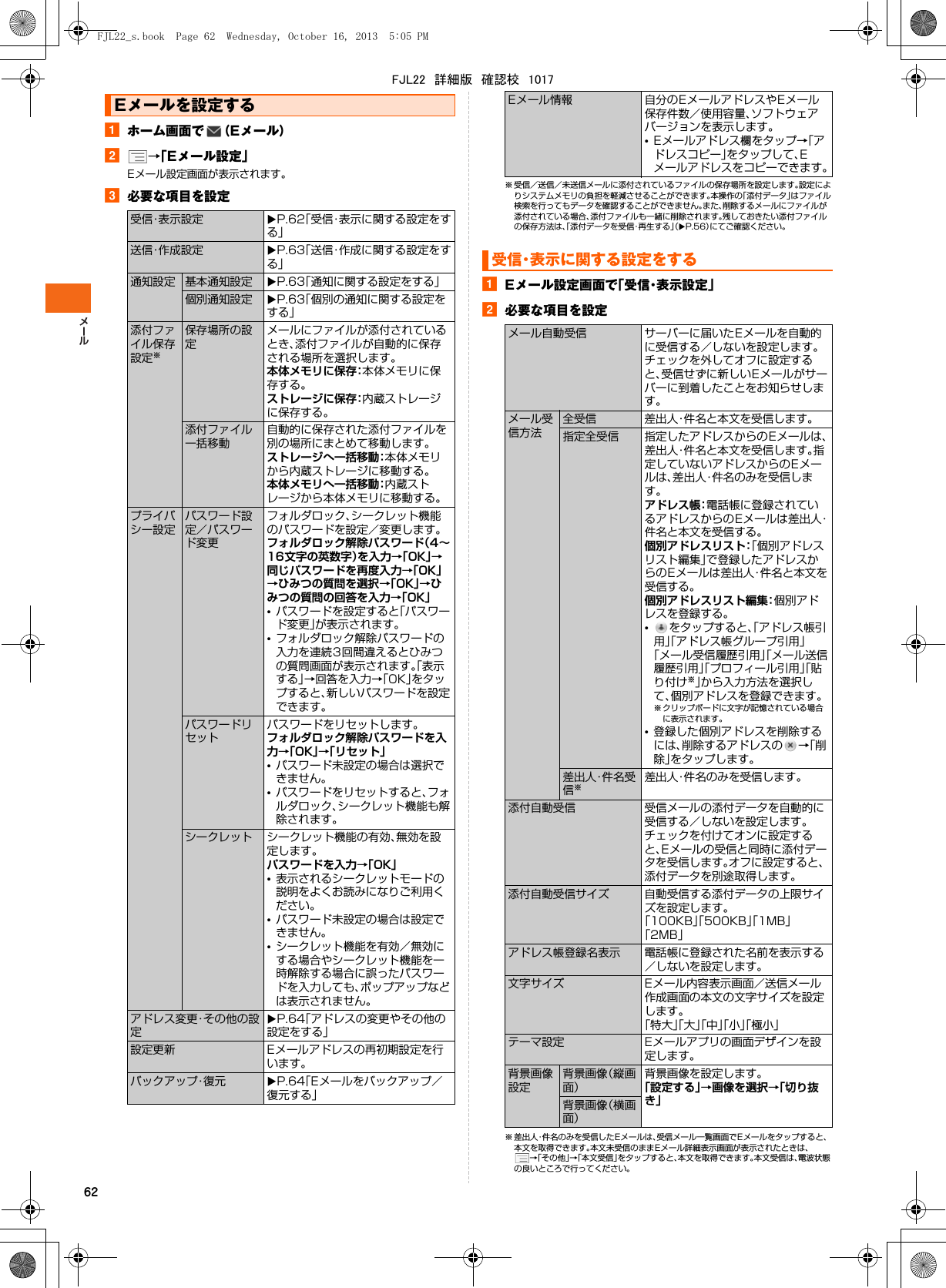 62aホーム画面で （Eメール）b→「Eメール設定」Eメール設定画面が表示されます。c必要な項目を設定※ 受信／送信／未送信メールに添付されているファイルの保存場所を設定します。設定によりシステムメモリの負担を軽減させることができます。本操作の「添付データ」はファイル検索を行ってもデータを確認することができません。また、削除するメールにファイルが添付されている場合、添付ファイルも一緒に削除されます。残しておきたい添付ファイルの保存方法は、「添付データを受信・再生する」（XP.56）にてご確認ください。aEメール設定画面で「受信・表示設定」b必要な項目を設定※ 差出人・件名のみを受信したEメールは、受信メール一覧画面で Eメールをタップすると、本文を取得できます。本文未受信のままEメール詳細表示画面が表示されたときは、→「その他」→「本文受信」をタップすると、本文を取得できます。本文受信は、電波状態の良いところで行ってください。Eメールを設定する受信・表示設定 XP.62「受信・表示に関する設定をする」送信・作成設定 XP.63「送信・作成に関する設定をする」通知設定 基本通知設定 XP.63「通知に関する設定をする」個別通知設定 XP.63「個別の通知に関する設定をする」添付ファイル保存設定※保存場所の設定メールにファイルが添付されているとき、添付ファイルが自動的に保存される場所を選択します。本体メモリに保存：本体メモリに保存する。ストレージに保存：内蔵ストレージに保存する。添付ファイル一括移動自動的に保存された添付ファイルを別の場所にまとめて移動します。ストレージへ一括移動：本体メモリから内蔵ストレージに移動する。本体メモリへ一括移動：内蔵ストレージから本体メモリに移動する。プライバシー設定パスワード設定／パスワード変更フォルダロック、シークレット機能のパスワードを設定／変更します。フォルダロック解除パスワード（4∼16文字の英数字）を入力→「OK」→同じパスワードを再度入力→「OK」→ひみつの質問を選択→「OK」→ひみつの質問の回答を入力→「OK」•パスワードを設定すると「パスワード変更」が表示されます。•フォルダロック解除パスワードの入力を連続3回間違えるとひみつの質問画面が表示されます。「表示する」→回答を入力→「OK」をタップすると、新しいパスワードを設定できます。パスワードリセットパスワードをリセットします。フォルダロック解除パスワードを入力→「OK」→「リセット」•パスワード未設定の場合は選択できません。•パスワードをリセットすると、フォルダロック、シークレット機能も解除されます。シークレット シークレット機能の有効、無効を設定します。パスワードを入力→「OK」•表示されるシークレットモードの説明をよくお読みになりご利用ください。•パスワード未設定の場合は設定できません。•シークレット機能を有効／無効にする場合やシークレット機能を一時解除する場合に誤ったパスワードを入力しても、ポップアップなどは表示されません。アドレス変更・その他の設定XP.64「アドレスの変更やその他の設定をする」設定更新 Eメールアドレスの再初期設定を行います。バックアップ・復元 XP.64「Eメールをバックアップ／復元する」Eメール情報 自分のEメールアドレスやEメール保存件数／使用容量、ソフトウェアバージョンを表示します。•Eメールアドレス欄をタップ→「アドレスコピー」をタップして、Eメールアドレスをコピーできます。受信・表示に関する設定をするメール自動受信 サーバーに届いたEメールを自動的に受信する／しないを設定します。チェックを外してオフに設定すると、受信せずに新しいEメールがサーバーに到着したことをお知らせします。メール受信方法全受信 差出人・件名と本文を受信します。指定全受信 指定したアドレスからのEメールは、差出人・件名と本文を受信します。指定していないアドレスからのEメールは、差出人・件名のみを受信します。アドレス帳：電話帳に登録されているアドレスからのEメールは差出人・件名と本文を受信する。個別アドレスリスト：「個別アドレスリスト編集」で登録したアドレスからのEメールは差出人・件名と本文を受信する。個別アドレスリスト編集：個別アドレスを登録する。•をタップすると、「アドレス帳引用」「アドレス帳グループ引用」「メール受信履歴引用」「メール送信履歴引用」「プロフィール引用」「貼り付け※」から入力方法を選択して、個別アドレスを登録できます。※ クリップボードに文字が記憶されている場合に表示されます。•登録した個別アドレスを削除するには、削除するアドレスの →「削除」をタップします。差出人・件名受信※差出人・件名のみを受信します。添付自動受信 受信メールの添付データを自動的に受信する／しないを設定します。チェックを付けてオンに設定すると、Eメールの受信と同時に添付データを受信します。オフに設定すると、添付データを別途取得します。添付自動受信サイズ 自動受信する添付データの上限サイズを設定します。「100KB」「500KB」「1MB」「2MB」アドレス帳登録名表示 電話帳に登録された名前を表示する／しないを設定します。文字サイズ Eメール内容表示画面／送信メール作成画面の本文の文字サイズを設定します。「特大」「大」「中」「小」「極小」テーマ設定 Eメールアプリの画面デザインを設定します。背景画像設定背景画像（縦画面）背景画像を設定します。「設定する」→画像を選択→「切り抜き」背景画像（横画面）FJL22_s.book  Page 62  Wednesday, October 16, 2013  5:05 PMFJL22　詳細版　確認校　1017