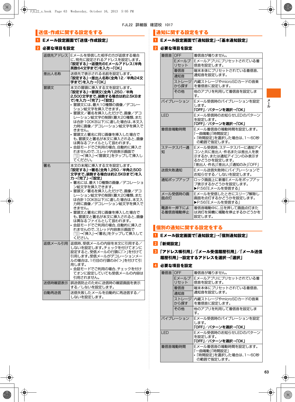 63aEメール設定画面で「送信・作成設定」b必要な項目を設定aEメール設定画面で「通知設定」→「基本通知設定」b必要な項目を設定aEメール設定画面で「通知設定」→「個別通知設定」b「新規設定」c「アドレス帳引用」／「メール受信履歴引用」／「メール送信履歴引用」→設定するアドレスを選択→「選択」d必要な項目を設定送信・作成に関する設定をする返信先アドレス Eメールを受信した相手の方が返信する場合に、宛先に設定されるアドレスを設定します。「設定する」→返信先のEメールアドレス（半角英数64文字まで）を入力→「OK」差出人名称 送信先で表示される名前を設定します。「設定する」→差出人名称（全角12／半角24文字まで）を入力→「OK」冒頭文 本文の冒頭に挿入する文を設定します。「設定する」→冒頭文（全角1,250／半角2,500文字まで。装飾する場合は約2.5KBまで）を入力→「完了」→「設定」•冒頭文には、最大10種類の画像／デコレーション絵文字を挿入できます。•冒頭文／署名を挿入しただけで、画像／デコレーション絵文字の制限（最大20種類、または合計100KB以下）に達した場合は、本文入力時に画像／デコレーション絵文字を挿入できません。•冒頭文と署名に同じ画像を挿入した場合でも、冒頭文と署名が本文に挿入されると、画像は異なるファイルとして扱われます。•会話モードでご利用の場合、自動的に挿入されませんので、スレッド内容表示画面で→「挿入」→「冒頭文」をタップして挿入してください。署名 本文の末尾に挿入する文を設定します。「設定する」→署名（全角1,250／半角2,500文字まで。装飾する場合は約2.5KBまで）を入力→「完了」→「設定」•署名には、最大10種類の画像／デコレーション絵文字を挿入できます。•冒頭文／署名を挿入しただけで、画像／デコレーション絵文字の制限（最大20種類、または合計100KB以下）に達した場合は、本文入力時に画像／デコレーション絵文字を挿入できません。•冒頭文と署名に同じ画像を挿入した場合でも、冒頭文と署名が本文に挿入されると、画像は異なるファイルとして扱われます。•会話モードでご利用の場合、自動的に挿入されませんので、スレッド内容表示画面で→「挿入」→「署名」をタップして挿入してください。返信メール引用 返信時、受信メールの内容を本文に引用する／しないを設定します。チェックを付けてオンに設定すると、受信メールの行頭に「＞」を付けて引用します。受信メールがデコレーションメールの場合は、1行目の行頭のみ「＞」を付けて引用します。•会話モードでご利用の場合、チェックを付けてオンに設定していても受信メールの内容は引用されません。送信時確認表示 誤送信防止のために送信時の確認画面を表示する／しないを設定します。自動再送信 送信失敗したメールを自動的に再送信する／しないを設定します。通知に関する設定をする着信音 OFF 着信音が鳴りません。EメールプリセットEメールアプリにプリセットされている着信音を設定します。着信音 端末本体にプリセットされている着信音、通知音を設定します。通知音ストレージから探す内蔵ストレージやmicroSDカードの音楽を着信音に設定します。その他 他のアプリを利用して着信音を設定します。バイブレーション Eメール受信時のバイブレーションを設定します。「OFF」／パターンを選択→「OK」LED Eメール受信時のお知らせLEDのパターンを設定します。「OFF」／パターンを選択→「OK」着信音鳴動時間 Eメール着信音の鳴動時間を設定します。「一曲鳴動」「時間設定」•「時間設定」を選択した場合は、1∼60秒の範囲で指定します。ステータスバー通知Eメール受信時、ステータスバーに通知アイコンと共に差出人・件名または差出人を表示するか、または通知アイコンのみ表示するかどうかを設定します。「差出人・件名」「差出人」「通知のみ」「OFF」送信失敗通知 Eメール送信失敗時にバイブレーションでお知らせする／しないを設定します。通知ポップアップ ロック画面上に新着Eメールをポップアップ表示するかどうかを設定します。XP.56「Eメールを受信する」メール受信時の画面点灯Eメールを受信したときにスリープ解除し画面を点灯するかどうかを設定します。XP.56「Eメールを受信する」電源キー押下による着信音鳴動停止着信音鳴動中に、Pを押して画面点灯または消灯を契機に鳴動を停止するかどうかを設定します。個別の通知に関する設定をする着信音 OFF 着信音が鳴りません。EメールプリセットEメールアプリにプリセットされている着信音を設定します。着信音 端末本体にプリセットされている着信音、通知音を設定します。通知音ストレージから探す内蔵ストレージやmicroSDカードの音楽を着信音に設定します。その他 他のアプリを利用して着信音を設定します。バイブレーション Eメール受信時のバイブレーションを設定します。「OFF」／パターンを選択→「OK」LED Eメール受信時のお知らせLEDのパターンを設定します。「OFF」／パターンを選択→「OK」着信音鳴動時間 Eメール着信音の鳴動時間を設定します。「一曲鳴動」「時間設定」•「時間設定」を選択した場合は、1∼60秒の範囲で指定します。FJL22_s.book  Page 63  Wednesday, October 16, 2013  5:05 PMFJL22　詳細版　確認校　1017