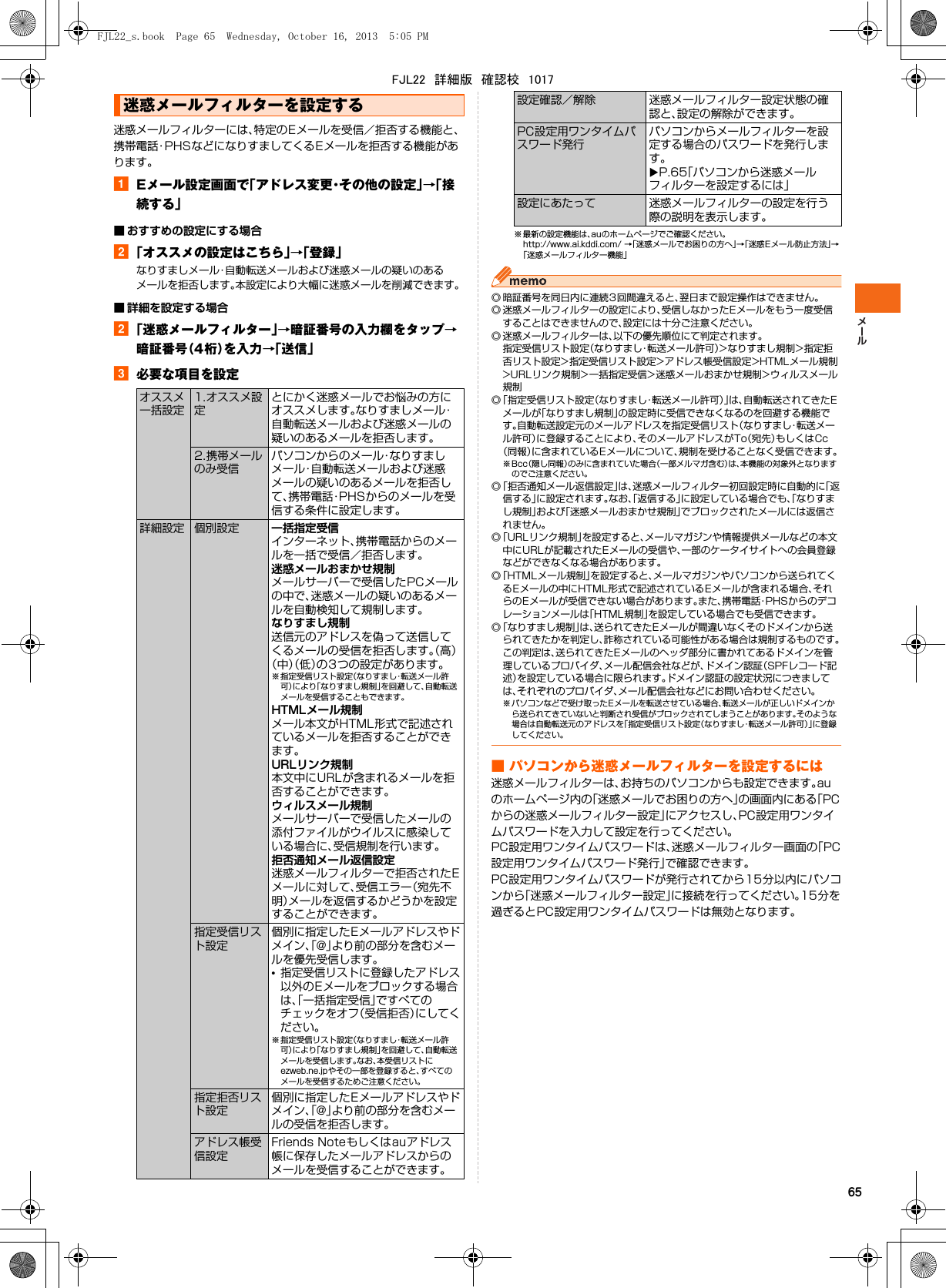 65迷惑メールフィルターには、特定のEメールを受信／拒否する機能と、携帯電話･PHSなどになりすましてくるEメールを拒否する機能があります。aEメール設定画面で「アドレス変更・その他の設定」→「接続する」■ おすすめの設定にする場合b「オススメの設定はこちら」→「登録」なりすましメール・自動転送メールおよび迷惑メールの疑いのあるメールを拒否します。本設定により大幅に迷惑メールを削減できます。■ 詳細を設定する場合b「迷惑メールフィルター」→暗証番号の入力欄をタップ→暗証番号（4桁）を入力→「送信」c必要な項目を設定※ 最新の設定機能は、auのホームページでご確認ください。http://www.ai.kddi.com/ →「迷惑メールでお困りの方へ」→「迷惑Eメール防止方法」→「迷惑メールフィルター機能」◎ 暗証番号を同日内に連続3回間違えると、翌日まで設定操作はできません。◎ 迷惑メールフィルターの設定により、受信しなかったEメールをもう一度受信することはできませんので、設定には十分ご注意ください。◎ 迷惑メールフィルターは、以下の優先順位にて判定されます。指定受信リスト設定（なりすまし・転送メール許可）&gt;なりすまし規制&gt;指定拒否リスト設定&gt;指定受信リスト設定&gt;アドレス帳受信設定&gt;HTMLメール規制&gt;URLリンク規制&gt;一括指定受信&gt;迷惑メールおまかせ規制&gt;ウィルスメール規制◎「指定受信リスト設定（なりすまし・転送メール許可）」は、自動転送されてきたEメールが「なりすまし規制」の設定時に受信できなくなるのを回避する機能です。自動転送設定元のメールアドレスを指定受信リスト（なりすまし・転送メール許可）に登録することにより、そのメールアドレスがTo（宛先）もしくはCc（同報）に含まれているEメールについて、規制を受けることなく受信できます。※Bcc（隠し同報）のみに含まれていた場合（一部メルマガ含む）は、本機能の対象外となりますのでご注意ください。◎「拒否通知メール返信設定」は、迷惑メールフィルター初回設定時に自動的に「返信する」に設定されます。なお、「返信する」に設定している場合でも、「なりすまし規制」および「迷惑メールおまかせ規制」でブロックされたメールには返信されません。◎「URLリンク規制」を設定すると、メールマガジンや情報提供メールなどの本文中にURLが記載されたEメールの受信や、一部のケータイサイトへの会員登録などができなくなる場合があります。◎「HTMLメール規制」を設定すると、メールマガジンやパソコンから送られてくるEメールの中にHTML形式で記述されているEメールが含まれる場合、それらのEメールが受信できない場合があります。また、携帯電話・PHSからのデコレーションメールは「HTML規制」を設定している場合でも受信できます。◎「なりすまし規制」は、送られてきたEメールが間違いなくそのドメインから送られてきたかを判定し、詐称されている可能性がある場合は規制するものです。この判定は、送られてきたEメールのヘッダ部分に書かれてあるドメインを管理しているプロバイダ、メール配信会社などが、ドメイン認証（SPFレコード記述）を設定している場合に限られます。ドメイン認証の設定状況につきましては、それぞれのプロバイダ、メール配信会社などにお問い合わせください。※ パソコンなどで受け取った Eメールを転送させている場合、転送メールが正しいドメインから送られてきていないと判断され受信がブロックされてしまうことがあります。そのような場合は自動転送元のアドレスを「指定受信リスト設定（なりすまし・転送メール許可）」に登録してください。■ パソコンから迷惑メールフィルターを設定するには迷惑メールフィルターは、お持ちのパソコンからも設定できます。auのホームページ内の「迷惑メールでお困りの方へ」の画面内にある「PCからの迷惑メールフィルター設定」にアクセスし、PC設定用ワンタイムパスワードを入力して設定を行ってください。PC設定用ワンタイムパスワードは、迷惑メールフィルター画面の「PC設定用ワンタイムパスワード発行」で確認できます。PC設定用ワンタイムパスワードが発行されてから15分以内にパソコンから「迷惑メールフィルター設定」に接続を行ってください。15分を過ぎるとPC設定用ワンタイムパスワードは無効となります。迷惑メールフィルターを設定するオススメ一括設定1.オススメ設定とにかく迷惑メールでお悩みの方にオススメします。なりすましメール・自動転送メールおよび迷惑メールの疑いのあるメールを拒否します。2.携帯メールのみ受信パソコンからのメール・なりすましメール・自動転送メールおよび迷惑メールの疑いのあるメールを拒否して、携帯電話・PHSからのメールを受信する条件に設定します。詳細設定 個別設定 一括指定受信インターネット、携帯電話からのメールを一括で受信／拒否します。迷惑メールおまかせ規制メールサーバーで受信したPCメールの中で、迷惑メールの疑いのあるメールを自動検知して規制します。なりすまし規制送信元のアドレスを偽って送信してくるメールの受信を拒否します。（高）（中）（低）の3つの設定があります。※ 指定受信リスト設定（なりすまし・転送メール許可）により「なりすまし規制」を回避して、自動転送メールを受信することもできます。HTMLメール規制メール本文がHTML形式で記述されているメールを拒否することができます。URLリンク規制本文中にURLが含まれるメールを拒否することができます。ウィルスメール規制メールサーバーで受信したメールの添付ファイルがウイルスに感染している場合に、受信規制を行います。拒否通知メール返信設定迷惑メールフィルターで拒否されたEメールに対して、受信エラー（宛先不明）メールを返信するかどうかを設定することができます。指定受信リスト設定個別に指定したEメールアドレスやドメイン、「@」より前の部分を含むメールを優先受信します。•指定受信リストに登録したアドレス以外のEメールをブロックする場合は、「一括指定受信」ですべてのチェックをオフ（受信拒否）にしてください。※ 指定受信リスト設定（なりすまし・転送メール許可）により「なりすまし規制」を回避して、自動転送メールを受信します。なお、本受信リストにezweb.ne.jpやその一部を登録すると、すべてのメールを受信するためご注意ください。指定拒否リスト設定個別に指定したEメールアドレスやドメイン、「@」より前の部分を含むメールの受信を拒否します。アドレス帳受信設定Friends Noteもしくはauアドレス帳に保存したメールアドレスからのメールを受信することができます。設定確認／解除 迷惑メールフィルター設定状態の確認と、設定の解除ができます。PC設定用ワンタイムパスワード発行パソコンからメールフィルターを設定する場合のパスワードを発行します。XP.65「パソコンから迷惑メールフィルターを設定するには」設定にあたって 迷惑メールフィルターの設定を行う際の説明を表示します。FJL22_s.book  Page 65  Wednesday, October 16, 2013  5:05 PMFJL22　詳細版　確認校　1017