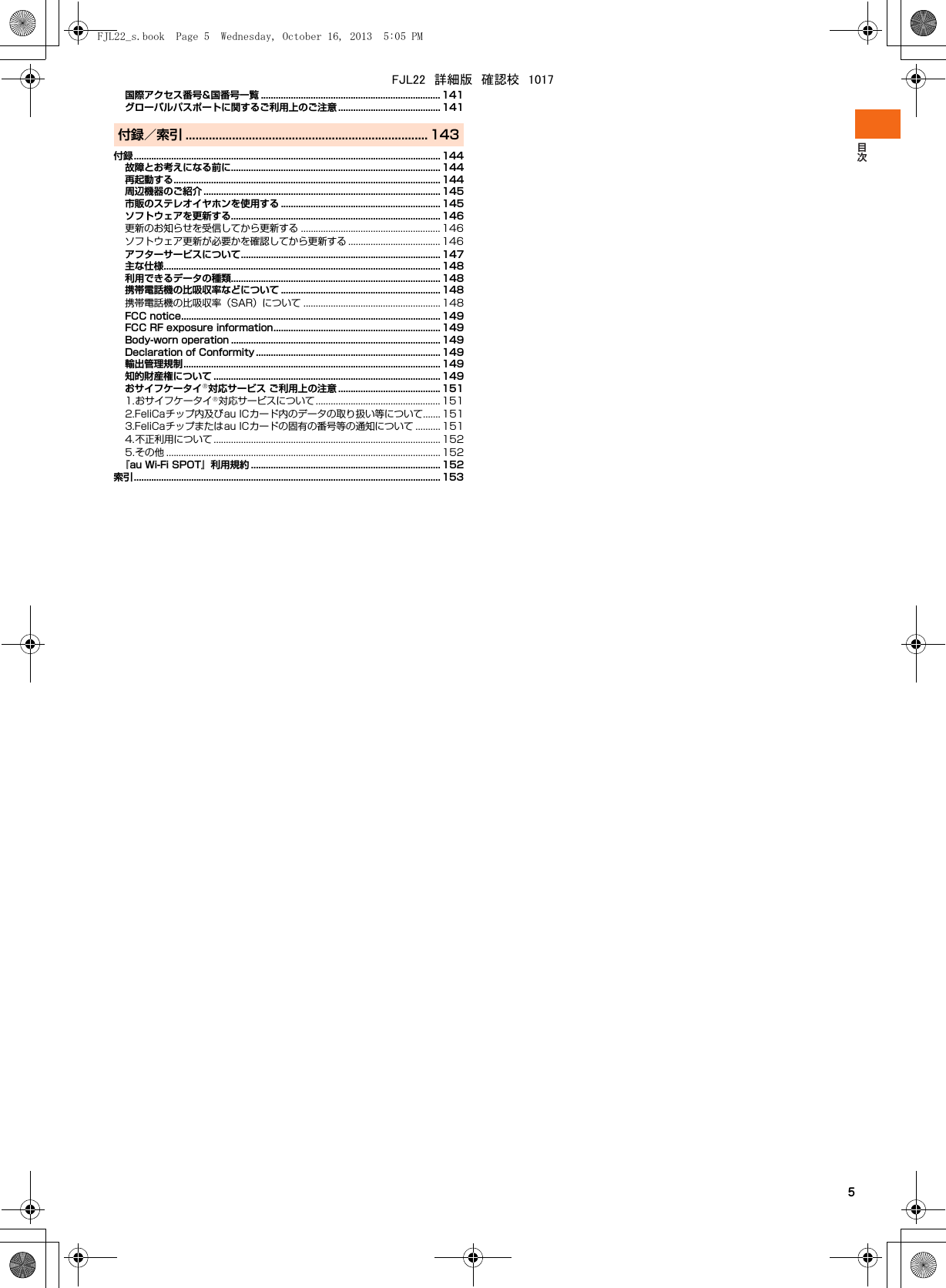 5国際アクセス番号&amp;国番号一覧 ........................................................................ 141グローバルパスポートに関するご利用上のご注意 ......................................... 141付録／索引 ......................................................................... 143付録........................................................................................................................... 144故障とお考えになる前に.................................................................................... 144再起動する........................................................................................................... 144周辺機器のご紹介 ............................................................................................... 145市販のステレオイヤホンを使用する ................................................................ 145ソフトウェアを更新する.................................................................................... 146更新のお知らせを受信してから更新する ........................................................ 146ソフトウェア更新が必要かを確認してから更新する ..................................... 146アフターサービスについて................................................................................ 147主な仕様............................................................................................................... 148利用できるデータの種類.................................................................................... 148携帯電話機の比吸収率などについて ................................................................ 148携帯電話機の比吸収率（SAR）について ....................................................... 148FCC notice........................................................................................................ 149FCC RF exposure information................................................................... 149Body-worn operation .................................................................................... 149Declaration of Conformity .......................................................................... 149輸出管理規制....................................................................................................... 149知的財産権について ........................................................................................... 149おサイフケータイ®対応サービス ご利用上の注意 ......................................... 1511.おサイフケータイ®対応サービスについて .................................................. 1512.FeliCaチップ内及びau ICカード内のデータの取り扱い等について....... 1513.FeliCaチップまたはau ICカードの固有の番号等の通知について .......... 1514.不正利用について ........................................................................................... 1525.その他 .............................................................................................................. 152『au Wi-Fi SPOT』利用規約 ............................................................................ 152索引........................................................................................................................... 153FJL22_s.book  Page 5  Wednesday, October 16, 2013  5:05 PMFJL22　詳細版　確認校　1017