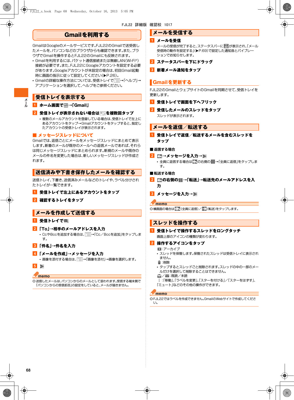 68Gmailを利用するGmailはGoogleのメールサービスです。FJL22のGmailで送受信したメールを、パソコンなどのブラウザからも確認できます。また、ブラウザでGmailを操作するとFJL22のGmailにも反映されます。•Gmailを利用するには、パケット通信接続または無線LAN（Wi-Fi®）接続が必要です。また、FJL22にGoogleアカウントを設定する必要があります。Googleアカウントが未設定の場合は、初回Gmail起動時に画面の指示に従って設定してください（XP.26）。•Gmailの詳細な操作方法については、受信トレイで →「ヘルプ」→アプリケーションを選択して、ヘルプをご参照ください。aホーム画面で →「Gmail」b受信トレイが表示されない場合は を複数回タップ•複数のメールアカウントを登録している場合は、受信トレイで左上にあるアカウントをタップ→Gmailアカウントをタップすると、指定したアカウントの受信トレイが表示されます。■ メッセージスレッドについてGmailでは、返信ごとにメールをメッセージスレッドにまとめて表示します。新着のメールが既存のメールへの返信メールであれば、それらは同じメッセージスレッドにまとめられます。新規のメールや既存のメールの件名を変更した場合は、新しいメッセージスレッドが作成されます。送信トレイ、下書き、送信済みメールなどのトレイや、ラベル分けされたトレイが一覧できます。a受信トレイで左上にあるアカウントをタップb確認するトレイをタップa受信トレイでb「To」→相手のメールアドレスを入力•CcやBccを追加する場合は、 →「Cc／Bccを追加」をタップします。c「件名」→件名を入力d「メールを作成」→メッセージを入力•画像を添付する場合は、 →「画像を添付」→画像を選択します。e◎ 送信したメールは、パソコンからのメールとして扱われます。受信する端末側で「パソコンからの受信拒否」の設定をしていると、メールが届きません。aメールを受信メールの受信が完了すると、ステータスバーに が表示され、「メール受信時の動作を設定する」（XP.69）で設定した通知音とバイブレーションでお知らせします。bステータスバーを下にドラッグc新着メール通知をタップFJL22のGmailとウェブサイトのGmailを同期させて、受信トレイを更新します。a受信トレイで画面を下へフリックb受信したメールのスレッドをタップスレッドが表示されます。a受信トレイで返信／転送するメールを含むスレッドをタップ■ 返信する場合b→メッセージを入力→•全員に返信する場合は の右側の →「全員に返信」をタップします。■ 転送する場合bの右側の →「転送」→転送先のメールアドレスを入力cメッセージを入力→◎ 横画面の場合は （全員に返信）／ （転送）をタップします。a受信トレイで操作するスレッドをロングタッチ画面上部のアイコンの種類が変わります。b操作するアイコンをタップ：アーカイブ•スレッドを保管します。保管されたスレッドは受信トレイに表示されません。：削 除•タップするとスレッドごと削除されます。スレッドの中の一部のメールだけを選択して削除することはできません。／ ：既読／未読：「移動」、「ラベルを変更」、「スターを付ける」／「スターをはずす」、「ミュート」などのその他の操作ができます。◎ FJL22ではラベルを作成できません。GmailのWebサイトで作成してください。受信トレイを表示する送信済みや下書き保存したメールを確認するメールを作成して送信するメールを受信するGmailを更新するメールを返信／転送するスレッドを操作するFJL22_s.book  Page 68  Wednesday, October 16, 2013  5:05 PMFJL22　詳細版　確認校　1017