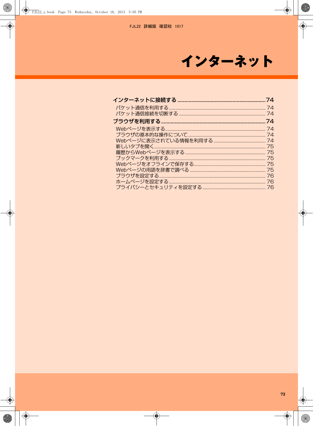 73インターネットインターネットに接続する ................................................................74パケット通信を利用する .............................................................................. 74パケット通信接続を切断する ...................................................................... 74ブラウザを利用する............................................................................74Webページを表示する................................................................................. 74ブラウザの基本的な操作について............................................................... 74Webページに表示されている情報を利用する .......................................... 74新しいタブを開く.......................................................................................... 75履歴からWebページを表示する ................................................................. 75ブックマークを利用する .............................................................................. 75Webページをオフラインで保存する.......................................................... 75Webページの用語を辞書で調べる ............................................................. 75ブラウザを設定する...................................................................................... 76ホームページを設定する .............................................................................. 76プライバシーとセキュリティを設定する................................................... 76FJL22_s.book  Page 73  Wednesday, October 16, 2013  5:05 PMFJL22　詳細版　確認校　1017
