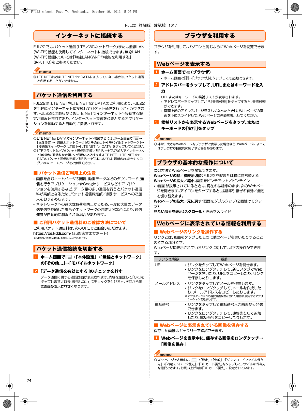 74インターネットに接続するFJL22では、パケット通信（LTE／3Gネットワーク）または無線LAN（Wi-Fi®）機能を使用してインターネットに接続できます。無線LAN（Wi-Fi®）機能については「無線LAN（Wi-Fi®）機能を利用する」（XP.110）をご参照ください。◎ LTE NETまたはLTE NET for DATAに加入していない場合は、パケット通信を利用することができません。FJL22は、LTE NETやLTE NET for DATAのご利用により、FJL22を手軽にインターネットに接続してパケット通信を行うことができます。FJL22にはあらかじめLTE NETでインターネットへ接続する設定が組み込まれており、インターネット接続を必要とするアプリケーションを起動すると自動的に接続されます。◎ LTE NET for DATAでインターネットへ接続するには、ホーム画面で →「本体設定」→「無線とネットワーク」の「その他...」→「モバイルネットワーク」→「接続先ネットワーク（LTE）」→「LTE NET for DATA」をタップしてください。◎ LTEフラットなどのパケット通信料定額／割引サービスご加入でインターネット接続時の通信料を定額でご利用いただけます。LTE NET／LTE NET for DATA、パケット通信料定額／割引サービスについては、最新のau総合カタログ／auのホームページをご参照ください。■ パケット通信ご利用上の注意•画像を含むホームページの閲覧、動画データなどのダウンロード、通信を行うアプリケーションやGoogleサービスなどのアプリケーションを使用するなど、データ量の多い通信を行うとパケット通信料が高額となるため、パケット通信料定額／割引サービスへのご加入をおすすめします。•ネットワークへの過大な負荷を防止するため、一度に大量のデータ送受信を継続した場合やネットワークの混雑状況などにより、通信速度が自動的に制限される場合があります。■ ご利用パケット通信料のご確認方法についてご利用パケット通信料は、次のURLでご照会いただけます。https://cs.kddi.com/（auお客さまサポート）※ 初回のご利用の際は、お申し込みが必要です。aホーム画面で →「本体設定」→「無線とネットワーク」の「その他...」→「モバイルネットワーク」b「データ通信を有効にする」のチェックを外すデータ通信に関する確認画面が表示されます。内容を確認して「OK」をタップします。「以後、表示しない」にチェックを付けると、次回から確認画面が表示されなくなります。ブラウザを利用するブラウザを利用して、パソコンと同じようにWebページを閲覧できます。aホーム画面で （ブラウザ）•ホーム画面で →「ブラウザ」をタップしても起動できます。bアドレスバーをタップして、URLまたはキーワードを入力URLまたはキーワードの候補リストが表示されます。•アドレスバーをタップしてから「音声検索」をタップすると、音声検索ができます。•画面上部のアドレスバーが見えなくなったときは、Webページの画面を下にスライドして、Webページの先頭を表示してください。c候補リストから表示するWebページをタップ、またはキーボードの「実行」をタップ◎ 非常に大きなWebページをブラウザで表示した場合など、Webページによってはブラウザが自動的に終了する場合があります。次の方法でWebページを閲覧できます。Webページの縦／横表示切替：FJL22を縦または横に持ち替えるWebページの拡大／縮小：画面をピンチアウト／ピンチイン•が表示されているときは、現在の拡縮率のまま、次のWebページを開きます。アイコンをタップすると、拡縮率引継ぎの有効／無効を切り替えます。Webページの拡大／元に戻す：画面をダブルタップ（2回続けてタップ）見たい部分を表示（スクロール）：画面をスライド■ Webページのリンクを操作するリンクとは、画面をタップしたときに他のページを開いたりすることのできる部分です。Webページに表示されているリンクに対して、以下の操作ができます。■ Webページに表示されている画像を保存する保存した画像はギャラリーで確認できます。aWebページを表示中に、保存する画像をロングタッチ→「画像を保存」◎ Webページを表示中に、 →「設定」→「全般」→「ダウンロードファイル保存先」→「内蔵ストレージ優先」／「SDカード優先」をタップしてファイルの保存先を選択できます。お買い上げ時は「SDカード優先」に設定されています。パケット通信を利用するパケット通信接続を切断するWebページを表示するブラウザの基本的な操作についてWebページに表示されている情報を利用するリンクの種類 操作URL •リンクをタップしてWebページを開きます。•リンクをロングタッチして、新しいタブでWebページを開いたり、URLをコピーしたり、リンクを保存したりします。メールアドレス •リンクをタップしてメールを作成します。•リンクをロングタッチして、メールを作成したり、メールアドレスをコピーしたりします。※ アプリケーションの選択画面が表示された場合は、使用するアプリケーションを選択します。電話番号 •リンクをタップして電話番号入力画面から発信できます。•リンクをロングタッチして、連絡先として追加したり、電話番号をコピーしたりします。FJL22_s.book  Page 74  Wednesday, October 16, 2013  5:05 PMFJL22　詳細版　確認校　1017