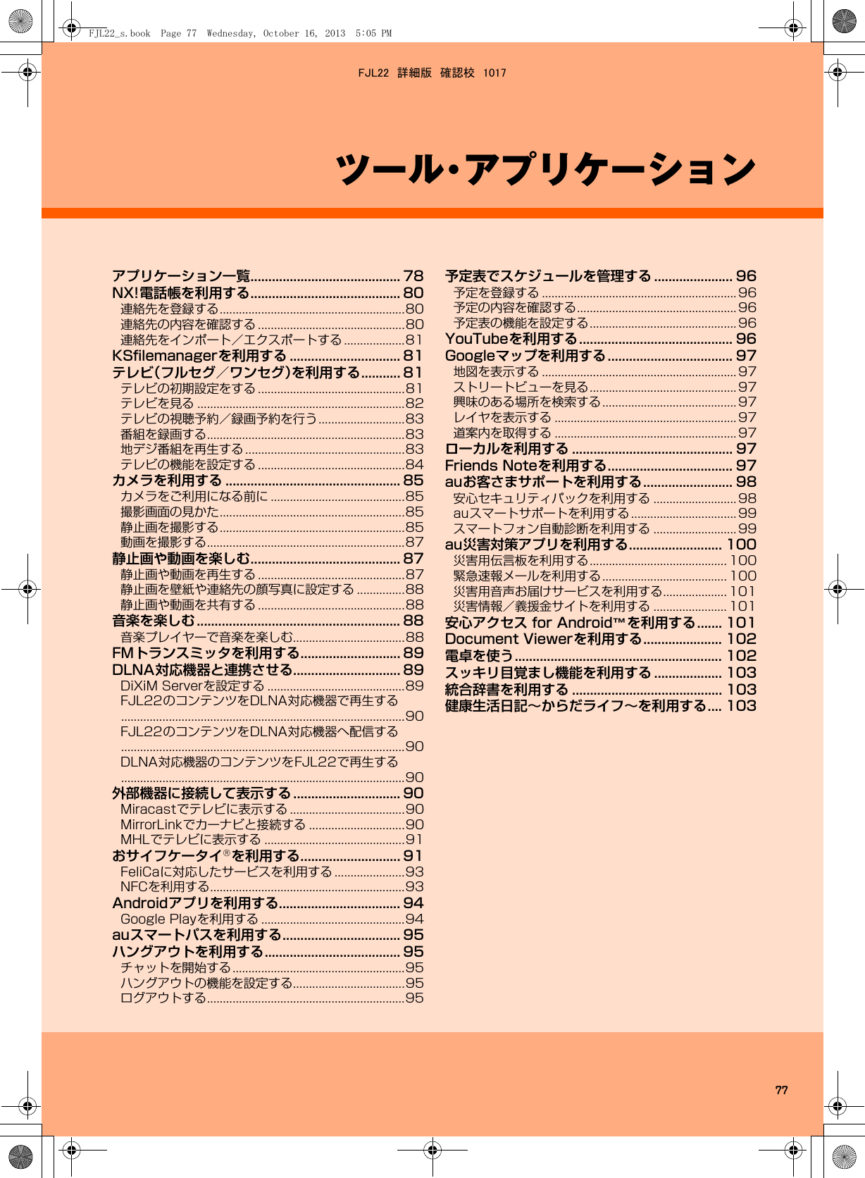 77ツール・アプリケーションアプリケーション一覧.......................................... 78NX!電話帳を利用する.......................................... 80連絡先を登録する..........................................................80連絡先の内容を確認する ..............................................80連絡先をインポート／エクスポートする ...................81KSﬁlemanagerを利用する ............................... 81テレビ（フルセグ／ワンセグ）を利用する........... 81テレビの初期設定をする ..............................................81テレビを見る .................................................................82テレビの視聴予約／録画予約を行う...........................83番組を録画する..............................................................83地デジ番組を再生する ..................................................83テレビの機能を設定する ..............................................84カメラを利用する ................................................. 85カメラをご利用になる前に ..........................................85撮影画面の見かた..........................................................85静止画を撮影する..........................................................85動画を撮影する..............................................................87静止画や動画を楽しむ.......................................... 87静止画や動画を再生する ..............................................87静止画を壁紙や連絡先の顔写真に設定する ...............88静止画や動画を共有する ..............................................88音楽を楽しむ ......................................................... 88音楽プレイヤーで音楽を楽しむ...................................88FMトランスミッタを利用する............................ 89DLNA対応機器と連携させる.............................. 89DiXiM Serverを設定する ...........................................89FJL22のコンテンツをDLNA対応機器で再生する.........................................................................................90FJL22のコンテンツをDLNA対応機器へ配信する.........................................................................................90DLNA対応機器のコンテンツをFJL22で再生する.........................................................................................90外部機器に接続して表示する .............................. 90Miracastでテレビに表示する ....................................90MirrorLinkでカーナビと接続する ..............................90MHLでテレビに表示する ............................................91おサイフケータイ®を利用する............................ 91FeliCaに対応したサービスを利用する ......................93NFCを利用する.............................................................93Androidアプリを利用する.................................. 94Google Playを利用する .............................................94auスマートパスを利用する................................. 95ハングアウトを利用する...................................... 95チャットを開始する......................................................95ハングアウトの機能を設定する...................................95ログアウトする..............................................................95予定表でスケジュールを管理する ...................... 96予定を登録する ............................................................. 96予定の内容を確認する.................................................. 96予定表の機能を設定する.............................................. 96YouTubeを利用する........................................... 96Googleマップを利用する................................... 97地図を表示する ............................................................. 97ストリートビューを見る.............................................. 97興味のある場所を検索する.......................................... 97レイヤを表示する ......................................................... 97道案内を取得する ......................................................... 97ローカルを利用する ............................................. 97Friends Noteを利用する................................... 97auお客さまサポートを利用する......................... 98安心セキュリティパックを利用する .......................... 98auスマートサポートを利用する ................................. 99スマートフォン自動診断を利用する .......................... 99au災害対策アプリを利用する.......................... 100災害用伝言板を利用する........................................... 100緊急速報メールを利用する....................................... 100災害用音声お届けサービスを利用する.................... 101災害情報／義援金サイトを利用する ....................... 101安心アクセス for Android™を利用する....... 101Document Viewerを利用する...................... 102電卓を使う.......................................................... 102スッキリ目覚まし機能を利用する ................... 103統合辞書を利用する .......................................... 103健康生活日記∼からだライフ∼を利用する.... 103FJL22_s.book  Page 77  Wednesday, October 16, 2013  5:05 PMFJL22　詳細版　確認校　1017