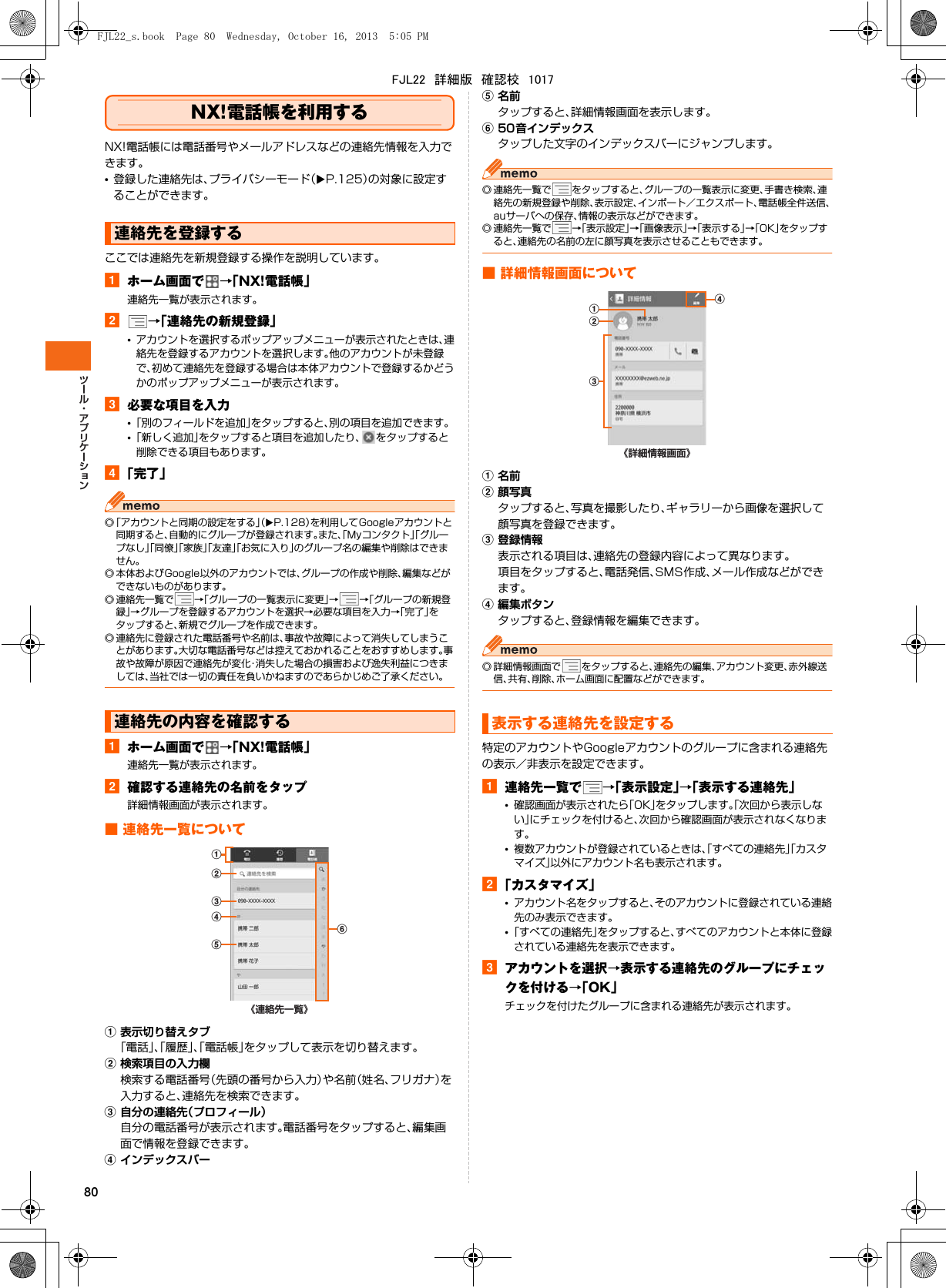 80NX!電話帳を利用するNX!電話帳には電話番号やメールアドレスなどの連絡先情報を入力できます。•登録した連絡先は、プライバシーモード（XP.125）の対象に設定することができます。ここでは連絡先を新規登録する操作を説明しています。aホーム画面で →「NX!電話帳」連絡先一覧が表示されます。b→「連絡先の新規登録」•アカウントを選択するポップアップメニューが表示されたときは、連絡先を登録するアカウントを選択します。他のアカウントが未登録で、初めて連絡先を登録する場合は本体アカウントで登録するかどうかのポップアップメニューが表示されます。c必要な項目を入力•「別のフィールドを追加」をタップすると、別の項目を追加できます。•「新しく追加」をタップすると項目を追加したり、 をタップすると削除できる項目もあります。d「完了」◎「アカウントと同期の設定をする」（XP.128）を利用してGoogleアカウントと同期すると、自動的にグループが登録されます。また、「Myコンタクト」「グループなし」「同僚」「家族」「友達」「お気に入り」のグループ名の編集や削除はできません。◎ 本体およびGoogle以外のアカウントでは、グループの作成や削除、編集などができないものがあります。◎ 連絡先一覧で →「グループの一覧表示に変更」→→「グループの新規登録」→グループを登録するアカウントを選択→必要な項目を入力→「完了」をタップすると、新規でグループを作成できます。◎ 連絡先に登録された電話番号や名前は、事故や故障によって消失してしまうことがあります。大切な電話番号などは控えておかれることをおすすめします。事故や故障が原因で連絡先が変化・消失した場合の損害および逸失利益につきましては、当社では一切の責任を負いかねますのであらかじめご了承ください。aホーム画面で →「NX!電話帳」連絡先一覧が表示されます。b確認する連絡先の名前をタップ詳細情報画面が表示されます。■ 連絡先一覧についてa表示切り替えタブ「電話」、「履歴」、「電話帳」をタップして表示を切り替えます。b検索項目の入力欄検索する電話番号（先頭の番号から入力）や名前（姓名、フリガナ）を入力すると、連絡先を検索できます。c自分の連絡先（プロフィール）自分の電話番号が表示されます。電話番号をタップすると、編集画面で情報を登録できます。dインデックスバーe名前タップすると、詳細情報画面を表示します。f50音インデックスタップした文字のインデックスバーにジャンプします。◎ 連絡先一覧で をタップすると、グループの一覧表示に変更、手書き検索、連絡先の新規登録や削除、表示設定、インポート／エクスポート、電話帳全件送信、auサーバへの保存、情報の表示などができます。◎ 連絡先一覧で →「表示設定」→「画像表示」→「表示する」→「OK」をタップすると、連絡先の名前の左に顔写真を表示させることもできます。■ 詳細情報画面についてa名前b顔写真タップすると、写真を撮影したり、ギャラリーから画像を選択して顔写真を登録できます。c登録情報表示される項目は、連絡先の登録内容によって異なります。項目をタップすると、電話発信、SMS作成、メール作成などができます。d編集ボタンタップすると、登録情報を編集できます。◎ 詳細情報画面で をタップすると、連絡先の編集、アカウント変更、赤外線送信、共有、削除、ホーム画面に配置などができます。特定のアカウントやGoogleアカウントのグループに含まれる連絡先の表示／非表示を設定できます。a連絡先一覧で →「表示設定」→「表示する連絡先」•確認画面が表示されたら「OK」をタップします。「次回から表示しない」にチェックを付けると、次回から確認画面が表示されなくなります。•複数アカウントが登録されているときは、「すべての連絡先」「カスタマイズ」以外にアカウント名も表示されます。b「カスタマイズ」•アカウント名をタップすると、そのアカウントに登録されている連絡先のみ表示できます。•「すべての連絡先」をタップすると、すべてのアカウントと本体に登録されている連絡先を表示できます。cアカウントを選択→表示する連絡先のグループにチェックを付ける→「OK」チェックを付けたグループに含まれる連絡先が表示されます。連絡先を登録する連絡先の内容を確認する《連絡先一覧》fbcdea表示する連絡先を設定する《詳細情報画面》dbacFJL22_s.book  Page 80  Wednesday, October 16, 2013  5:05 PMFJL22　詳細版　確認校　1017