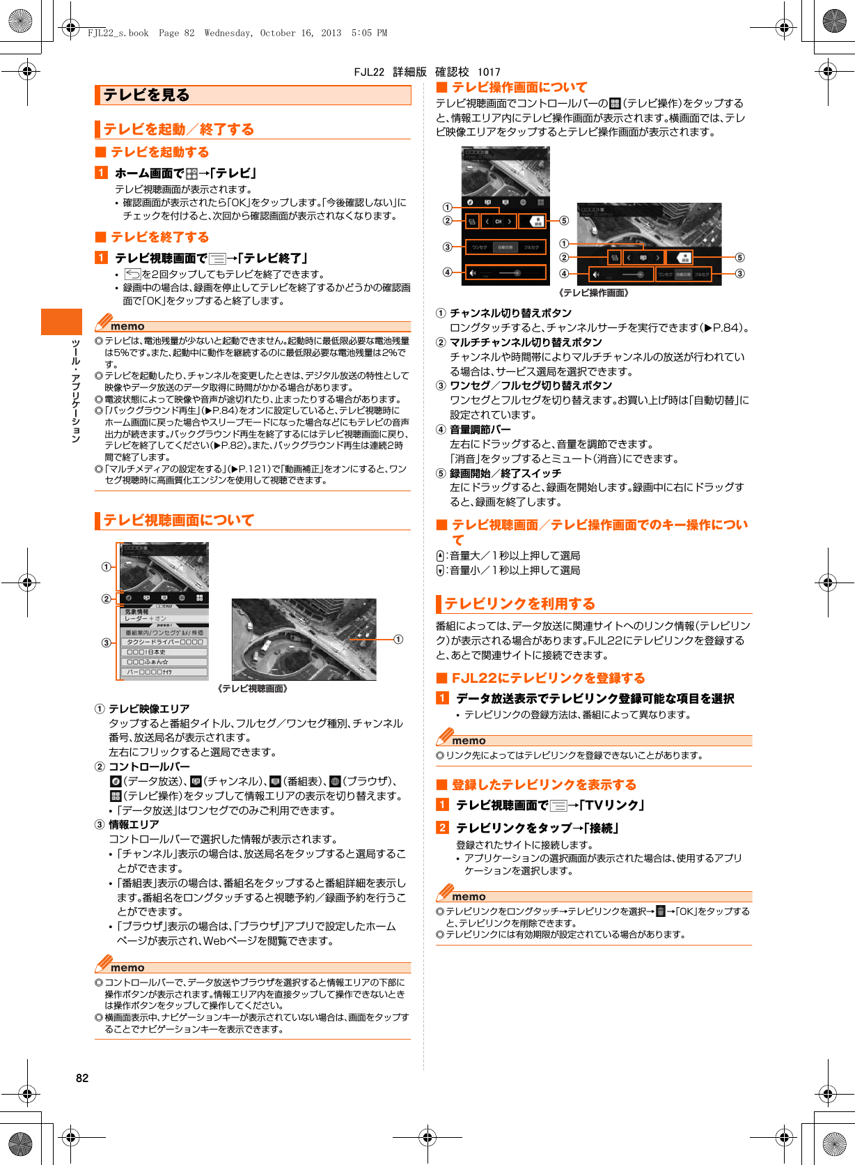 82■ テレビを起動するaホーム画面で →「テレビ」テレビ視聴画面が表示されます。•確認画面が表示されたら「OK」をタップします。「今後確認しない」にチェックを付けると、次回から確認画面が表示されなくなります。■ テレビを終了するaテレビ視聴画面で →「テレビ終了」•を2回タップしてもテレビを終了できます。•録画中の場合は、録画を停止してテレビを終了するかどうかの確認画面で「OK」をタップすると終了します。◎ テレビは、電池残量が少ないと起動できません。起動時に最低限必要な電池残量は5％です。また、起動中に動作を継続するのに最低限必要な電池残量は2％です。◎ テレビを起動したり、チャンネルを変更したときは、デジタル放送の特性として映像やデータ放送のデータ取得に時間がかかる場合があります。◎ 電波状態によって映像や音声が途切れたり、止まったりする場合があります。◎「バックグラウンド再生」（XP.84）をオンに設定していると、テレビ視聴時にホーム画面に戻った場合やスリープモードになった場合などにもテレビの音声出力が続きます。バックグラウンド再生を終了するにはテレビ視聴画面に戻り、テレビを終了してください（XP.82）。また、バックグラウンド再生は連続2時間で終了します。◎「マルチメディアの設定をする」（XP.121）で「動画補正」をオンにすると、ワンセグ視聴時に高画質化エンジンを使用して視聴できます。aテレビ映像エリアタップすると番組タイトル、フルセグ／ワンセグ種別、チャンネル番号、放送局名が表示されます。左右にフリックすると選局できます。bコントロールバー（データ放送）、 （チャンネル）、 （番組表）、 （ブラウザ）、（テレビ操作）をタップして情報エリアの表示を切り替えます。•「データ放送」はワンセグでのみご利用できます。c情報エリアコントロールバーで選択した情報が表示されます。•「チャンネル」表示の場合は、放送局名をタップすると選局することができます。•「番組表」表示の場合は、番組名をタップすると番組詳細を表示します。番組名をロングタッチすると視聴予約／録画予約を行うことができます。•「ブラウザ」表示の場合は、「ブラウザ」アプリで設定したホームページが表示され、Webページを閲覧できます。◎ コントロールバーで、データ放送やブラウザを選択すると情報エリアの下部に操作ボタンが表示されます。情報エリア内を直接タップして操作できないときは操作ボタンをタップして操作してください。◎ 横画面表示中、ナビゲーションキーが表示されていない場合は、画面をタップすることでナビゲーションキーを表示できます。■ テレビ操作画面についてテレビ視聴画面でコントロールバーの （テレビ操作）をタップすると、情報エリア内にテレビ操作画面が表示されます。横画面では、テレビ映像エリアをタップするとテレビ操作画面が表示されます。aチャンネル切り替えボタンロングタッチすると、チャンネルサーチを実行できます（XP.84）。bマルチチャンネル切り替えボタンチャンネルや時間帯によりマルチチャンネルの放送が行われている場合は、サービス選局を選択できます。cワンセグ／フルセグ切り替えボタンワンセグとフルセグを切り替えます。お買い上げ時は「自動切替」に設定されています。d音量調節バー左右にドラッグすると、音量を調節できます。「消音」をタップするとミュート（消音）にできます。e録画開始／終了スイッチ左にドラッグすると、録画を開始します。録画中に右にドラッグすると、録画を終了します。■ テレビ視聴画面／テレビ操作画面でのキー操作についてU：音量大／1秒以上押して選局D：音量小／1秒以上押して選局番組によっては、データ放送に関連サイトへのリンク情報（テレビリンク）が表示される場合があります。FJL22にテレビリンクを登録すると、あとで関連サイトに接続できます。■ FJL22にテレビリンクを登録するaデータ放送表示でテレビリンク登録可能な項目を選択•テレビリンクの登録方法は、番組によって異なります。◎ リンク先によってはテレビリンクを登録できないことがあります。■ 登録したテレビリンクを表示するaテレビ視聴画面で →「TVリンク」bテレビリンクをタップ→「接続」登録されたサイトに接続します。•アプリケーションの選択画面が表示された場合は、使用するアプリケーションを選択します。◎ テレビリンクをロングタッチ→テレビリンクを選択→ →「OK」をタップすると、テレビリンクを削除できます。◎ テレビリンクには有効期限が設定されている場合があります。テレビを見るテレビを起動／終了するテレビ視聴画面についてa《テレビ視聴画面》abcテレビリンクを利用するbcaaed《テレビ操作画面》ebcdFJL22_s.book  Page 82  Wednesday, October 16, 2013  5:05 PMFJL22　詳細版　確認校　1017
