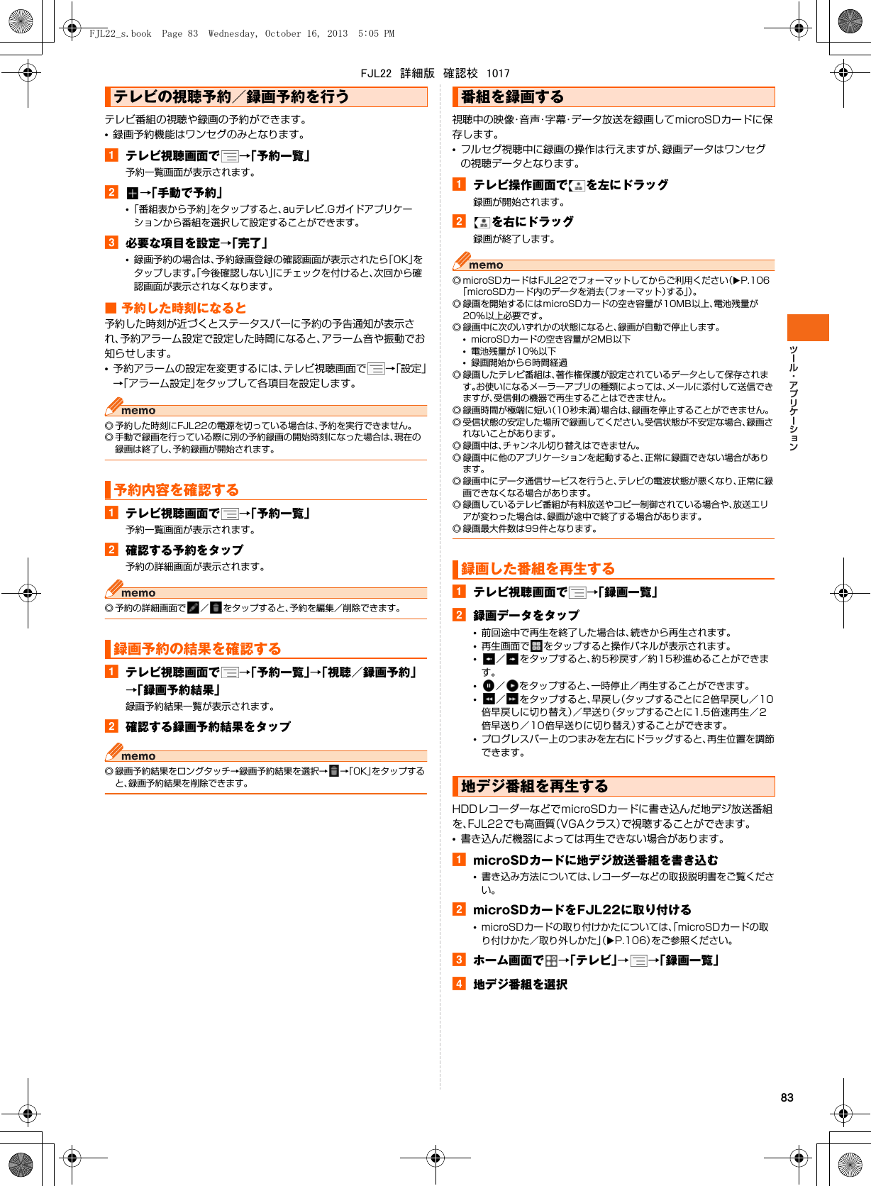 83テレビ番組の視聴や録画の予約ができます。•録画予約機能はワンセグのみとなります。aテレビ視聴画面で →「予約一覧」予約一覧画面が表示されます。b→「手動で予約」•「番組表から予約」をタップすると、auテレビ.Gガイドアプリケーションから番組を選択して設定することができます。c必要な項目を設定→「完了」•録画予約の場合は、予約録画登録の確認画面が表示されたら「OK」をタップします。「今後確認しない」にチェックを付けると、次回から確認画面が表示されなくなります。■ 予約した時刻になると予約した時刻が近づくとステータスバーに予約の予告通知が表示され、予約アラーム設定で設定した時間になると、アラーム音や振動でお知らせします。•予約アラームの設定を変更するには、テレビ視聴画面で →「設定」→「アラーム設定」をタップして各項目を設定します。◎ 予約した時刻にFJL22の電源を切っている場合は、予約を実行できません。◎ 手動で録画を行っている際に別の予約録画の開始時刻になった場合は、現在の録画は終了し、予約録画が開始されます。aテレビ視聴画面で →「予約一覧」予約一覧画面が表示されます。b確認する予約をタップ予約の詳細画面が表示されます。◎ 予約の詳細画面で ／ をタップすると、予約を編集／削除できます。aテレビ視聴画面で →「予約一覧」→「視聴／録画予約」→「録画予約結果」録画予約結果一覧が表示されます。b確認する録画予約結果をタップ◎ 録画予約結果をロングタッチ→録画予約結果を選択→ →「OK」をタップすると、録画予約結果を削除できます。視聴中の映像・音声・字幕・データ放送を録画してmicroSDカードに保存します。•フルセグ視聴中に録画の操作は行えますが、録画データはワンセグの視聴データとなります。aテレビ操作画面で を左にドラッグ録画が開始されます。bを右にドラッグ録画が終了します。◎ microSDカードはFJL22でフォーマットしてからご利用ください（XP.106「microSDカード内のデータを消去（フォーマット）する」）。◎ 録画を開始するにはmicroSDカードの空き容量が10MB以上、電池残量が20%以上必要です。◎ 録画中に次のいずれかの状態になると、録画が自動で停止します。•microSDカードの空き容量が2MB以下•電池残量が10%以下•録画開始から6時間経過◎ 録画したテレビ番組は、著作権保護が設定されているデータとして保存されます。お使いになるメーラーアプリの種類によっては、メールに添付して送信できますが、受信側の機器で再生することはできません。◎ 録画時間が極端に短い（10秒未満）場合は、録画を停止することができません。◎ 受信状態の安定した場所で録画してください。受信状態が不安定な場合、録画されないことがあります。◎ 録画中は、チャンネル切り替えはできません。◎ 録画中に他のアプリケーションを起動すると、正常に録画できない場合があります。◎ 録画中にデータ通信サービスを行うと、テレビの電波状態が悪くなり、正常に録画できなくなる場合があります。◎ 録画しているテレビ番組が有料放送やコピー制御されている場合や、放送エリアが変わった場合は、録画が途中で終了する場合があります。◎ 録画最大件数は99件となります。aテレビ視聴画面で →「録画一覧」b録画データをタップ•前回途中で再生を終了した場合は、続きから再生されます。•再生画面で をタップすると操作パネルが表示されます。•／ をタップすると、約5秒戻す／約15秒進めることができます。•／ をタップすると、一時停止／再生することができます。•／ をタップすると、早戻し（タップするごとに2倍早戻し／10倍早戻しに切り替え）／早送り（タップするごとに1.5倍速再生／2倍早送り／10倍早送りに切り替え）することができます。•プログレスバー上のつまみを左右にドラッグすると、再生位置を調節できます。HDDレコーダーなどでmicroSDカードに書き込んだ地デジ放送番組を、FJL22でも高画質（VGAクラス）で視聴することができます。•書き込んだ機器によっては再生できない場合があります。amicroSDカードに地デジ放送番組を書き込む•書き込み方法については、レコーダーなどの取扱説明書をご覧ください。bmicroSDカードをFJL22に取り付ける•microSDカードの取り付けかたについては、「microSDカードの取り付けかた／取り外しかた」（XP.106）をご参照ください。cホーム画面で →「テレビ」→→「録画一覧」d地デジ番組を選択テレビの視聴予約／録画予約を行う予約内容を確認する録画予約の結果を確認する番組を録画する録画した番組を再生する地デジ番組を再生するFJL22_s.book  Page 83  Wednesday, October 16, 2013  5:05 PMFJL22　詳細版　確認校　1017