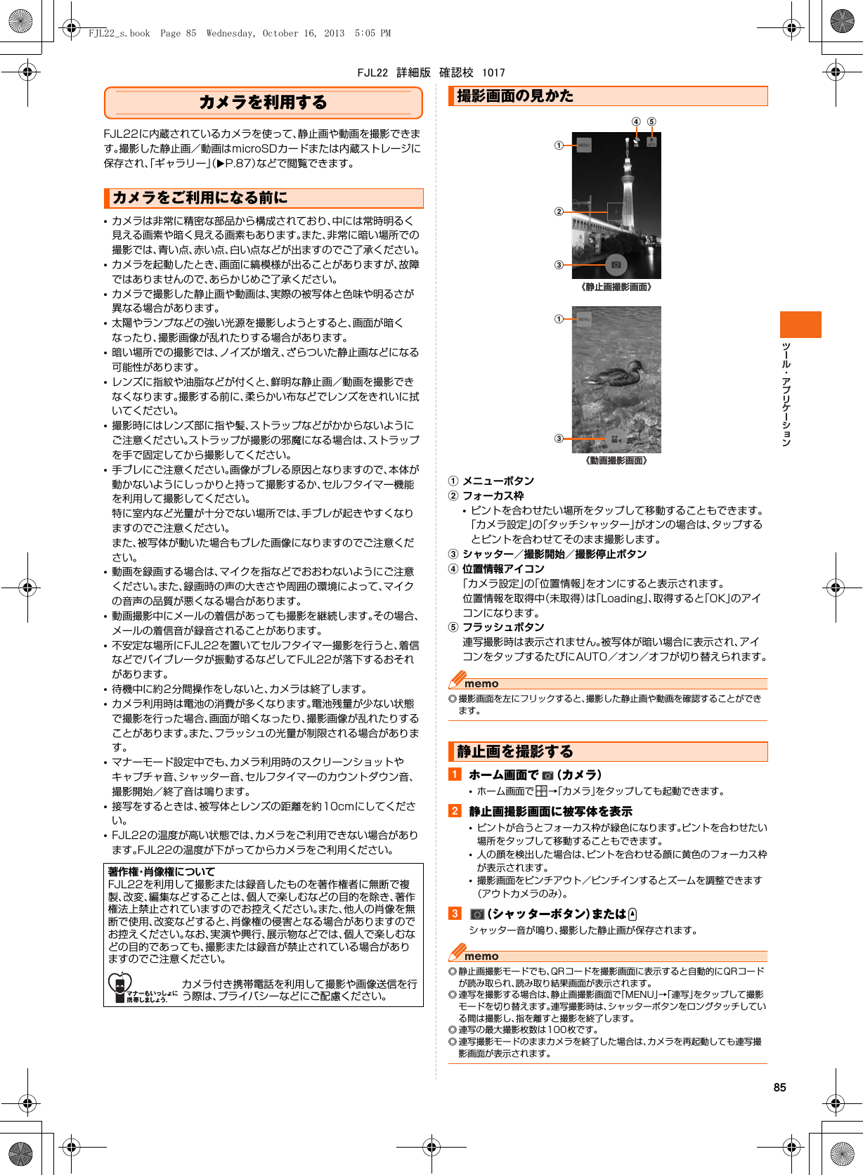 85カメラを利用するFJL22に内蔵されているカメラを使って、静止画や動画を撮影できます。撮影した静止画／動画はmicroSDカードまたは内蔵ストレージに保存され、「ギャラリー」（XP.87）などで閲覧できます。•カメラは非常に精密な部品から構成されており、中には常時明るく見える画素や暗く見える画素もあります。また、非常に暗い場所での撮影では、青い点、赤い点、白い点などが出ますのでご了承ください。•カメラを起動したとき、画面に縞模様が出ることがありますが、故障ではありませんので、あらかじめご了承ください。•カメラで撮影した静止画や動画は、実際の被写体と色味や明るさが異なる場合があります。•太陽やランプなどの強い光源を撮影しようとすると、画面が暗くなったり、撮影画像が乱れたりする場合があります。•暗い場所での撮影では、ノイズが増え、ざらついた静止画などになる可能性があります。•レンズに指紋や油脂などが付くと、鮮明な静止画／動画を撮影できなくなります。撮影する前に、柔らかい布などでレンズをきれいに拭いてください。•撮影時にはレンズ部に指や髪、ストラップなどがかからないようにご注意ください。ストラップが撮影の邪魔になる場合は、ストラップを手で固定してから撮影してください。•手ブレにご注意ください。画像がブレる原因となりますので、本体が動かないようにしっかりと持って撮影するか、セルフタイマー機能を利用して撮影してください。特に室内など光量が十分でない場所では、手ブレが起きやすくなりますのでご注意ください。また、被写体が動いた場合もブレた画像になりますのでご注意ください。•動画を録画する場合は、マイクを指などでおおわないようにご注意ください。また、録画時の声の大きさや周囲の環境によって、マイクの音声の品質が悪くなる場合があります。•動画撮影中にメールの着信があっても撮影を継続します。その場合、メールの着信音が録音されることがあります。•不安定な場所にFJL22を置いてセルフタイマー撮影を行うと、着信などでバイブレータが振動するなどしてFJL22が落下するおそれがあります。•待機中に約2分間操作をしないと、カメラは終了します。•カメラ利用時は電池の消費が多くなります。電池残量が少ない状態で撮影を行った場合、画面が暗くなったり、撮影画像が乱れたりすることがあります。また、フラッシュの光量が制限される場合があります。•マナーモード設定中でも、カメラ利用時のスクリーンショットやキャプチャ音、シャッター音、セルフタイマーのカウントダウン音、撮影開始／終了音は鳴ります。•接写をするときは、被写体とレンズの距離を約10cmにしてください。•FJL22の温度が高い状態では、カメラをご利用できない場合があります。FJL22の温度が下がってからカメラをご利用ください。aメニューボタンbフォーカス枠•ピントを合わせたい場所をタップして移動することもできます。「カメラ設定」の「タッチシャッター」がオンの場合は、タップするとピントを合わせてそのまま撮影します。cシャッター／撮影開始／撮影停止ボタンd位置情報アイコン「カメラ設定」の「位置情報」をオンにすると表示されます。位置情報を取得中（未取得）は「Loading」、取得すると「OK」のアイコンになります。eフラッシュボタン連写撮影時は表示されません。被写体が暗い場合に表示され、アイコンをタップするたびにAUTO／オン／オフが切り替えられます。◎ 撮影画面を左にフリックすると、撮影した静止画や動画を確認することができます。aホーム画面で （カメラ）•ホーム画面で →「カメラ」をタップしても起動できます。b静止画撮影画面に被写体を表示•ピントが合うとフォーカス枠が緑色になります。ピントを合わせたい場所をタップして移動することもできます。•人の顔を検出した場合は、ピントを合わせる顔に黄色のフォーカス枠が表示されます。•撮影画面をピンチアウト／ピンチインするとズームを調整できます（アウトカメラのみ）。c（シャッターボタン）またはUシャッター音が鳴り、撮影した静止画が保存されます。◎ 静止画撮影モードでも、QRコードを撮影画面に表示すると自動的にQRコードが読み取られ、読み取り結果画面が表示されます。◎ 連写を撮影する場合は、静止画撮影画面で「MENU」→「連写」をタップして撮影モードを切り替えます。連写撮影時は、シャッターボタンをロングタッチしている間は撮影し、指を離すと撮影を終了します。◎ 連写の最大撮影枚数は100枚です。◎ 連写撮影モードのままカメラを終了した場合は、カメラを再起動しても連写撮影画面が表示されます。カメラをご利用になる前に著作権・肖像権についてFJL22を利用して撮影または録音したものを著作権者に無断で複製、改変、編集などすることは、個人で楽しむなどの目的を除き、著作権法上禁止されていますのでお控えください。また、他人の肖像を無断で使用、改変などすると、肖像権の侵害となる場合がありますのでお控えください。なお、実演や興行、展示物などでは、個人で楽しむなどの目的であっても、撮影または録音が禁止されている場合がありますのでご注意ください。カメラ付き携帯電話を利用して撮影や画像送信を行う際は、プライバシーなどにご配慮ください。撮影画面の見かた静止画を撮影する《静止画撮影画面》bad ec《動画撮影画面》acFJL22_s.book  Page 85  Wednesday, October 16, 2013  5:05 PMFJL22　詳細版　確認校　1017