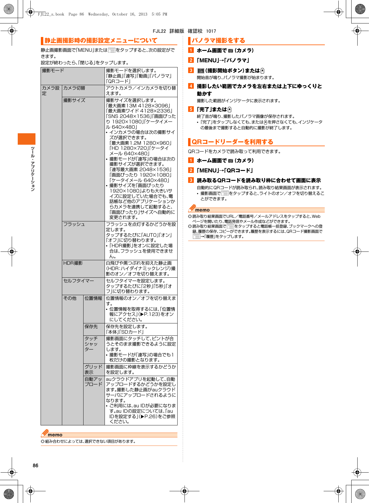 86静止画撮影画面で「MENU」または をタップすると、次の設定ができます。設定が終わったら、「閉じる」をタップします。◎ 組み合わせによっては、選択できない項目があります。aホーム画面で （カメラ）b「MENU」→「パノラマ」c（撮影開始ボタン）またはU開始音が鳴り、パノラマ撮影が始まります。d撮影したい範囲でカメラを左右または上下にゆっくりと動かす撮影した範囲がインジケータに表示されます。e「完了」またはU終了音が鳴り、撮影したパノラマ画像が保存されます。•「完了」をタップしなくても、またはUを押さなくても、インジケータの最後まで撮影すると自動的に撮影が終了します。QRコードをカメラで読み取って利用できます。aホーム画面で （カメラ）b「MENU」→「QRコード」c読み取るQRコードを読み取り枠に合わせて画面に表示自動的にQRコードが読み取られ、読み取り結果画面が表示されます。•撮影画面で をタップすると、ライトのオン／オフを切り替えることができます。◎ 読み取り結果画面でURL／電話番号／メールアドレスをタップすると、Webページを開いたり、電話発信やメール作成などができます。◎ 読み取り結果画面で をタップすると電話帳一括登録、ブックマークへの登録、履歴の保存、コピーができます。履歴を表示するには、QRコード撮影画面で→「履歴」をタップします。静止画撮影時の撮影設定メニューについて撮影モード 撮影モードを選択します。「静止画」「連写」「動画」「パノラマ」「QRコード」カメラ設定カメラ切替 アウトカメラ／インカメラを切り替えます。撮影サイズ 撮影サイズを選択します。「最大画素13M 4128×3096」「最大画素ワイド 4128×2336」「SNS 2048×1536」「画面ぴったり 1920×1080」「ケータイメール 640×480」•インカメラの場合は次の撮影サイズが選択できます。「最大画素1.2M 1280×960」「HD 1280×720」「ケータイメール 640×480」•撮影モードが「連写」の場合は次の撮影サイズが選択できます。「連写最大画素 2048×1536」「画面ぴったり 1920×1080」「ケータイメール 640×480」•撮影サイズを「画面ぴったり 1920×1080」よりも大きいサイズに設定していた場合でも、電話帳など他のアプリケーションからカメラを連携して起動すると、「画面ぴったり」サイズへ自動的に変更されます。フラッシュ フラッシュを点灯するかどうかを設定します。タップするたびに「AUTO」「オン」「オフ」に切り替わります。•「HDR撮影」をオンに設定した場合は、フラッシュを使用できません。HDR撮影 白飛びや黒つぶれを抑えた静止画（HDR：ハイダイナミックレンジ）撮影のオン／オフを切り替えます。セルフタイマー セルフタイマーを設定します。タップするたびに「2秒」「5秒」「オフ」に切り替わります。その他 位置情報 位置情報のオン／オフを切り替えます。•位置情報を取得するには、「位置情報にアクセス」（XP.123）をオンにしてください。保存先 保存先を設定します。「本体」「SDカード」タッチシャッター撮影画面にタッチして、ピントが合うとそのまま撮影できるように設定します。•撮影モードが「連写」の場合でも1枚だけの撮影となります。グリッド表示撮影画面に枠線を表示するかどうかを設定します。自動アップロードauクラウドアプリを起動して、自動アップロードするかどうかを設定します。撮影した静止画がauクラウドサーバにアップロードされるようになります。•ご利用には、au IDが必要になります。au IDの設定については、「au IDを設定する」（XP.26）をご参照ください。パノラマ撮影をするQRコードリーダーを利用するFJL22_s.book  Page 86  Wednesday, October 16, 2013  5:05 PMFJL22　詳細版　確認校　1017