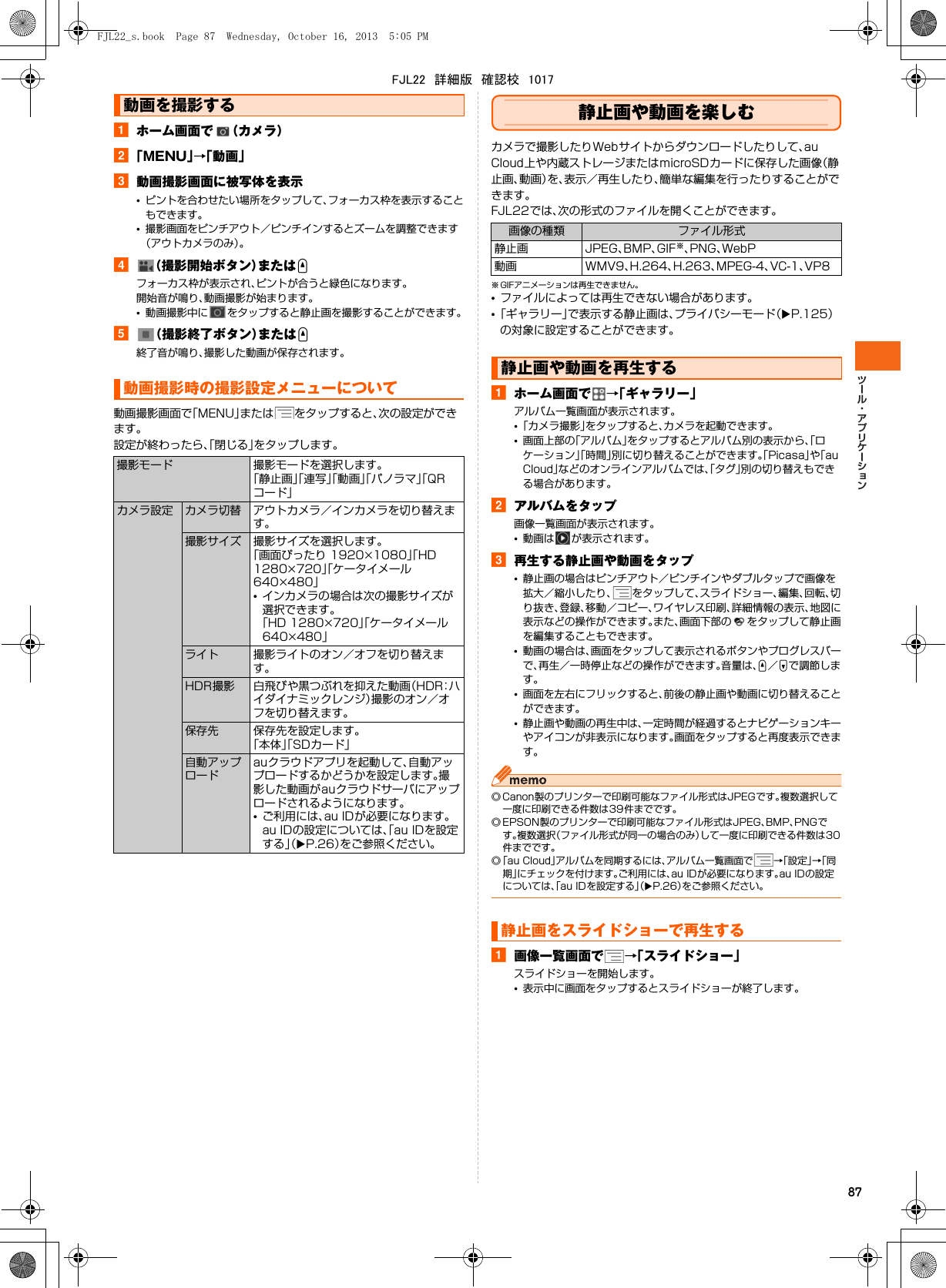 87aホーム画面で （カメラ）b「MENU」→「動画」c動画撮影画面に被写体を表示•ピントを合わせたい場所をタップして、フォーカス枠を表示することもできます。•撮影画面をピンチアウト／ピンチインするとズームを調整できます（アウトカメラのみ）。d（撮影開始ボタン）またはUフォーカス枠が表示され、ピントが合うと緑色になります。開始音が鳴り、動画撮影が始まります。•動画撮影中に をタップすると静止画を撮影することができます。e（撮影終了ボタン）またはU終了音が鳴り、撮影した動画が保存されます。動画撮影画面で「MENU」または をタップすると、次の設定ができます。設定が終わったら、「閉じる」をタップします。静止画や動画を楽しむカメラで撮影したりWebサイトからダウンロードしたりして、au Cloud上や内蔵ストレージまたはmicroSDカードに保存した画像（静止画、動画）を、表示／再生したり、簡単な編集を行ったりすることができます。FJL22では、次の形式のファイルを開くことができます。※ GIFアニメーションは再生できません。•ファイルによっては再生できない場合があります。•「ギャラリー」で表示する静止画は、プライバシーモード（XP.125）の対象に設定することができます。aホーム画面で →「ギャラリー」アルバム一覧画面が表示されます。•「カメラ撮影」をタップすると、カメラを起動できます。•画面上部の「アルバム」をタップするとアルバム別の表示から、「ロケーション」「時間」別に切り替えることができます。「Picasa」や「au Cloud」などのオンラインアルバムでは、「タグ」別の切り替えもできる場合があります。bアルバムをタップ画像一覧画面が表示されます。•動画は が表示されます。c再生する静止画や動画をタップ•静止画の場合はピンチアウト／ピンチインやダブルタップで画像を拡大／縮小したり、 をタップして、スライドショー、編集、回転、切り抜き、登録、移動／コピー、ワイヤレス印刷、詳細情報の表示、地図に表示などの操作ができます。また、画面下部の をタップして静止画を編集することもできます。•動画の場合は、画面をタップして表示されるボタンやプログレスバーで、再生／一時停止などの操作ができます。音量は、U／Dで調節します。•画面を左右にフリックすると、前後の静止画や動画に切り替えることができます。•静止画や動画の再生中は、一定時間が経過するとナビゲーションキーやアイコンが非表示になります。画面をタップすると再度表示できます。◎ Canon製のプリンターで印刷可能なファイル形式はJPEGです。複数選択して一度に印刷できる件数は39件までです。◎ EPSON製のプリンターで印刷可能なファイル形式はJPEG、BMP、PNGです。複数選択（ファイル形式が同一の場合のみ）して一度に印刷できる件数は30件までです。◎「au Cloud」アルバムを同期するには、アルバム一覧画面で →「設定」→「同期」にチェックを付けます。ご利用には、au IDが必要になります。au IDの設定については、「au IDを設定する」（XP.26）をご参照ください。a画像一覧画面で →「スライドショー」スライドショーを開始します。•表示中に画面をタップするとスライドショーが終了します。動画を撮影する動画撮影時の撮影設定メニューについて撮影モード 撮影モードを選択します。「静止画」「連写」「動画」「パノラマ」「QRコード」カメラ設定 カメラ切替 アウトカメラ／インカメラを切り替えます。撮影サイズ 撮影サイズを選択します。「画面ぴったり 1920×1080」「HD 1280×720」「ケータイメール 640×480」•インカメラの場合は次の撮影サイズが選択できます。「HD 1280×720」「ケータイメール 640×480」ライト 撮影ライトのオン／オフを切り替えます。HDR撮影 白飛びや黒つぶれを抑えた動画（HDR：ハイダイナミックレンジ）撮影のオン／オフを切り替えます。保存先 保存先を設定します。「本体」「SDカード」自動アップロードauクラウドアプリを起動して、自動アップロードするかどうかを設定します。撮影した動画がauクラウドサーバにアップロードされるようになります。•ご利用には、au IDが必要になります。au IDの設定については、「au IDを設定する」（XP.26）をご参照ください。画像の種類 ファイル形式静止画 JPEG、BMP、GIF※、PNG、WebP動画 WMV9、H.264、H.263、MPEG-4、VC-1、VP8静止画や動画を再生する静止画をスライドショーで再生するFJL22_s.book  Page 87  Wednesday, October 16, 2013  5:05 PMFJL22　詳細版　確認校　1017