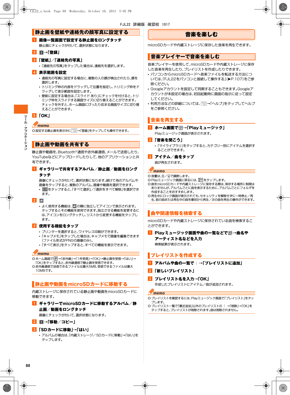 88a画像一覧画面で設定する静止画をロングタッチ静止画にチェックが付いて、選択状態になります。b→「登録」c「壁紙」／「連絡先の写真」•「連絡先の写真」をタップした場合は、連絡先を選択します。d表示範囲を設定•連絡先の写真に設定する場合に、複数の人の顔が検出されたら、顔を選択します。•トリミング枠の内部をドラッグして位置を指定し、トリミング枠をドラッグして表示範囲を設定します。•壁紙に設定する場合は、「スライド あり」にチェックを付けると、トリミング枠をスライドする画面サイズに切り替えることができます。チェックを外すと、ホーム画面にぴったり収まる画面サイズに切り替えることができます。e「OK」◎ 設定する静止画を表示中に →「登録」をタップしても操作できます。静止画や動画を、Bluetooth®通信や赤外線通信、メールで送信したり、YouTubeなどにアップロードしたりして、他のアプリケーションと共有できます。aギャラリーで共有するアルバム／静止画／動画をロングタッチ画像にチェックが付いて、選択状態になります。続けて他のアルバムや画像をタップすると、複数のアルバム、画像や動画を選択できます。•をタップすると、「すべて選択」／「選択をすべて解除」を選択できます。b•よく使用する機能は、 の隣に独立してアイコンで表示されます。タップするとその機能を使用できます。独立させる機能を変更するには、アイコンをロングタッチし、リストから変更する機能をタップします。c使用する機能をタップ•プリンターを選択すると、ワイヤレス印刷ができます。•「キャプメモ」をタップした場合は、キャプメモで画像を編集できます（ファイル形式がPNGの画像のみ）。•「すべて表示」をタップすると、すべての機能を表示できます。◎ ホーム画面で →「赤外線」→「1件受信」→「OK」→静止画を受信→「はい」→「OK」をタップすると、赤外線通信で静止画を受信できます。◎ 赤外線通信で送信できるファイルは最大5MB、受信できるファイルは最大10MBです。内蔵ストレージに保存されている静止画や動画をmicroSDカードに移動できます。aギャラリーでmicroSDカードに移動するアルバム／静止画／動画をロングタッチ画像にチェックが付いて、選択状態になります。b→「移動／コピー」c「SDカードに移動」→「はい」•アルバムの場合は、「内蔵ストレージ／SDカードに移動」→「はい」をタップします。音楽を楽しむmicroSDカードや内蔵ストレージに保存した音楽を再生できます。音楽プレイヤーを使用して、microSDカードや内蔵ストレージに保存した音楽を再生したり、プレイリストを作成したりできます。•パソコンからmicroSDカードへ音楽ファイルを転送する方法については、「FJL22をパソコンと接続して操作する」（XP.107）をご参照ください。•Googleアカウントを設定して同期することもできます。Googleアカウントが未設定の場合は、初回起動時に画面の指示に従って設定してください。•利用方法などの詳細については、 →「ヘルプ」をタップしてヘルプをご参照ください。aホーム画面で →「Playミュージック」Playミュージック画面が表示されます。b「音楽を聞こう」•「マイライブラリ」をタップすると、カテゴリー別にアイテムを選択することができます。cアイテム／曲をタップ曲が再生されます。◎ 音量は、U／Dで調節します。◎ Playミュージック画面に戻るには、 をタップします。◎ 曲をmicroSDカードや内蔵ストレージに保存する際は、保存する場所に制限はありませんが、アルバムごとに曲を表示するために、アルバムごとにフォルダを作成することをおすすめします。◎ 再生中にロック画面が表示されても、セキュリティを解除せずに一時停止／再生、前の曲または再生中の曲を最初から再生／次の曲を再生の操作ができます。microSDカードや内蔵ストレージに保存されている曲を検索することができます。aPlayミュージック画面や曲の一覧などで →曲名やアーティスト名などを入力検索結果が表示されます。aアルバムや曲の一覧で →「プレイリストに追加」b「新しいプレイリスト」cプレイリスト名を入力→「OK」作成したプレイリストにアイテム／曲が追加されます。◎ プレイリストを確認するには、Playミュージック画面で「プレイリスト」をタップします。◎ プレイリスト一覧で「最近追加」以外のプレイリストの →「削除」→「OK」をタップすると、プレイリストが削除されます。曲は削除されません。静止画を壁紙や連絡先の顔写真に設定する静止画や動画を共有する静止画や動画をmicroSDカードに移動する音楽プレイヤーで音楽を楽しむ音楽を再生する曲や関連情報を検索するプレイリストを作成するFJL22_s.book  Page 88  Wednesday, October 16, 2013  5:05 PMFJL22　詳細版　確認校　1017